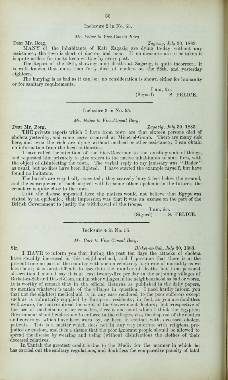 Inclosure 2 in No. 55. Mr. Felice to Vice-Consul Borg. Dear Mr. Borg, Zagazig, July 30, 1883. MANY of the inhabitants of Kafr Zagazig are dying to-day -without any assistance ; the town is short of doctors and men. If no measures are to he taken it is quite useless for me to keep writing by every post. The Report of the 28th, showing nine deaths at Zagazig, is quite incorrect; it is well known that more than forty died of cholera on the 28th, and yesterday eighteen. The burying is as bad as it can he; no consideration is shown either for humanity or for sanitary requirements. I am, &c. (Signed) S. FELICE. Inclosure 3 in No. 55. Mr. Felice to Vice-Consul Borg. Dear Mr. Borg, Zagazig, July 30, 1883. THE private reports which I have from town are that sixteen persons died of cholera yesterday, and some cases occurred at Minet-el-Gamb. There are many sick here, and even the rich are dying without medical or other assistance; I can obtain no information from the local authorities. I have called the attention of the Vice-Governor to the existing state of things, and requested him privately to give orders to the native inhabitants to start fires, with the object of disinfecting the town. The verbal reply to my janissary was “ Ilader ” as usual, but no fires have been lighted. I have started the example myself, but have found no imitators. The burials are very badly executed ; they scarcely bury 2 feet below the ground, and the consequence of such neglect will be some other epidemic in the future; the cemetery is quite close to the town. Until the disease appeared here the natives would not believe that Egypt was visited by an epidemic; their impression was that it was an excuse on the part of the British Government to justify the withdrawal of the troops. I am. &c. (Signed) S. FELICE. Inclosure 4 in No. 55. Mr. Carr to Vice-Consul Bora. %/ Sir, Birhet-es-Sab, July 30, 1883. I HAVE to inform you that during the past ten days the attacks of cholera have steadily increased in this neighbourhood, and I presume that there is at the present time no part of the country with such a relatively high rate of mortality as we have here; it is most difficult to ascertain the number of deaths, but from personal observation I should say it is at least twenty-five per day in the adjoining villages of Birket-es-Sab and Dia-el-Com, and in other villages in the neighbourhood as bad or worse. It is worthy of remark that in the official Returns, as published in the daily papers, no mention whatever is made of the villages in question. I need hardly inform you that not the slightest medical aid is in any case rendered to the poor sufferers except such as is voluntarily supjfiied by European residents; in fact, as you are doubtless well aware, the natives dread the sight of the Government doctors; but irrespective of the use of medicine or other remedies, there is one point which I think the Egyptian Government should endeavour to enforce in the villages, viz., the disposal of the clothes and coverings which have been worn by, or been in contact with, deceased cholera patients. This is a matter which does not in any way interfere with religious pre- judice or custom, and it is a shame that the poor ignorant people should be allowed to spread the disease by wearing and using (without disinfection) the clothes of their deceased relatives. In Tantali the greatest credit is due to the Mudir for the manner in which he has carried out the sanitary regulations, and doubtless the comparative paucity of fatal