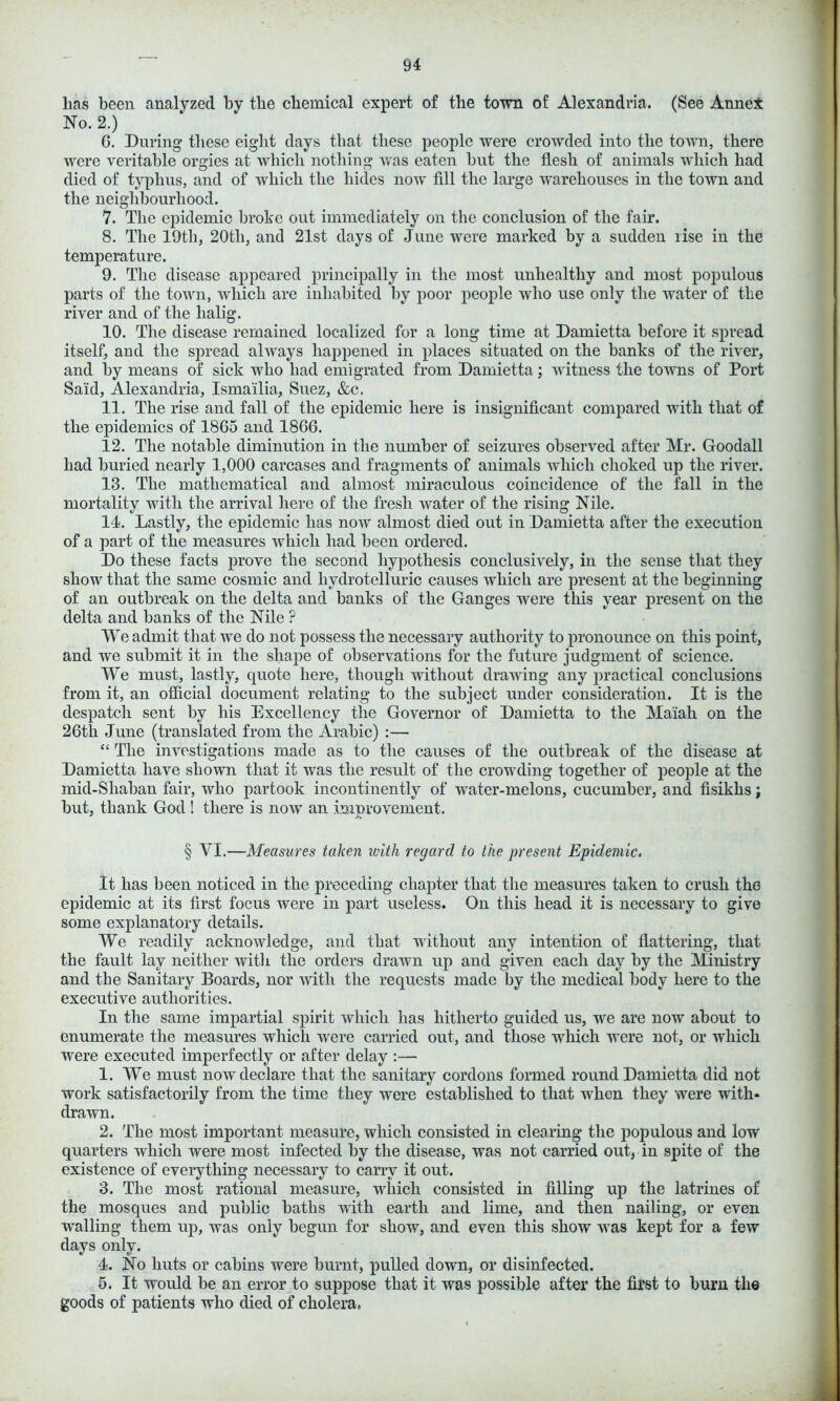 has been analyzed by the chemical expert of the town of Alexandria. (See Annex No. 2.) 6. During these eight days that these people were crowded into the town, there were veritable orgies at which nothing was eaten hut the flesh of animals which had died of typhus, and of which the hides now fill the large warehouses in the town and the neighbourhood. 7. The epidemic broke out immediately on the conclusion of the fair. 8. The 19th, 20tli, and 21st days of June were marked by a sudden rise in the temperature. 9. The disease appeared principally in the most unhealthy and most populous parts of the town, which are inhabited by poor people who use only the water of the river and of the lialig. 10. The disease remained localized for a long time at Damietta before it spread itself, and the spread always happened in places situated on the banks of the river, and by means of sick who had emigrated from Damietta; witness the towns of Port Said, Alexandria, Ismailia, Suez, &c, 11. The rise and fall of the epidemic here is insignificant compared with that of the epidemics of 1865 and 1866. 12. The notable diminution in the number of seizures observed after Mr. Goodall had buried nearly 1,000 carcases and fragments of animals which choked up the river. 13. The mathematical and almost miraculous coincidence of the fall in the mortality with the arrival here of the fresh water of the rising Nile. 14. Lastly, the epidemic has now almost died out in Damietta after the execution of a part of the measures which had been ordered. Do these facts prove the second hypothesis conclusively, in the sense that they show that the same cosmic and liydrotelluric causes which are present at the beginning of an outbreak on the delta and banks of the Ganges were this year present on the delta and banks of the Nile ? We admit that we do not possess the necessary authority to pronounce on this point, and we submit it in the shape of observations for the future judgment of science. We must, lastly, quote here, though without drawing any practical conclusions from it, an official document relating to the subject under consideration. It is the despatch sent by his Excellency the Governor of Damietta to the Maiah on the 26th June (translated from the Arabic) :— “ The investigations made as to the causes of the outbreak of the disease at Damietta have shown that it was the result of the crowding together of people at the mid-Shaban fair, who partook incontinently of water-melons, cucumber, and fisikhs; but, thank God ! there is now an improvement. § YI.—Measures taken with regard to the present Epidemic. It has been noticed in the preceding chapter that the measures taken to crush the epidemic at its first focus were in part useless. On this head it is necessary to give some explanatory details. We readily acknowledge, and that without any intention of flattering, that the fault lay neither with the orders drawn up and given each day by the Ministry and the Sanitary Boards, nor with the requests made by the medical body here to the executive authorities. In the same impartial spirit which has hitherto guided us, we are now about to enumerate the measures which were carried out, and those which were not, or which were executed imperfectly or after delay :— 1. We must now declare that the sanitary cordons formed round Damietta did not work satisfactorily from the time they were established to that when they were with* drawn. 2. The most important measure, which consisted in clearing the populous and low quarters which were most infected by the disease, was not carried out, in spite of the existence of everything necessary to carry it out. 3. The most rational measure, which consisted in filling up the latrines of the mosques and public baths with earth and lime, and then nailing, or even walling them up, was only begun for show, and even this show was kept for a few days only. 4. No huts or cabins were burnt, pulled down, or disinfected. 5. It would be an error to suppose that it was possible after the first to burn the goods of patients who died of cholera.
