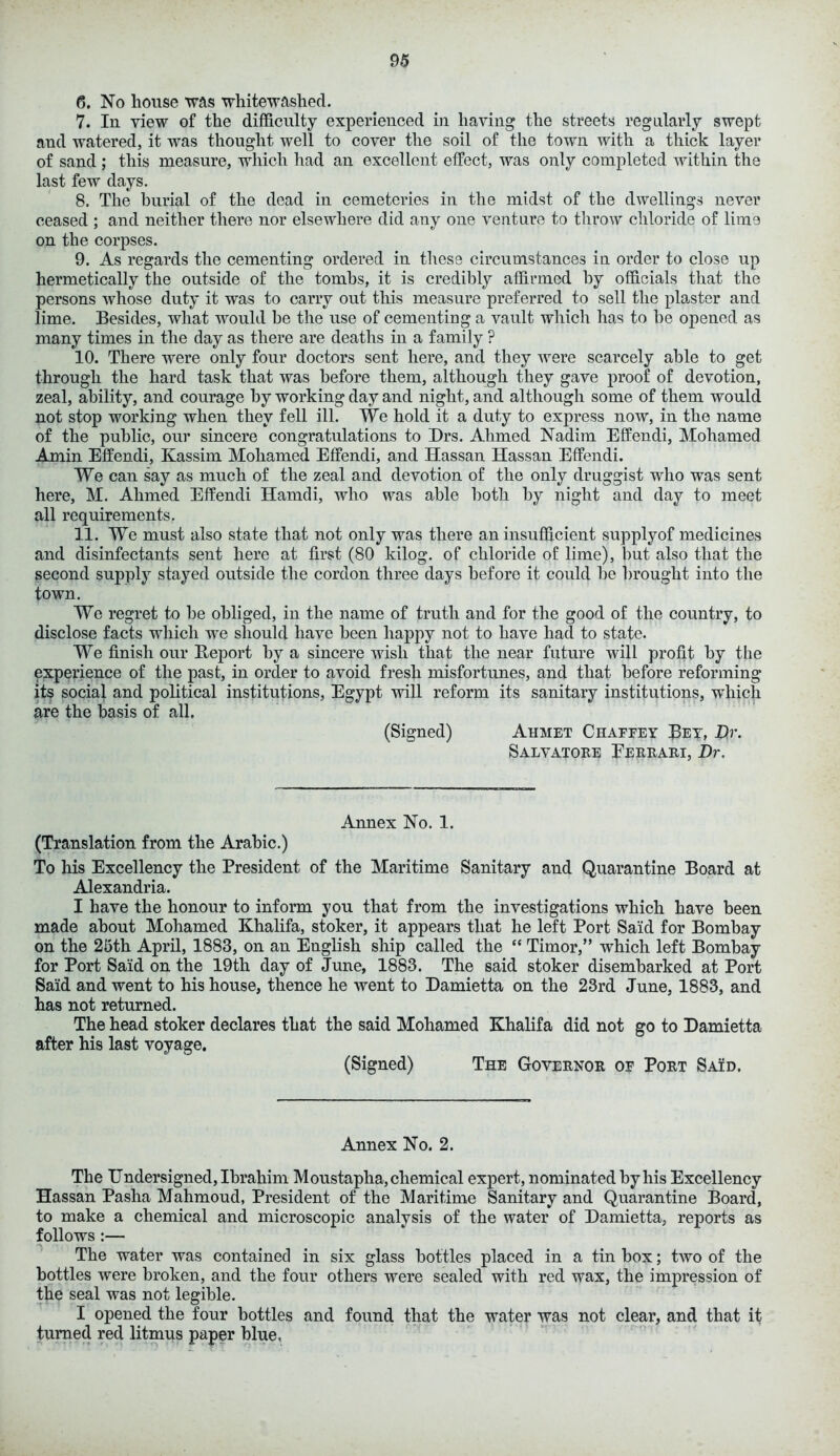 6. No house was whitewashed. 7. In view of the difficulty experienced in having the streets regularly swept and watered, it was thought well to cover the soil of the town with a thick layer of sand ; this measure, which had an excellent effect, was only completed within the last few days. 8. The burial of the dead in cemeteries in the midst of the dwellings never ceased ; and neither there nor elsewhere did any one venture to throw chloride of lime on the corpses. 9. As regards the cementing ordered in these circumstances in order to close up hermetically the outside of the tombs, it is credibly affirmed by officials that the persons whose duty it was to carry out this measure preferred to sell the plaster and lime. Besides, what would be the use of cementing a vault which has to be opened as many times in the day as there are deaths in a family ? 10. There were only four doctors sent here, and they were scarcely able to get through the hard task that was before them, although they gave proof of devotion, zeal, ability, and courage by working day and night, and although some of them would not stop working when they fell ill. We hold it a duty to express now, in the name of the public, our sincere congratulations to Drs. Ahmed Nadim Effendi, Mohamed Amin Effendi, Kassim Mohamed Effendi, and Hassan Hassan Effendi. We can say as much of the zeal and devotion of the only druggist who was sent here, M. Ahmed Effendi Hamdi, who was able both by night and day to meet all requirements. 11. We must also state that not only was there an insufficient supply of medicines and disinfectants sent here at first (80 kilog. of chloride of lime), but also that the second supply stayed outside the cordon three days before it could be brought into the town. We regret to be obliged, in the name of truth and for the good of the country, to disclose facts which wre should have been happy not to have had to state. We finish our Report by a sincere wish that the near future will profit by the experience of the past, in order to avoid fresh misfortunes, and that before reforming its social and political institutions, Egypt will reform its sanitary institutions, which are the basis of all. (Signed) Ahmet Chaffey Bey, Dr. Salvatore Eerrari, Dr. Annex No. 1. (Translation from the Arabic.) To his Excellency the President of the Maritime Sanitary and Quarantine Board at Alexandria. I have the honour to inform you that from the investigations which have been made about Mohamed Khalifa, stoker, it appears that he left Port Said for Bombay on the 25th April, 1883, on an English ship called the “ Timor,” which left Bombay for Port Said on the 19th day of June, 1883. The said stoker disembarked at Port Said and went to his house, thence he went to Damietta on the 23rd June, 1883, and has not returned. The head stoker declares that the said Mohamed Khalifa did not go to Damietta after his last voyage. (Signed) The Governor of Port Said. Annex No. 2. The Undersigned, Ibrahim Moustapha, chemical expert, nominated by his Excellency Hassan Pasha Mahmoud, President of the Maritime Sanitary and Quarantine Board, to make a chemical and microscopic analysis of the water of Damietta, reports as follows :— The water was contained in six glass bottles placed in a tin box; two of the bottles were broken, and the four others were sealed with red wax, the impression of the seal was not legible. I opened the four bottles and found that the water was not clear, and that it turned red litmus paper blue.