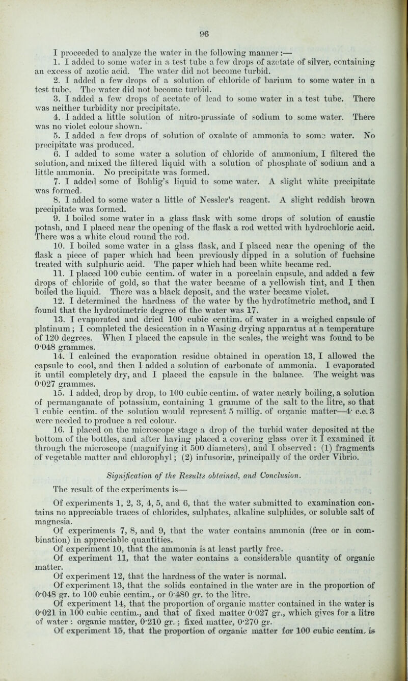 I proceeded to analyze the water in the following manner:— 1. I added to some water in a test tube a few drops of azotate of silver, containing an excess of azotic acid. The water did not become turbid. 2. I added a few drops of a solution of chloride of barium to some water in a test tube. The water did not become turbid. 3. I added a few drops of acetate of lead to some water in a test tube. There was neither turbidity nor precipitate. 4. I added a little solution of nitro-prussiate of sodium to some water. There was no violet colour shown. 5. I added a few drops of solution of oxalate of ammonia to some water. No precipitate was produced. 6. I added to some water a solution of chloride of ammonium, I filtered the solution, and mixed the filtered liquid with a solution of phosphate of sodium and a little ammonia. No precipitate was formed. 7. I added some of Bolilig’s liquid to some water. A slight white precipitate was formed. 8. I added to some water a little of Nessler’s reagent. A slight reddish brown precipitate was formed. 9. I boiled some water in a glass flask with some drops of solution of caustic potash, and I placed near the opening of the flask a rod wetted with hydrochloric acid. There was a white cloud round the rod. 10. I boiled some water in a glass flask, and I placed near the opening of the flask a piece of paper which had been previously dipped in a solution of fuchsine treated with sulphuric acid. The paper which had been white became red. 11. I placed 100 cubic centim. of water in a porcelain capsule, and added a few drops of chloride of gold, so that the water became of a yellowish tint, and I then boiled tbe liquid. There was a black deposit, and the water became violet. 12. I determined the hardness of the water by the hydrotimetric method, and I found that the hydrotimetric degree of the water was 17. 13. I evaporated and dried 100 cubic centim. of water in a weighed capsule of platinum; I completed the desiccation in a Wasing drying apparatus at a temperature of 120 degrees. When I placed the capsule in the scales, the weight was found to be 0-048 grammes. 14. I calcined the evaporation residue obtained in operation 13, I allowed the capsule to cool, and then I added a solution of carbonate of ammonia. I evaporated it until completely dry, and I placed the capsule in the balance. The weight was 0-027 grammes. 15. I added, drop by drop, to 100 cubic centim. of water nearly boiling, a solution of permanganate of potassium, containing 1 gramme of the salt to the litre, so that 1 cubic centim. of the solution would represent 5 millig. of organic matter—4‘ c.c. 3 were needed to produce a red colour. 16. I placed on the microscope stage a drop of the turbid water deposited at the bottom of the bottles, and after having placed a covering glass over it I examined it through the microscope (magnifying it 500 diameters), and I observed : (1) fragments of vegetable matter and clilorophyl; (2) infusoria, principally of the order Vibrio. Signification of the Results obtained, and Conclusion. The result of the experiments is— Of experiments 1, 2, 3, 4, 5, and 6, that the water submitted to examination con- tains no appreciable traces of chlorides, sulphates, alkaline sulphides, or soluble salt of magnesia. Of experiments 7, 8, and 9, that the water contains ammonia (free or in com- bination) in appreciable quantities. Of experiment 10, that the ammonia is at least partly free. Of experiment 11, that the water contains a considerable quantity of organic matter. Of experiment 12, that the hardness of the water is normal. Of experiment 13, that the solids contained in the water are in the proportion of 0*048 gr. to 100 cubic centim., or 0*480 gr. to the litre. Of experiment 14, that the proportion of organic matter contained in the water is 0*021 in 100 cubic centim., and that of fixed matter 0*027 gr., which gives for a litre of water: organic matter, 0*210 gr. ; fixed matter, 0*270 gr. Of experiment 15, that the proportion of organic matter for 100 cubic centim, is