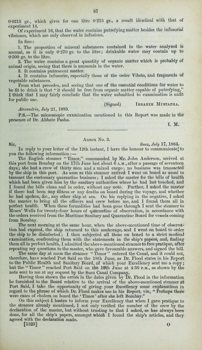 0-0215 gr., which gives for one litre (1215 gr., a result identical with that of experiment 14. Of experiment 16, that the water contains putrefying matter besides the infusorial vibriones, which are only observed in infusions. In fine: 1. The proportion of mineral substances contained in the water analyzed is normal, as it is only 0‘270 gr. to the litre; drinkable water may contain up to 0*500 gr. to the litre. 2. The water contains a great quantity of organic matter which is probably of animal origin, seeing that there is ammonia in the water. 3. It contains jiutrescent matter. 4. It contains infusorise, especially those of the order Vibrio, and fragments of vegetable substances. Prom what precedes, and seeing that one of the essential conditions for water to be fit to drink is that “it should be free from organic matter capable of putrefying,” I think that I may fairly conclude that the water submitted to examination is unfit for public use. (Signed) Ibrahim Mustapha. Alexandria, July 21, 1883. P.S.—The microscopic examination mentioned in this Report was made in the presence of Dr. Abbate Pasha. I. M. Annex No. 3. Sir, Suez, July 17, 1883. In reply to your letter of the 12tli instant, I have the honour to communicate] to you the following information :— The English steamer “Timor,” commanded by Mr. John Anderson, arrived at this port from Bombay on the 17th June last about 6 a.m., after a passage of seventeen days; she had a crew of thirty men and a mixed cargo; no business was transacted by the ship in this port. As soon as this steamer arrived I went on board as usual to transact the customary quarantine business; I asked the master for the bills of health which had been given him by the sanitary authorities where he had last touched, and I found the bills clean and in order, without any note. Purther, I asked the master if there had been any illness or any deaths on board during the voyage, and whether he had spoken, &c., any other ship at sea. On his replying in the negative, I asked the master to bring all the officers and crew before me, and I found them all in perfect health. When these formalities had been gone through I sent the steamer to Moses’ Wells for twenty-four hours of quarantine of observation, in accordance with the orders received from the Maritime Sanitary and Quarantine Board for vessels coming from Bombay. The next morning at the same hour, when the above-mentioned time of observa- tion had expired, the ship returned to this anchorage, and I went on board to order the ship to be disinfected; I then subjected all those on board to a strict medical examination, confronting them with the statements in the ship’s papers, and, finding them all in perfect health, I admitted the ahove-mentioned steamer to free pratique, after repeating my questions to the master, who gave favourable answers, and signed the bill. The same day at noon the steamer “ Timor ” entered the Canal, and it could not, therefore, have reached Port Said on the 18tli June, as Dr. Plood states in his Report to the Public Health and Sanitary Board, of which your Excellency sent me a copy; but the “ Timor ” reached Port Said on the 19th June at 4*30 p.m., as shown by the note sent to me at my request by the Suez Canal Company. Having thus shown the errors in the dates given by Dr. Plood in the information he furnished to the Board relative to the arrival of the above-mentioned steamer at Port Said, I take the opportunity of giving your Excellency some explanations in regard to the phrase of which Dr. Plood makes use in his Report, viz., “ Perhaps there were cases of cholera on board the * Timor ’ after she left Bombay.” On this subject I hasten to inform your Excellency that when I gave pratique to the steamer already mentioned, I not only verified the number of the crew by the declaration of the master, but without trusting to that I asked, as has always been done, for all the ship’s papers, amongst which I found the ship’s articles, and they agreed with the declaration made. [1523] O