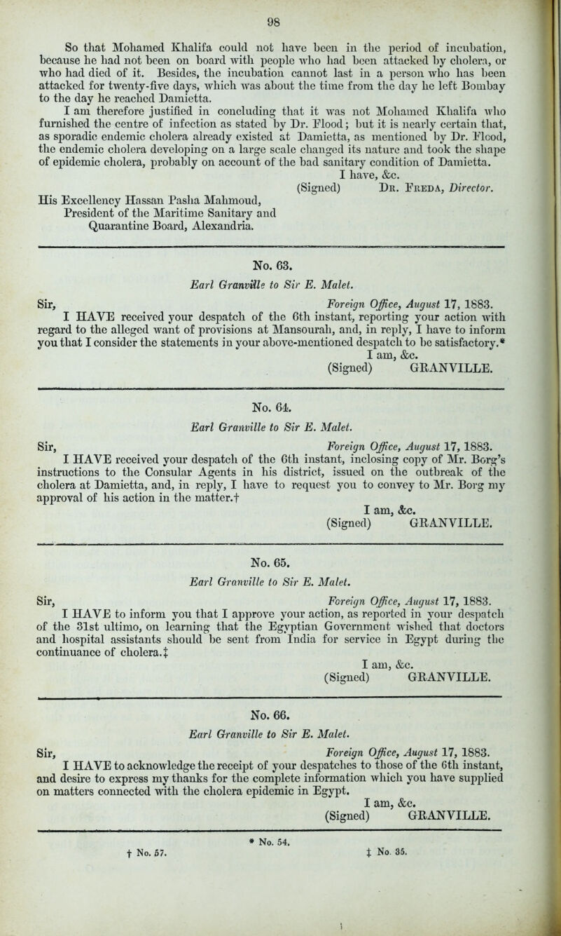 So that Moliamed Khalifa could not have been in the period of incubation, because he had not been on board with people who had been attacked by cholera, or who had died of it. Besides, the incubation cannot last in a person who has been attacked for twenty-five days, which was about the time from the day he left Bombay to the day he reached Damietta. I am therefore justified in concluding that it was not Moliamed Khalifa who furnished the centre of infection as stated by Dr. Blood; but it is nearly certain that, as sporadic endemic cholera already existed at Damietta, as mentioned by Dr. Blood, the endemic cholera developing on a large scale changed its nature and took the shape of epidemic cholera, probably on account of the bad sanitary condition of Damietta. I have, &c. (Signed) Dr. Breda, Director. His Excellency Hassan Pasha Mahmoud, President of the Maritime Sanitary and Quarantine Board, Alexandria. No. 63. Earl Granville to Sir E. Malet. Sir, Foreign Office, August 17, 1883. I HAVE received your despatch of the 6th instant, reporting your action with regard to the alleged want of provisions at Mansourali, and, in reply, I have to inform you that I consider the statements in your above-mentioned despatch to be satisfactory.* I am, &c. (Signed) GRANVILLE. No. 64. Earl Granville to Sir E. Malet. Sir, Foreign Office, August 17, 1883. I HAVE received your despatch of the 6th instant, inclosing copy of Mr. Borg’s instructions to the Consular Agents in his district, issued on the outbreak of the cholera at Damietta, and, in reply, I have to request you to convey to Mr. Borg my approval of his action in the matter.! I am, &c. (Signed) GRANVILLE. No. 65. Earl Granville to Sir E. Malet. Sir, Foreign Office, August 17, 1883. I HAVE to inform you that I approve your action, as reported in your despatch of the 31st ultimo, on learning that the Egyptian Government wished that doctors and hospital assistants should be sent from India for service in Egypt during the continuance of cholera. + I am, &c. (Signed) GRANVILLE. No. 66. Earl Granville to Sir E. Malet. Sir, Foreign Office, August 17, 1883. I HAVE to acknowledge the receipt of your despatches to those of the 6tli instant, and desire to express my thanks for the complete information which you have supplied on matters connected with the cholera epidemic in Egypt. I am, &c. (Signed) GRANVILLE. f No. 57. * No. 54. f No. 35.