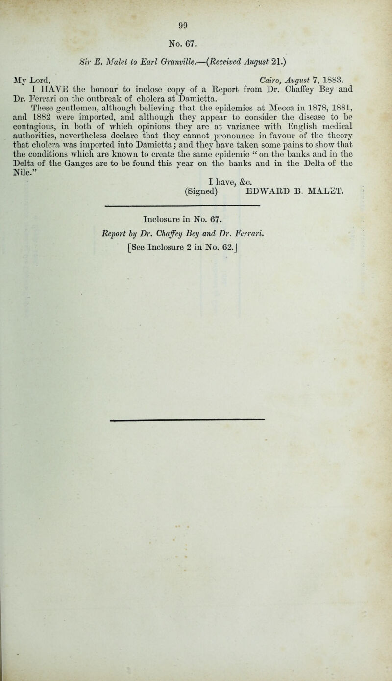 No. 67. Sir E. Malet to Earl Granville.—(Received August 21.) My Lord, Cairo, August 7, 1883. I HAVE the honour to inclose copy of a Report from Dr. Chaffey Bey and Dr. Eerrari on the outbreak of cholera at Damietta. These gentlemen, although believing that the epidemics at Mecca in 1878, 1881, and 1882 were imported, and although they appear to consider the disease to be contagious, in both of which opinions they are at variance with English medical authorities, nevertheless declare that they cannot pronounce in favour of the theory that cholera was imported into Damietta; and they have taken some pains to show that the conditions which are known to create the same epidemic “ on the banks and in the Delta of the Ganges are to be found this year on the banks and in the Delta of the Nile.” I have, &c. (Signed) EDWARD B. MALET. Inclosure in No. 67. Report by Dr. Chaffey Bey and Dr. Ferrari. [See Inclosure 2 in No. 62.J