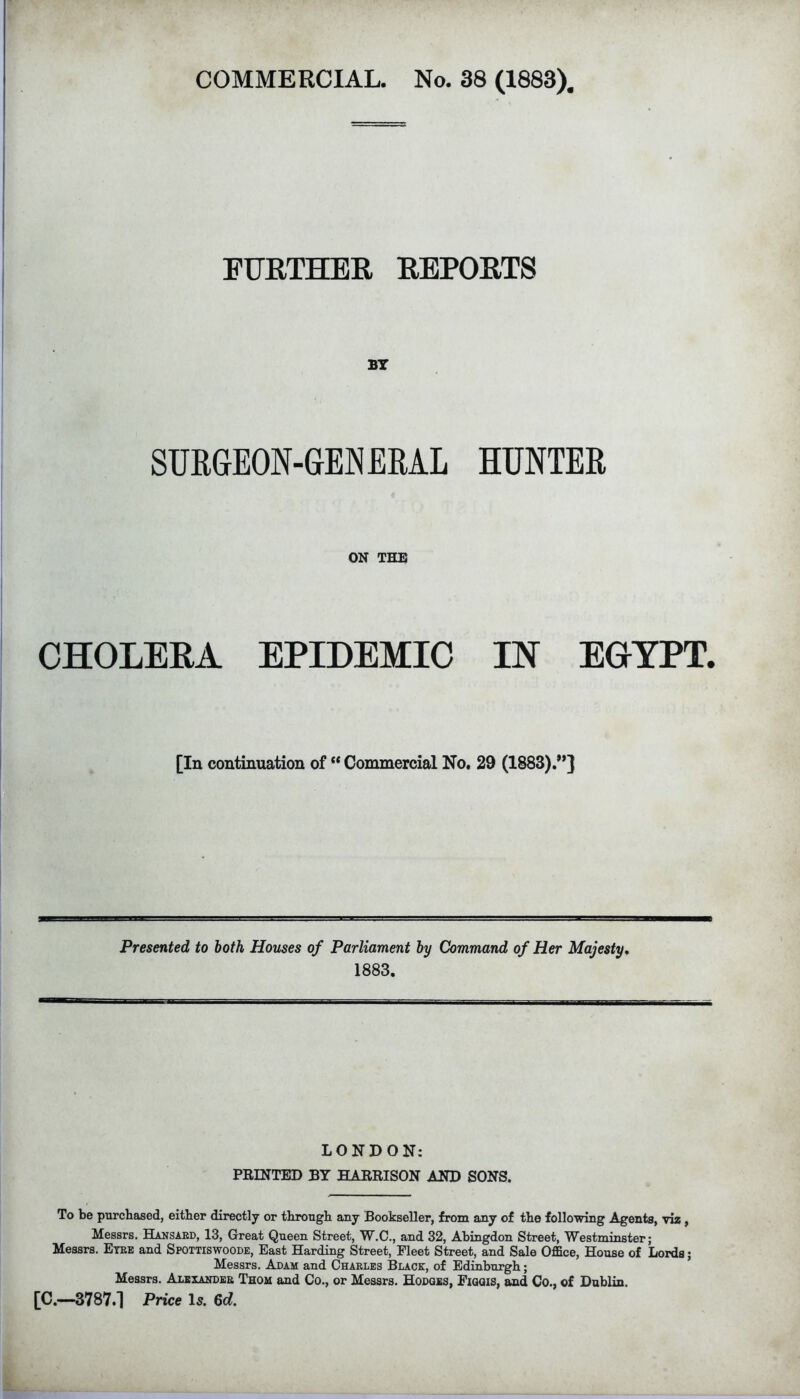 FURTHER REPORTS SURGEON-GENEML HUNTER ON THE CHOLERA EPIDEMIC IN EGYPT. [In continuation of “ Commercial No. 29 (1883).”} Presented to both Houses of Parliament by Command of Her Majesty, 1883. LONDON: PRINTED BY HARRISON AND SONS. To be purchased, either directly or through any Bookseller, from any of the following Agents, viz, Messrs. Haksaed, 13, Great Queen Street, W.C., and 32, Abingdon Street, Westminster; Messrs. Etee and Spottiswoode, East Harding Street, Fleet Street, and Sale Office, House of Lords; Messrs. Adam and Chaeles Black, of Edinburgh; Messrs. Alekakdee Thom and Co., or Messrs. Hodges, Figgis, and Co., of Dublin. [C.—3787.1 Price Is. 6d.