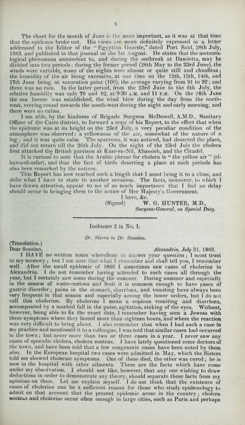 The chart for the month of June is the more important, as it was at that time that the epidemic broke out. His views are more definitely expressed in a letter addressed to the Editor of the “Egyptian Gazette,” dated Port Said, 28th July, 1883, and published in that journal on the 1st August. He states that the meteoro- logical phenomena antecedent to, and during the outbreak at Damietta, may be divided into two periods: during the former period (28th May co the 23rd June), the winds were variable, many of the nights were almost or quite still and cloudless; the humidity of the air being excessive, at one time on the 12th, 13th, 14th, and 17th June being at saturation point (100), the average varying from 91 to 92; and there was no rain. In the latter period, from the 23rd June to the 6th July, the relative humidity was only 78 and 82, at 9-30 a.m. and 11 p.m. On the 24th June the sea breeze was established, the wind blew during the day from the north- west, veering round towards the south-west during the night and early morning, and there were no calms. I am able, by the kindness of Brigade Surgeon McDowell, A.M.D., Sanitary Officer of the Cairo district, to forward a copy of his Eeport, to the effect that when the epidemic was at its height on the 23rd July, a very peculiar condition of the atmosphere was observed ; a yellowness of the air, somewhat of the nature of a fog ; and it was quite calm. The sparrows, it was noticed, had deserted the place, and did not return till the 26th July. On the night of the 23rd July the cholera first attacked the British garrison at Kasr-en-Nil, Abassieh, and the Citadel. It is curious to note that the Arabic phrase for cholera is “ the yellow air ” (el- hawa-el-asfar), and that the fact of birds deserting a place at such periods has also been remarked by the natives. This Report has now reached such a length that I must bring it to a close, and defer what I have to state to another occasion. The facts, moreover, to which I have drawn attention, appear to me of so much importance that I feel no delay should occur in bringing them to the notice of Her Majesty’s Government. I have, &c. (Signed) W. G. HUNTER, M.D., Surgeon-General, on Special Duty. Inclosure 2 in No. 1. Dr. Sierra to Dr. Sonsino. (Translation.) Dear Sonsino, Alexandria, July 31, 1883. I HA\E no written notes wherefrom to answer your question; I must trust to my memory ; but I am sure that what I remember and shall tell you, I remember well. After the small epidemic of 1866 I sometimes saw cases of cholerine in Alexandria. I do not remember having attended to such cases all through the year, but I certainly saw some during the summer. During summer and especially in the season of water-melons and fruit it is common enough to have cases of gastric disorder; pains in the stomach, diarrhoea, and vomiting have always been very frequent in that season and especially among the lower orders, but 1 do not call this cholerine. By cholerine I mean a copious vomiting and diarrhoea, accompanied by a marked fall in the pulse, agitation, sinking of the eyes. Without, however, being able to fix the exact date, I remember having seen a Jewess with these symptoms where they lasted more than eighteen hours, and where the reaction was very difficult to bring about. I also remember that when I had such a case in my practice and mentioned it to a colleague, 1 was told that similar cases had occurred in the town; but never more than two or three cases in a year. I never saw any cases of sporadic cholera, cholera nostras. I have lately questioned some doctors of the town, and have been told that a few congeneric cases have been noted by them also. In the European hospital two cases were admitted in May, which the Sisters told me showed choleraic symptoms. One of these died, the other was cured ; he is now in the hospital with other ailments. These are the facts which have come under my observation. I should not like, however, that any one wishing to draw deductions in order to demonstrate any theory, should separate these facts from my opinions on them. Let me explain myself. I do not think that the existence of cases of cholerine can be a sufficient reason for those who study epidemology to admit on that account that the present epidemic arose in the coiintrv ; cholera Mostras and cholerine occur often enough in large cities, such as Paris and perhaps