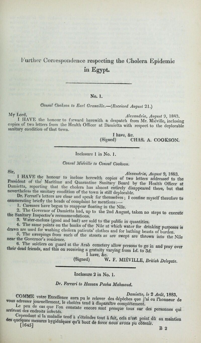 Further Correspondence respecting the Cholera Epidemic in Egypt. No. 1. Consul Cookson to Earl Granville.—(Received August 21.) My Lord, ^ Alexandria, August 9, 1883. I HAVE the honour to forward herewith a despatch from Mr. Mieville, inclosing copies of two letters from the Health Officer at Damietta with respect to the deplorable sanitary condition of that town. I have, &c. (Signed) CHAS. A. COOKSON. Inclosure I in No. I. Consul Mieville to Consul Cookson. Sir ’ t uavp ri , . Alexandria, August 9, 1883. 1 HAVE the honour to inclose herewith copies of two letters addressed to the President of the Maritime and Quarantine Sanitary Board by the Health Officer at Damietta, reporting that the cholera has almost entirely disappeared there, but that nevertheless the sanitary condition of the town is still deplorable. Dr. Ferrari s letters are clear and speak for themselves; I confine myself therefore to enumerating briefly the heads of complaint he mentions 1. Carcases have begun to reappear floating in the Nile. ,, c?‘ Governor of Damietta had, up to the 2nd August, taken no steps to execute the Sanitary Inspector s recommendations. 3. Water-melons (good and bad) are sold to the public in quantities. 4. Ihe same points on the banks of the Nile at which water for drinking purposes is drawn are used for washing cholera patients’ clothes and for bathing beasts of burden. o. the sweepings from such of the streets as are swept are thrown into the Nile near the Governor’s residence. The soldiers on guard at the Arab cemetery allow persons to go in and pray over their dead friends, and this on receiving a gratuity varying from 1 d. to 3d. I have, &c. (Signed) W. F. MIEVILLE, British Delegate. Inclosure 2 in No. 1. Dr. Ferrari to Hassan Pasha Mahmoud. rn ATMP i? ,i Damiette, le 2 Aout, 1883. vons - , Excellence aura pu le relever des depeches que j’ai eu l’honneur de r joui nellement, le cholera tend h. disparaitre compl£tement. arrivent dTendroTts ISecMs* C°nState enC°re FeSqUe t0US SUF deS Personnes q™ des nnl!!? f1 k ™al^ie.tend a s’eteindre tout & fait, cela n’est point dA au maintien q esures hygieniques qu’& bout de force nous avons pu o'btenir.