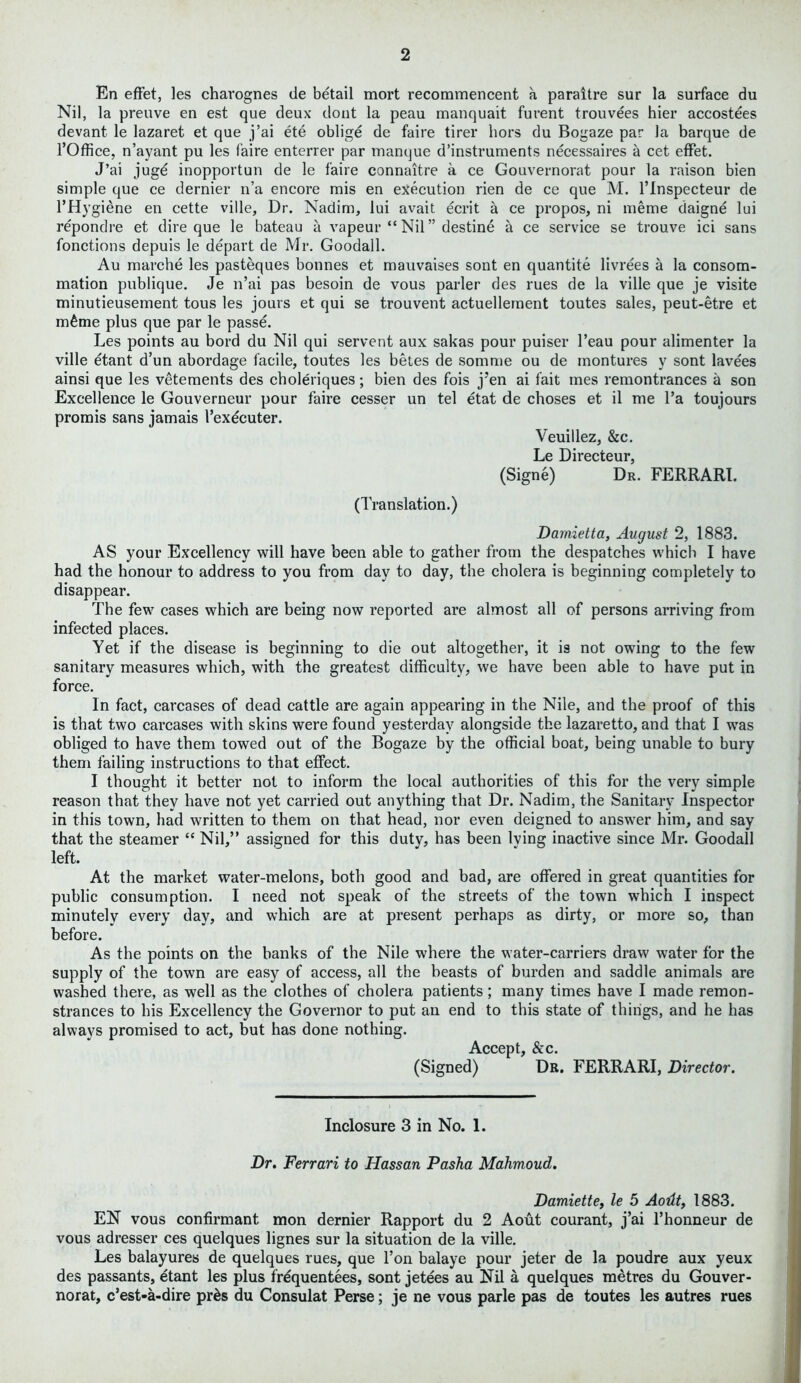 En effet, les charognes de betail mort recommencent a paraltre sur la surface du Nil, la preuve en est que deux dont la peau manquait furent trouvees hier accostees devant le lazaret et que j’ai ete oblige de faire tirer hors du Bogaze par la barque de l’Office, n’ayant pu les faire enterrer par manque d’instruments necessaires a cet effet. J’ai juge inopportun de le faire connaitre a ce Gouvernorat pour la raison bien simple que ce dernier n’a encore mis en execution rien de ce que M. l’lnspecteur de l’Hygiene en cette ville, Dr. Nadim, lui avait ecrit a ce propos, ni meme daigne lui repondre et dire que le bateau a vapeur “ Nil” destine a ce service se trouve ici sans fonctions depuis le depart de Mr. Goodall. Au marche les pasteques bonnes et mauvaises sont en quantite livrees a la consom- mation publique. Je n’ai pas besoin de vous parler des rues de la ville que je visite minutieusement tous les jours et qui se trouvent actuellernent toutes sales, peut-etre et mime plus que par le passe. Les points au bord du Nil qui servent aux sakas pour puiser l’eau pour alimenter la ville etant d’un abordage facile, toutes les betes de somme ou de rnontures y sont lavees ainsi que les vetements des choleriques; bien des fois j'en ai fait mes remontrances a son Excellence le Gouverneur pour faire cesser un tel etat de choses et il me l’a toujours promis sans jamais 1’exdcuter. Veuillez, &c. Le Directeur, (Signe) Dr. FERRARI. (Translation.) Damietta, August 2, 1883. AS your Excellency will have been able to gather from the despatches which I have had the honour to address to you from day to day, the cholera is beginning completely to disappear. The few cases which are being now reported are almost all of persons arriving from infected places. Yet if the disease is beginning to die out altogether, it is not owing to the few sanitary measures which, with the greatest difficulty, we have been able to have put in force. In fact, carcases of dead cattle are again appearing in the Nile, and the proof of this is that two carcases with skins were found yesterday alongside the lazaretto, and that I was obliged to have them towed out of the Bogaze by the official boat, being unable to bury them failing instructions to that effect. I thought it better not to inform the local authorities of this for the very simple reason that they have not yet carried out anything that Dr. Nadim, the Sanitary Inspector in this town, had written to them on that head, nor even deigned to answer him, and say that the steamer “ Nil,” assigned for this duty, has been lying inactive since Mr. Goodall left. At the market water-melons, both good and bad, are offered in great quantities for public consumption. I need not speak of the streets of the town which I inspect minutely every day, and which are at present perhaps as dirty, or more so, than before. As the points on the banks of the Nile where the water-carriers draw water for the supply of the town are easy of access, all the beasts of burden and saddle animals are washed there, as well as the clothes of cholera patients; many times have I made remon- strances to his Excellency the Governor to put an end to this state of things, and he has always promised to act, but has done nothing. Accept, &c. (Signed) Dr. FERRARI, Director. Inclosure 3 in No. 1. Dr. Ferrari to Hassan Pasha Mahmoud. Damiette, le 5 Aodt, 1883. EN vous confirmant mon dernier Rapport du 2 Aout courant, j’ai l’honneur de vous adresser ces quelques lignes sur la situation de la ville. Les balayures de quelques rues, que l’on balaye pour jeter de la poudre aux yeux des passants, etant les plus frequences, sont jetees au Nil a quelques metres du Gouver- norat, c’est-a-dire pr&s du Consulat Perse; je ne vous parle pas de toutes les autres rues