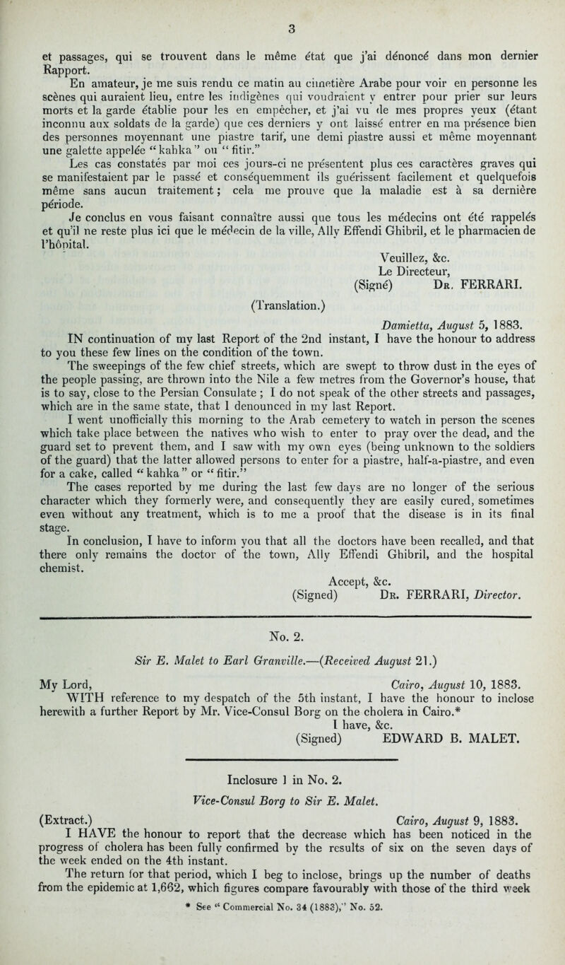 et passages, qui se trouvent dans le meme etat que j’ai denoncd dans mon dernier Rapport. En amateur, je me suis rendu ce matin au cimetiere Arabe pour voir en personne les scenes qui auraient lieu, entre les indigenes qui voudraient v entrer pour prier sur leurs morts et la garde etablie pour les en empecher, et j’ai vu <le mes propres yeux (etant inconnu aux soldats de la garde) que ces derniers y ont laisse entrer en ma presence bien des personnes moyennant une piastre tarif, une demi piastre aussi et meme moyennant une galette appelee “kahka” ou “ fitir.” Les cas constates par moi ces jours-ci ne presentent plus ces caract&res graves qui se manifestaient par le passe et consequemment ils guerissent facilement et quelquefois meme sans aucun traitement; cela me prouve que la maladie est k sa derniere periode. Je conclus en vous faisant connaitre aussi que tous les medecins ont ete rappeles et qu’il ne reste plus ici que le medecin de la ville, Ally Effendi Ghibril, et le pharmacien de l’hdnital. Veuillez, &c. Le Directeur, (Signe) Dr. FERRARI. (Translation.) Damietta, August 5, 1883. IN continuation of my last Report of the 2nd instant, I have the honour to address to you these few lines on the condition of the town. The sweepings of the few chief streets, which are swept to throw dust in the eyes of the people passing, are thrown into the Nile a few metres from the Governor’s house, that is to say, close to the Persian Consulate; I do not speak of the other streets and passages, which are in the same state, that 1 denounced in my last Report. I went unofficially this morning to the Arab cemetery to watch in person the scenes which take place between the natives who wish to enter to pray over the dead, and the guard set to prevent them, and I saw with my own eyes (being unknown to the soldiers of the guard) that the latter allowed persons to enter for a piastre, half-a-piastre, and even for a cake, called “kahka” or “fitir.” The cases reported by me during the last few days are no longer of the serious character which they formerly were, and consequently they are easily cured, sometimes even without any treatment, which is to me a proof that the disease is in its final stage. In conclusion, I have to inform you that all the doctors have been recalled, and that there only remains the doctor of the town, Ally Effendi Ghibril, and the hospital chemist. Accept, &c. (Signed) Dr. FERRARI, Director. No. 2. Sir E. Malet to Earl Granville.—(Received August 21.) My Lord, Cairo, August 10, 1883. WITH reference to my despatch of the 5th instant, I have the honour to inclose herewith a further Report by Mr. Vice-Consul Borg on the cholera in Cairo.* I llclV0 &C (Signed) ’ EDWARD B. MALET. Inclosure 1 in No. 2. Vice-Consul Borg to Sir E. Malet. (Extract.) Cairo, August 9, 1883. I HAVE the honour to report that the decrease which has been noticed in the progress of cholera has been fully confirmed by the results of six on the seven days of the week ended on the 4th instant. The return lor that period, which I beg to inclose, brings up the number of deaths from the epidemic at 1,662, which figures compare favourably with those of the third week * See “ Commercial No. 34 (1883),” No. 52.
