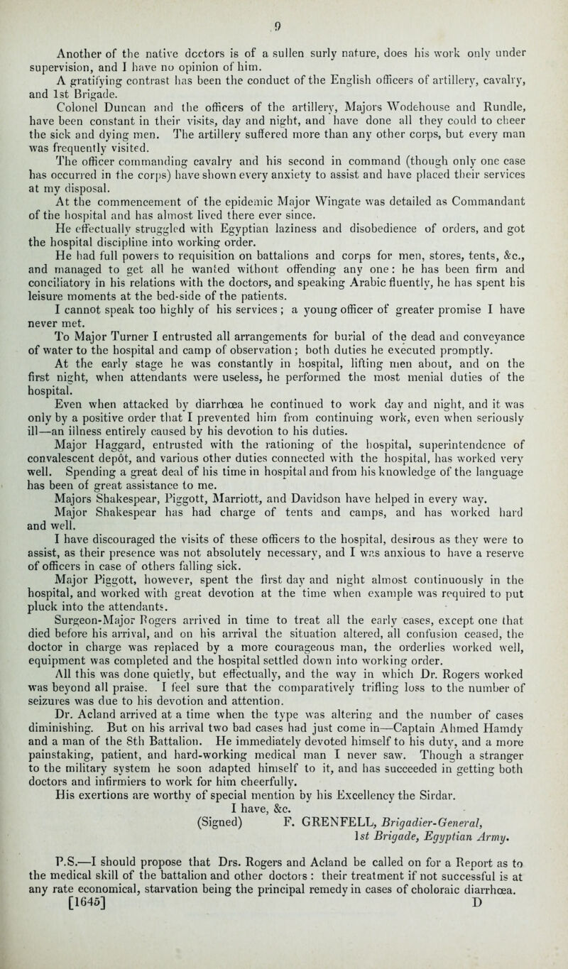 Another of the native doctors is of a sullen surly nature, does his work only under supervision, and I have no opinion of him. A gratifying contrast has been the conduct of the English officers of artillery, cavalry, and 1st Brigade. Colonel Duncan and the officers of the artillery, Majors Wodehouse and Rundle, have been constant in their visits, day and night, and have done all they could to cheer the sick and dying men. The artillery suffered more than any other corps, but every man was frequently visited. The officer commanding cavalry and his second in command (though only one case has occurred in the corps) have shown every anxiety to assist and have placed their services at my disposal. At the commencement of the epidemic Major Wingate was detailed as Commandant of the hospital and has almost lived there ever since. He effectually struggled with Egyptian laziness and disobedience of orders, and got the hospital discipline into working order. He had full powers to requisition on battalions and corps for men, stores, tents, &c., and managed to get all he wanted without offending any one: he has been firm and conciliatory in his relations with the doctors, and speaking Arabic fluently, he has spent his leisure moments at the bed-side of the patients. I cannot speak too highly of his services; a young officer of greater promise I have never met. To Major Turner I entrusted all arrangements for burial of the dead and conveyance of water to the hospital and camp of observation; both duties he executed promptly. At the early stage he was constantly in hospital, lifting men about, and on the first night, when attendants were useless, he performed the most menial duties of the hospital. Even when attacked by diarrhoea he continued to work day and night, and it was only by a positive order that I prevented him from continuing work, even when seriously ill—an illness entirely caused by his devotion to his duties. Major Haggard, entrusted with the rationing of the hospital, superintendence of convalescent depot, and various other duties connected with the hospital, has worked very well. Spending a great deal of his time in hospital and from his knowledge of the language has been of great assistance to me. Majors Shakespear, Piggott, Marriott, and Davidson have helped in every way. Major Shakespear has had charge of tents and camps, and has worked hard and well. I have discouraged the visits of these officers to the hospital, desirous as they were to assist, as their presence was not absolutely necessary, and I was anxious to have a reserve of officers in case of others falling sick. Major Piggott, however, spent the first day and night almost continuously in the hospital, and worked with great devotion at the time when example w'as required to put pluck into the attendants. Surgeon-Major Rogers arrived in time to treat all the early cases, except one that died before his arrival, and on his arrival the situation altered, all confusion ceased, the doctor in charge was replaced by a more courageous man, the orderlies worked well, equipment was completed and the hospital settled down into working order. All this was done quietly, but effectually, and the way in which Dr. Rogers worked was beyond all praise. I feel sure that the comparatively trifling loss to the number of seizures was due to his devotion and attention. Dr. Acland arrived at a time when the type was altering and the number of cases diminishing. But on his arrival two bad cases had just come in—Captain Ahmed Hamdy and a man of the 8th Battalion. He immediately devoted himself to his duty, and a more painstaking, patient, and hard-working medical man I never saw. Though a stranger to the military system he soon adapted himself to it, and has succeeded in getting both doctors and infirmiers to work for him cheerfully. His exertions are worthy of special mention by his Excellency the Sirdar. I have, &c. (Signed) F. GRENFELL, Brigadier-General, 1st Brigade, Egyptian Army. P.S.—I should propose that Drs. Rogers and Acland be called on for a Report as to the medical skill of the battalion and other doctors : their treatment if not successful is at any rate economical, starvation being the principal remedy in cases of choloraic diarrhoea. [1645] D