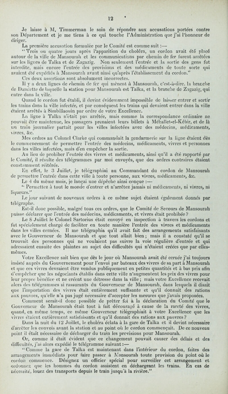 Je laisse a M. Timmerman le soin de rdpondre aux accusations portees contre son Departement et je me liens a ce qui touche l’Administration que j’ai l’honneur de diriger. La premiere accusation formulee par le Comite est comme suit:— “Trois on quatre jours apres l’apparition du cholera, un cordon avait ete pined autour de la ville de Mansourah et les communications par chemin de fer furent arretdes sur les Jignes de Talka et de Zagazig. Non seulement I’entree et la sortie des gens fut interdite, mais encore l’entree des provisions et des medicaments de toute sorte qui avaient ete expedies a Mansourah avant ainsi qu’apres l’etablissement du cordon.” Ces deux assertions sont ahsolument incorrectes. 11 y a deux lignes de chemin de fer qui menent a Mansourah, e’est-a-dire, hi branche de Damiette de laqueile la station pour Mansourah est Talka, et la branche de Zagazig, qui entre dans la ville. Quand le cordon fut etabli, il devint evidemment impossible de laisser entrer et sortir les trains dans la ville infectee, et par consequent les trains qui devaient entrer dans la ville etaient arretes a Simbillaouin par ordre de votre Excellence. La ligne a Talka n’etait pas arretee, mais comme la correspondance ordinaire ne pouvait etre maintenue, les passagers prenaient leurs billets a Mehallet-el-Kebir, et de 15. un train journalier partait pour les villes infectees avec des medecins, medicaments, vivres, &c. Mes ordres au Colonel Clarke qui commandait la gendarmerie sur la ligne etaient des le commencement de permettre l’entree des medecins, medicaments, vivres et personnes dans les villes infectees, mais d’en empecher la sortie. Au lieu de prohiber l’entree des vivres et medicaments, ainsi qu’il a ete rapporte par le Comite, il resulte des telegrammes par moi envoyes, que des ordres contraires etaient constamment reiteres. En effet, le 3 Juillet, je telegraphiai au Commandant du cordon de Mansourah de permettre l’cntree dans cette ville 5 toute personne, aux vivres, medicaments, &c. Le 4 du meme mois, je lancai une dep£cho ainsi congue :— Permettez a tout le monde d’entrer et n’arretez jamais ni medicaments, ni vivres, ni liqueurs.” Le jour suivant de nouveaux ordres a ce meme sujet e'taient egalement donnes par telegraphe. Est-il done possible, malgre tous ces ordres, que le Comite de Secours de Mansourah puisse declarer que l’entree des medecins, medicaments, et vivres etait prohibee? Le 8 Juillet le Colonel Sartorius etait envoye en inspection a travels les cordons et fut specialement charge de faciliter en toute manure l’entree des vivres et medicaments dans les villes cernees. Il me telegraphia qu’il avait fait des arrangements satisfaisants avec le Gouverneur de Mansourah et que tout allait bien ; mais il a constate qu’il se trouvait des personnes qui ne voulaient pas suivre la voie reguliere d’entree et qui adressaient ensuite des plaintes au sujet des difficultes qui n’etaient creees que par elles- memes. Votre Excellence sait bien que d£s le jour oil Mansourah avait ete cernee j’ai toujours insiste aupres du Gouvernement pour l’envoi par bateaux des vivres desa part a Mansourah et que ces vivres devraient etre vendus publiquement en petites quantites et a bas prix afin d’empecher que les negotiants etablis dans cette ville n’augmentent les prix des vivres pour leur propre benefice et ne creent, une detresse dans la ville; mais votre Excellence recevait alors des telegrammes si rassurants du Gouverneur de Mansourah, dans lesquels il disait que l’iinportation des vivres etait entierement suflisante et qu’il donnait des rations aux pnuvres, qu’elle n’a pas juge necessaire d’accepter les mesures que j’avais proposees. Comment serait-il done possible de preter foi a la declaration du Comite que le Gouverneur de Mansourah etait tout a fait decourage a cause de la rarete des vivres, quand, en meme temps, ce meme Gouverneur telegraphiait 5 votre Excellence que les vivres etaient entierement satisfaisants et qu’il donnait des rations aux pauvres ? Dans la nuit du 12 Juillet, le cholera eclata a la gare de Talka et il devint necessaire d’arreter les convois avant la station et au point oil le cordon commenqait. De ce nouveau point il etait necessaire de decharger du train les provisions pour Mansourah. Or, comme il etait evident que ce changement pouvait causer des delais et des difficultes, j’ai alors expedie le telegramme suivant:— “Comme la gare de Talka est maintenant dans l’interieur du cordon, faites des arrangements immediats pour i'aire passer a Mansourah toute provision du point ou le cordon commence. Ddsignez un officier special pour surveiller cet arrangement et ordonnez que les homines du cordon assistent en dechargeant les trains. En cas de necessity, louez des transports depuis le train jusqu’a la riviere.”