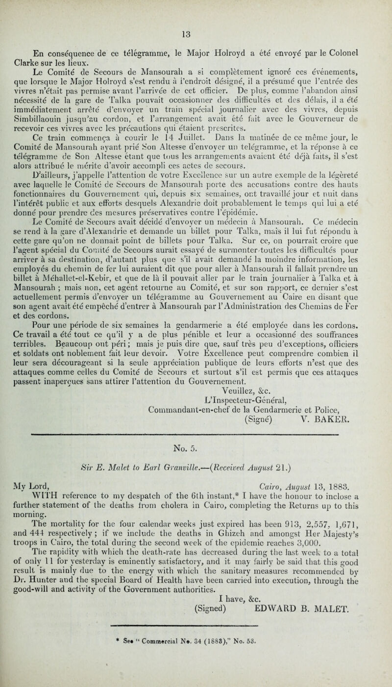 En consequence de ce telegramme, le Major Holroyd a ete envoye par le Colonel Clarke sur les lieux. Le Comite de Secours de Mansourah a si completement ignore ces evenements, que lorsque le Major Holroyd s’est rendu a i’endroit designe, il a presume que 1’entree des vivres n’etait pas permise avant l’arrivee de cet officier. De plus, comme 1’abandon ainsi necessity de la gare de Talka pouvait occasionner des difficultes et des delais, il a ete immediatement arrete d’envoyer un train special journalier avec des vivres, depuis Simbillaouin jusqu’au cordon, et l’arrangement avait ete fait avec le Gouverneur de recevoir ces vivres avec les precautions qui etaient prescritcs. Ce train commenpa a courir le 14 Juillet. Dans la matinee de ce meme jour, le Comite de Mansourah ayant prie Son Altesse d'envoyer un teiegramrae, et la reponse h ce telegramme de Son Altesse etant que tous les arrangements avaient ete deja faits, il s’est alors attribue le merite d’avoir accompli ces actes de secours. D’ailleurs, j’appelle l’attention de votre Excellence sur un autre exemple de la legerete avec Jaquelle le Comite de Secours de Mansourah porte des accusations contre des hauts fonctionnaires du Gouvernement qui, depuis six semaines, out travaille jour et unit dans l’intdret })ublic et aux efforts desquels Alexandrie doit probablement le temps qui lui a ete donne pour prendre des mesures preservatives contre l’epidemie. Le Comitd de Secours avait decide d’envoyer un medecin a Mansourah. Ce medecin se rend a la gare d’Alexandrie et demande un billet pour Talka, mais il lui fut repondu a cette gare qu’on ne donnait point de billets pour Talka. Sur ce, on pourrait croire que l’agent special du Comite de Secours aurait essaye de surmonter toutes les difficultes pour arriver a sa destination, d’autant plus que s’il avait demande la moindre information, les employes du chemin de fer lui auraient dit que pour aller a Mansourah il fallait prendre un billet a Mehallet-el-Kebir, et que de lit il pouvait aller par le train journalier a Talka et a Mansourah ; mais non, cet agent retourne au Comite, et sur son rapport, ce dernier s’est actuellement permis d’envoyer un telegramme au Gouvernement au Caire en disant que son agent avait ete empeche d’entrer a Mansourah par 1’Administration des Chemins de Fer et des cordons. Pour une periode de six semaines la gendarmerie a ete employee dans les cordons. Ce travail a ete tout ce qu’il y a de plus penible et leur a occasionne des souffrances terribles. Beaucoup out peri; mais je puis dire que, sauf tres peu d’exceptions, officiers et soldats ont noblement fait leur devoir. Votre Excellence peut comprendre combien il leur sera decourageant si la seule appreciation publique de leurs efforts n’est que des attaques comme cedes du Comite de Secours et surtout s’il est permis que ces attaques passent inapercues sans attirer 1’attention du Gouvernement. Veuillez, &c. L’lnspecteur-General, Commandant-en-chef de la Gendarmerie et Police, (Signe) V. BAKER. No. 5. Sir E. Malet to Earl Granville.—(Received August 21.) My Lord, Cairo, August 13, 1883. WITH reference to my despatch of the 6th instant,* I have the honour to inclose a further statement of the deaths from cholera in Cairo, completing the Returns up to this morning. The mortality for the four calendar weeks just expired has been 913, 2,557, 1,671, and 444 respectively ; if we include the deaths in Ghizeh and amongst Her Majesty’s troops in Cairo, the total during the second week of the epidemic reaches 3,000. The rapidity with which the death-rate has decreased during the last week to a total of only 11 for yesterday is eminently satisfactory, and it may fairly be said that this good result is mainly due to the energy with which the sanitary measures recommended by Dr. Hunter and the special Board of Health have been carried into execution, through the good-will and activity of the Government authorities. I have, &c. (Signed) EDWARD B. MALET. * See “ Commercial Ne, 34 (1888),” No. 53.