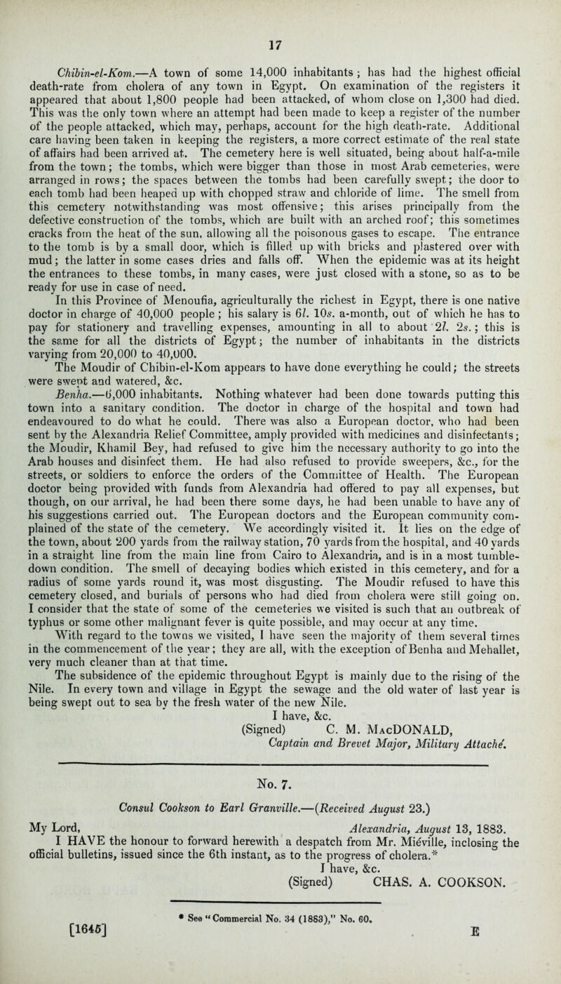 Chibin-el-Kom.—A town of some 14,000 inhabitants ; has had the highest official death-rate from cholera of any town in Egypt. On examination of the registers it appeared that about 1,800 people had been attacked, of whom close on 1,300 had died. This was the only town where an attempt had been made to keep a register of the number of the people attacked, which may, perhaps, account for the high death-rate. Additional care having been taken in keeping the registers, a more correct estimate of the real state of affairs had been arrived at. The cemetery here is well situated, being about half-a-mile from the town; the tombs, which were bigger than those in most Arab cemeteries, were arranged in rows; the spaces between tbe tombs had been carefully swept; the door to each tomb had been heaped up with chopped straw and chloride of lime. The smell from this cemetery notwithstanding was most offensive; this arises principally from the defective construction of the tombs, which are built with an arched roof; this sometimes cracks from the heat of the sun, allowing all the poisonous gases to escape. The entrance to the tomb is by a small door, which is filled up with bricks and plastered over with mud; the latter in some cases dries and falls off. When the epidemic was at its height the entrances to these tombs, in many cases, were just closed with a stone, so as to be ready for use in case of need. In this Province of Menoufia, agriculturally the richest in Egypt, there is one native doctor in charge of 40,000 people ; his salary is 61. 10s. a-month, out of which he has to pay for stationery and travelling expenses, amounting in all to about 21. 2s.; this is the same for all the districts of Egypt; the number of inhabitants in the districts varying from 20,000 to 40,000. The Moudir of Chibin-el-Kom appears to have done everything he could; the streets were swept and watered, &c. Benha.—0,000 inhabitants. Nothing whatever had been done towards putting this town into a sanitary condition. The doctor in charge of the hospital and town had endeavoured to do what he could. There wTas also a European doctor, who had been sent by the Alexandria Relief Committee, amply provided with medicines and disinfectants; the Moudir, Khamil Bey, had refused to give him the necessary authority to go into the Arab houses and disinfect them. He had also refused to provide sweepers, &c., for the streets, or soldiers to enforce the orders of the Committee of Health. The European doctor being provided with funds from Alexandria had offered to pay all expenses, but though, on our arrival, he had been there some days, he had been unable to have any of his suggestions carried out. The European doctors and the European community com- plained of the state of the cemetery. We accordingly visited it. It lies on the edge of the towm, about 200 yards from the railway station, 70 yards from the hospital, and 40 yards in a straight line from the main line from Cairo to Alexandria, and is in a most tumble- down condition. The smell of decaying bodies w'hich existed in this cemetery, and for a radius of some yards round it, was most disgusting. The Moudir refused to have this cemetery closed, and burials of persons who had died from cholera were still going on. I consider that the state of some of the cemeteries we visited is such that an outbreak of typhus or some other malignant fever is quite possible, and may occur at any time. With regard to the towns we visited, I have seen the majority of them several times in the commencement of the year; they are all, with the exception of Benha and Mehallet, very much cleaner than at that time. The subsidence of the epidemic throughout Egypt is mainly due to the rising of the Nile. In every town and village in Egypt the sewage and the old water of last year is being swept out to sea by the fresh water of the new Nile. I have, &c. (Signed) C. M. MacDONALD, Captain and Brevet Major, Military Attache. No. 7. Consul Cookson to Earl Granville.—(Received August 23.) My Lord, Alexandria, August 13, 1883. I HAVE the honour to forward herewith a despatch from Mr. Mieville, inclosing the official bulletins, issued since the 6th instant, as to the progress of cholera.* I have, &c. (Signed) CHAS. A. COOKSON. [1645] * See “Commercial No. 34 (1883),” No. 60, E