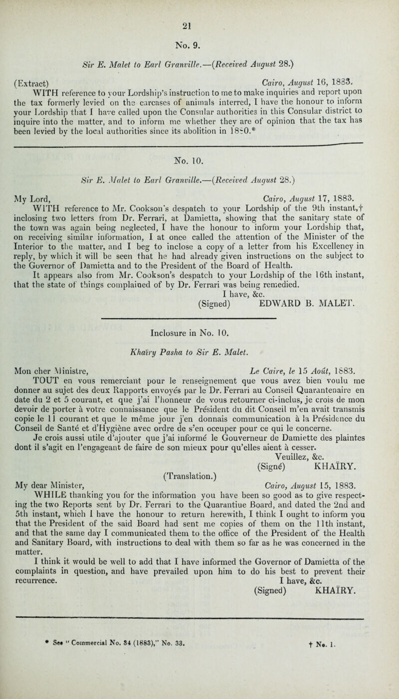 No. 9. Sir E. Malet to Earl Granville.—{Received August 28.) (Extract) Cairo, August 16, 1833. WITH reference to your Lordship’s instruction to me to make inquiries and report upon the tax formerly levied on the carcases of animals interred, I have the honour to inform your Lordship that I have called upon the Consular authorities in this Consular district to inquire into the matter, and to inform me whether they are of opinion that the tax has been levied by the local authorities since its abolition in 1880.* No. 10. Sir E. Malet to Earl Granville.—(Received August 28.) My Lord, Cairo, August 17, 1883. WITH reference to Mr. Cookson's despatch to your Lordship of the 9th instant,! inclosing two letters from Dr. Ferrari, at Damietta, showing that the sanitary state of the town was again being neglected, I have the honour to inform your Lordship that, on receiving similar information, I at once called the attention of the Minister of the Interior to the matter, and I beg to inclose a copy of a letter from his Excellency in reply, by which it will be seen that he had already given instructions on the subject to the Governor of Damietta and to the President of the Board of Health. It appears also from Mr. Cookson’s despatch to your Lordship of the 16th instant, that the state of things complained of by Dr. Ferrari was being remedied. [ have &c. (Signed) ’ EDWARD B. MALE!’. Inclosure in No. 10. Khairy Pasha to Sir E. Malet. Mon cher Ministre, Le Caire, le 15 Aout, 1883. TOUT en vous remerciant pour le renseignement que vous avez bien voulu me donner au sujet des deux Rapports envoyes par le Dr. Ferrari au Conseil Quarantenaire en date du 2 et 5 courant, et que j’ai l’honneur de vous retourner ci*inclus, je crois de mon devoir de porter a votre connaissance que le President du dit Conseil m’en avait transmis copie le 1J courant et que le meme jour j’en donnais communication a la Presidence du Conseil de Sante et d’Hygiene avec ordre de s’en occuper pour ce qui le concerne. Je crois aussi utile d’ajouter que j’ai informe le Gouverneur de Damiette des plaintes dont il s’agit en l’engageant de faire de son mieux pour qu’elles aient a cesser. Veuillez, &c. (Signd) K HAIRY. (Translation.) My dear Minister, Cairo, August 15, 1883. WHILE thanking you for the information you have been so good as to give respect- ing the two Reports sent by Dr. Ferrari to the Quarantiue Board, and dated the 2nd and 5th instant, which I have the honour to return herewith, I think I ought to inform you that the President of the said Board had sent me copies of them on the 11th instant, and that the same day I communicated them to the office of the President of the Health and Sanitary Board, with instructions to deal with them so far as he was concerned in the matter. I think it would be well to add that I have informed the Governor of Damietta of the complaints in question, and have prevailed upon him to do his best to prevent their recurrence. I have, &c. (Signed) KHAIRY.