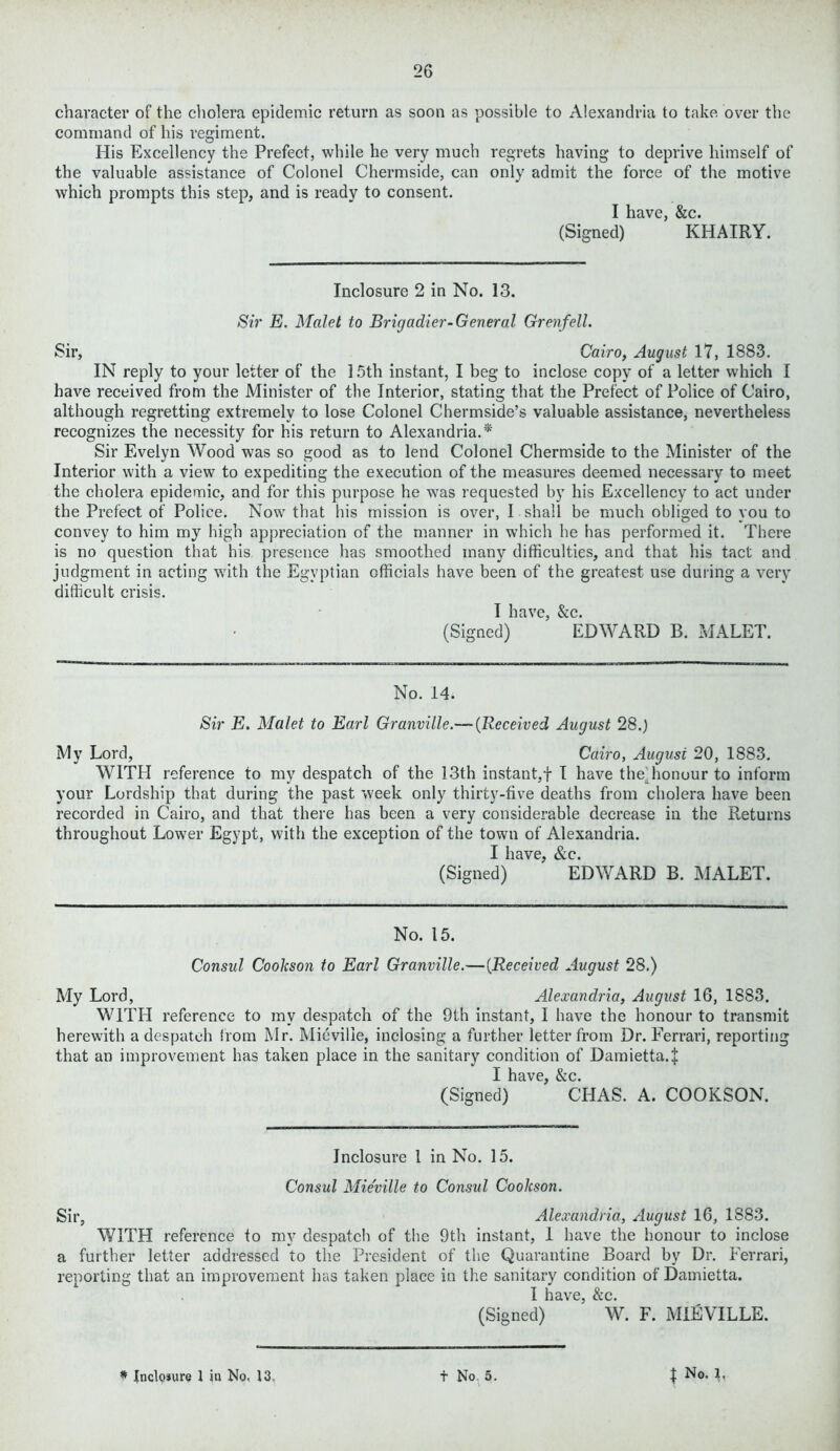 character of the cholera epidemic return as soon as possible to Alexandria to take over the command of his regiment. His Excellency the Prefect, while he very much regrets having to deprive himself of the valuable assistance of Colonel Chermside, can only admit the force of the motive which prompts this step, and is ready to consent. I have, &c. (Signed) KHAIRY. Inclosure 2 in No. 13. Sir E. Malet to Brigadier-General Grenfell. Sir, Cairo, August 17, 1883. IN reply to your letter of the 15th instant, I beg to inclose copy of a letter which I have received from the Minister of the Interior, stating that the Prefect of Police of Cairo, although regretting extremely to lose Colonel Chermside’s valuable assistance, nevertheless recognizes the necessity for his return to Alexandria.* Sir Evelyn Wood was so good as to lend Colonel Chermside to the Minister of the Interior with a view to expediting the execution of the measures deemed necessary to meet the cholera epidemic, and for this purpose he was requested by his Excellency to act under the Prefect of Police. Now that his mission is over, I shall be much obliged to you to convey to him my high appreciation of the manner in which he has performed it. There is no question that his presence has smoothed many difficulties, and that his tact and judgment in acting with the Egyptian officials have been of the greatest use during a very difficult crisis. I have, &c. (Signed) EDWARD B. MALET. No. 14. Sir E. Malet to Earl Granville.— (Received August 28.) My Lord, Cairo, August 20, 1883. WITH reference to my despatch of the 13th instant,+ I have the honour to inform your Lordship that during the past week only thirty-five deaths from cholera have been recorded in Cairo, and that there has been a very considerable decrease in the Returns throughout Lower Egypt, with the exception of the town of Alexandria. I have, &c. (Signed) EDWARD B. MALET. No. 15. Consul Cookson to Earl Granville.—(Received August 28.) My Lord, Alexandria, August 16, 1883. WITH reference to my despatch of the 9th instant, I have the honour to transmit herewith a despatch from Mr. Mieville, inclosing a further letter from Dr. Ferrari, reporting that an improvement has taken place in the sanitary condition of Damietta.J I have, &c. (Signed) CHAS. A. COOKSON. Inclosure l in No. 15. Consul Mieville to Consul Cookson. Sir, Alexandria, August 16, 1883. WITH reference to my despatch of the 9th instant, 1 have the honour to inclose a further letter addressed to the President of the Quarantine Board by Dr. Ferrari, reporting that an improvement has taken place in the sanitary condition of Damietta. I have, &c. (Signed) W. F. MIEVILLE.