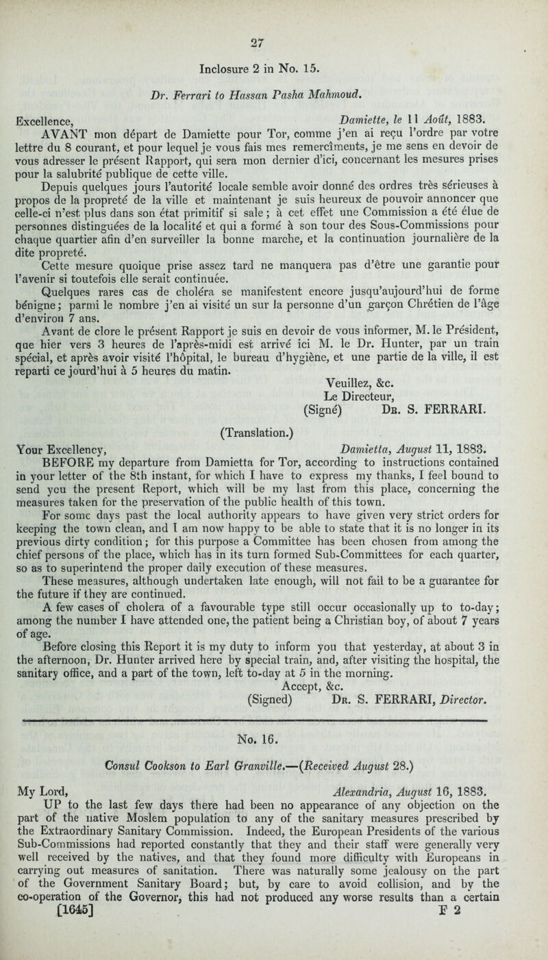 Dr. Ferrari to Hassan Pasha Mahmoud. Excellence, Damiette, le 11 Aout, 1883. AVANT nion depart de Damiette pour Tor, comme j’en ai recu Pordre par votre lettre du 8 courant, et pour lequel je vous fais mes remerciments, je me sens en devoir de vous adresser le present Rapport, qui sera mon dernier d’ici, concernant les mesures prises pour la salubrite publique de cette ville. Depuis quelques jours l’autorite locale semble avoir donne des ordres tr&s s^rieuses h propos de la proprete de la ville et maintenant je suis heureux de pouvoir annoncer que celle-ci n’est, plus dans son etat primitif si sale; & cet effet une Commission a ete Hue de personnes distinguees de la localite et qui a forme h son tour des Sous-Commissions pour chaque quartier afin d’en surveiller la bonne marche, et la continuation journali&re de la dite proprete. Cette mesure quoique prise assez tard ne manquera pas d’etre une garantie pour l’avenir si toutefois elle serait continuee. Quelques rares cas de cholera se manifestent encore jusqu’aujourd’hui de forme bdnigne; parmi le nombre j’en ai visite un sur la personne d’un garcon Chretien de l’&ge d’environ 7 ans. Avant de clore le present Rapport je suis en devoir de vous informer, M. le President, que hier vers 3 heures de 1’apres-midi est arrive ici M. le Dr. Hunter, par un train special, et apres avoir visite l’hopital, le bureau d’hygiene, et une partie de la ville, il est reparti ce jourd’hui a 5 heures du matin. Veuillez, &c. Le Directeur, (Signe) Db. S. FERRARI. (Translation.) Your Excellency, Damietta, August 11, 1883. BEFORE my departure from Damietta for Tor, according to instructions contained in your letter of the 8th instant, for which I have to express my thanks, I feel bound to send you the present Report, which will be my last from this place, concerning the measures taken for the preservation of the public health of this town. For some days past the local authority appears to have given very strict orders for keeping the town clean, and I am now happy to be able to state that it is no longer in its previous dirty condition; for this purpose a Committee has been chosen from among the chief persons of the place, which has in its turn formed Sub-Committees for each quarter, so as to superintend the proper daily execution of these measures. These measures, although undertaken late enough, will not fail to be a guarantee for the future if they are continued. A few cases of cholera of a favourable type still occur occasionally up to to-day; among the number I have attended one, the patient being a Christian boy, of about 7 years of age. Before closing this Report it is my duty to inform you that yesterday, at about 3 in the afternoon, Dr. Hunter arrived here by special train, and, after visiting the hospital, the sanitary office, and a part of the town, left to-day at 5 in the morning. Accept, &c. (Signed) Dr. S. FERRARI, Director. No. 16. Consul Cookson to Earl Granville.—(Received August 28.) My Lord, Alexandria, August 16, 1883. UP to the last few days there had been no appearance of any objection on the part of the native Moslem population to any of the sanitary measures prescribed by the Extraordinary Sanitary Commission. Indeed, the European Presidents of the various Sub-Commissions had reported constantly that they and their staff were generally very well received by the natives, and that they found more difficulty with Europeans in carrying out measures of sanitation. There was naturally some jealousy on the part of the Government Sanitary Board; but, by care to avoid collision, and by the co-operation of the Governor, this had not produced any worse results than a certain [1645] F 2