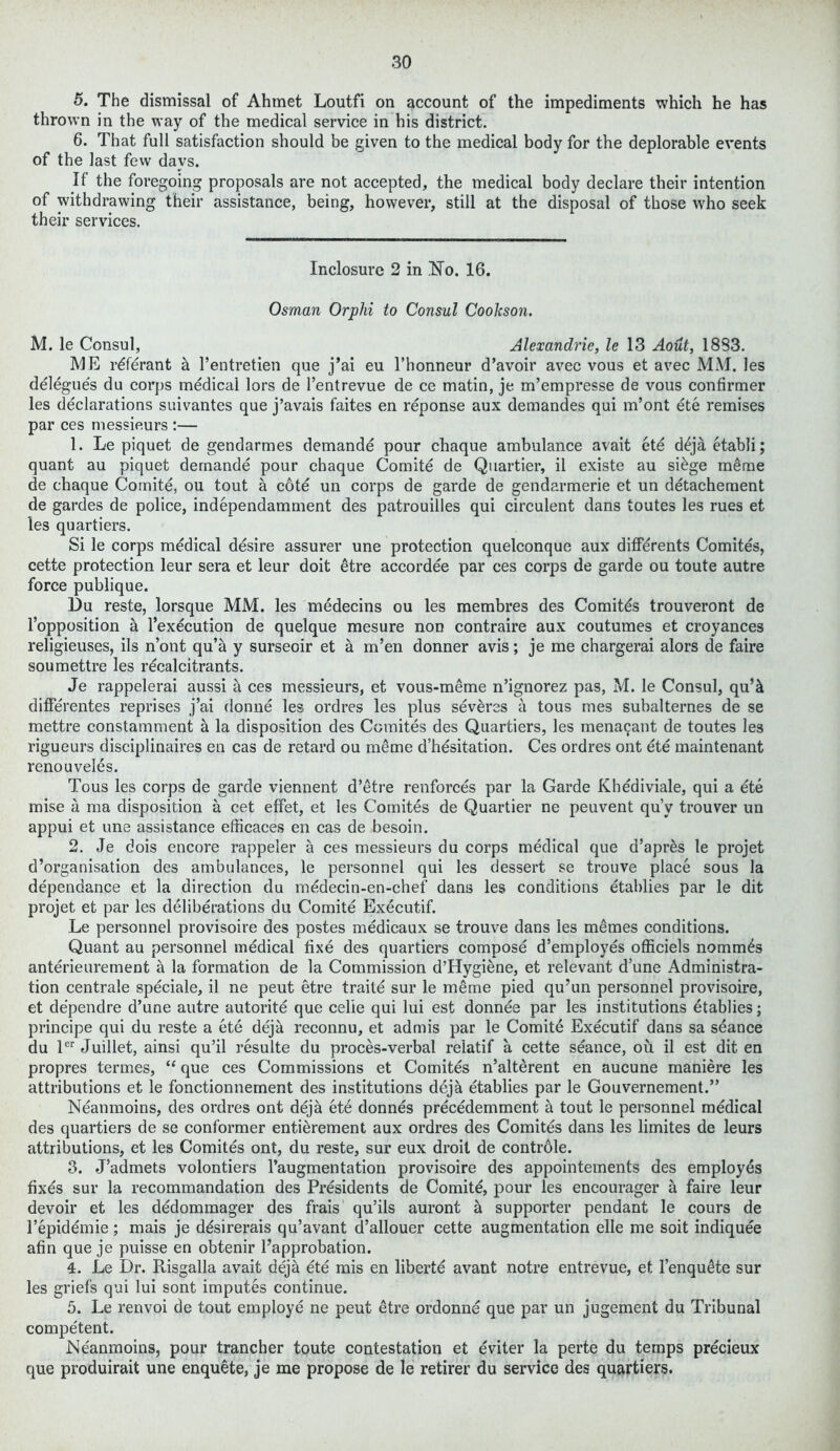 5. The dismissal of Ahmet Loutfi on account of the impediments which he has thrown in the way of the medical service in his district. 6. That full satisfaction should be given to the medical body for the deplorable events of the last few days. If the foregoing proposals are not accepted, the medical body declare their intention of withdrawing their assistance, being, however, still at the disposal of those who seek their services. Inclosure 2 in ISTo. 16. Osman Orphi to Consul Cookson. M. le Consul, Alexandrie, le 13 Aout, 1833. ME rdferant a l’entretien que j’ai eu l’honneur d’avoir avec vous et avec MM. les delegues du corps medical lors de l’entrevue de ce matin, je m’empresse de vous confirmer les declarations suivantes que j’avais faites en reponse aux demandes qui m’ont ete remises par ces messieurs :— 1. Le piquet de gendarmes demande pour chaque ambulance avait ete ddjaetabli; quant au piquet demande pour chaque Comite de Quartier, il existe au sidge meme de chaque Comite, ou tout a cote un corps de garde de gendarmerie et un detachement de gardes de police, independamment des patrouilles qui circulent dans toutes les rues et les quartiers. Si le corps medical desire assurer une protection quelconque aux diflferents Comites, cette protection leur sera et leur doit etre accordee par ces corps de garde ou toute autre force publique. Du reste, lorsque MM. les medecins ou les membres des Comites trouveront de l’opposition a l’execution de quelque mesure non contraire aux coutumes et croyances religieuses, ils n’ont qu’a y surseoir et a m’en donner avis; je me chargerai alors de faire soumettre les recalcitrants. Je rappelerai aussi a ces messieurs, et vous-meme n’ignorez pas, M. le Consul, qu’k diflerentes reprises j’ai donne les ordres les plus sevdres a tous mes subalternes de se mettre constamment a la disposition des Comites des Quartiers, les menacant de toutes les rigueurs disciplinaires en cas de retard ou meme d’hesitation. Ces ordres ont ete maintenant renouveles. Tous les corps de garde viennent d’etre renforces par la Garde Khediviale, qui a ete mise a ma disposition a cet effet, et les Comites de Quartier ne peuvent qu’v trouver un appui et une assistance efficaces en cas de besoin. 2. Je dois encore rappeler a ces messieurs du corps medical que d’apres le projet d’organisation des ambulances, le personnel qui les dessert se trouve place sous la dependance et la direction du medecin-en-chef dans les conditions etablies par le dit projet et par les deliberations du Comite Executif. Le personnel provisoire des postes medicaux se trouve dans les memes conditions. Quant au personnel medical fixe des quartiers compose d’employes officiels nommds anterieurement a la formation de la Commission d’Hygiene, et relevant d’une Administra- tion centrale speciale, il ne peut etre traite sur le meme pied qu’un personnel provisoire, et dependre d’une autre autorite que celie qui lui est donnee par les institutions etablies; principe qui du reste a ete dejk reconnu, et admis par le Comite Executif dans sa seance du ler Juillet, ainsi qu’il resulte du proces-verbal relatif a cette seance, ou il est dit en propres termes, “ que ces Commissions et Comites n’alterent en aucune maniere les attributions et le fonctionnement des institutions deja etablies par le Gouvernement.” Neanmoins, des ordres ont deja ete donnes precedemment a tout le personnel medical des quartiers de se conformer entidrement aux ordres des Comites dans les limites de leurs attributions, et les Comites ont, du reste, sur eux droit de controle. 3. J’admets volontiers ^augmentation provisoire des appointements des employes fixds sur la recommandation des Presidents de Comite, pour les encourager a faire leur devoir et les dedommager des frais qu’ils auront k supporter pendant le cours de l’epidemie; mais je ddsirerais qu’avant d’allouer cette augmentation elle me soit indiquee afin que je puisse en obtenir l’approbation. 4. Le Dr. Risgalla avait deja ete mis en libertd avant notre entrevue, et l’enqudte sur les griefs qui lui sont imputes continue. 5. Le renvoi de tout employe ne peut etre ordonne que par un jugement du Tribunal competent. Neanmoins, pour trancher toute contestation et eviter la perte du temps precieux que produirait une enquete, je me propose de le retirer du service des quartiers.