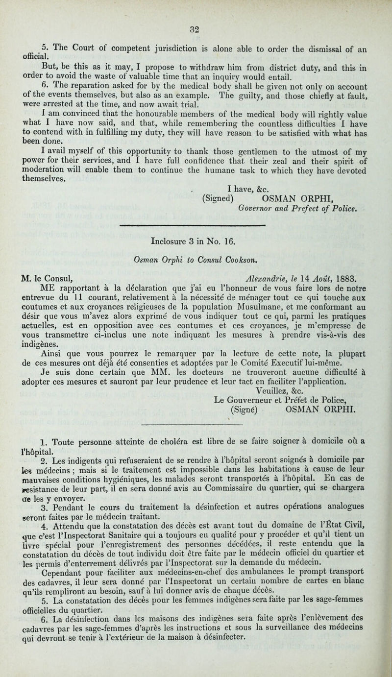 5. The Court of competent jurisdiction is alone able to order the dismissal of an official. But, be this as it may, I propose to withdraw him from district duty, and this in order to avoid the waste of valuable time that an inquiry would entail. 6. The reparation asked for by the medical body shall be given not only on account of the events themselves, but also as an example. The guilty, and those chiefly at fault, were arrested at the time, and now await trial. I am convinced that the honourable members of the medical body will rightly value what I have now said, and that, while remembering the countless difficulties I have to contend with in fulfilling my duty, they will have reason to be satisfied with what has been done. I avail myself of this opportunity to thank those gentlemen to the utmost of my power for their services, and I have full confidence that their zeal and their spirit of moderation will enable them to continue the humane task to which they have devoted themselves. I have, &c. (Signed) OSMAN ORPHI, Governor and Prefect of Police. Inclosure 3 in No. 16. Osman Orphi to Consul Coolcson. M. le Consul, Alexandrie, le 14 Aout, 1883. ME rapportant a la declaration que j’ai eu Phonneur de vous faire lors de notre entrevue du 11 courant, relativement a la necessity de menager tout ce qui touche aux coutumes et aux croyances religieuses de la population Musulmane, et me conformant au desir que vous m’avez alors exprime de vous indiquer tout ce qui, parmi les pratiques actuelles, est en opposition avec ces contumes et ces croyances, je m’empresse de vous transmettre ci-inclus une note indiquant les mesures a prendre vis-a-vis des indigenes. Ainsi que vous pourrez le remarquer par la lecture de cette note, la plupart de ces mesures ont deja iti consenties et adoptees par le Comite Executif lui-meme. Je suis done certain que MM. les docteurs ne trouveront aucune difficulty & adopter ces mesures et sauront par leur prudence et leur tact en faciliter Papplication. Veuillez, &c. Le Gouverneur et Prefet de Police, (Signs) OSMAN ORPHI. 1. Toute personne atteinte de cholera est fibre de se faire soigner a domicile ou a l'hopital. 2. Les indigents qui refuseraient de se rendre & l’hopital seront soignes & domicile par les medecins ; mais si le traitement est impossible dans les habitations a cause de leur mauvaises conditions hygieniques, les malades seront transports a l’hopital. En cas de assistance de leur part, il en sera donni avis au Commissaire du quartier, qui se chargera ae les y envoyer. 3. Pendant le cours du traitement la disinfection et autres operations analogues seront faites par le medecin traitant. 4. Attendu que la constatation des deces est avant tout du domaine de l’Etat Civil, que e’est l’lnspectorat Sanitaire qui a toujours eu qualite pour y procider et qu’il tient un livre special pour l’enregistrement des personnes dicidees, il reste entendu que la constatation du deces de tout individu doit etre faite par le medecin ofliciel du quartier et les permis d’enterrement delivres par l’lnspectorat sur la demande du medecin. Cependant pour faciliter aux medecins-en-chef des ambulances le prompt transport des cadavres, il leur sera donne par l’lnspectorat un certain nombre de cartes en blanc qu’ils rempliront au besoin, sauf a lui donner avis de chaque dices. 5. La constatation des deces pour les femmes indigenes sera faite par les sage-femmes officielles du quartier. 6. La disinfection dans les maisons des indigenes sera faite apris l’enlivement des cadavres par les sage-femmes d’apres les instructions et sous la surveillance des midecins qui devront se tenir a l’extirieur de la maison k desinfecter.