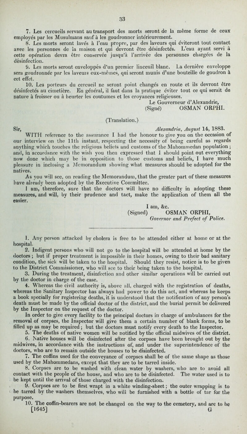 7. Les cercueils servant au transport des morts seront de la raeme forme de ceux employes par les Musulmans sauf & les goudronner interieurement. 8. Les morts seront laves a l’eau propre, par des laveurs qui eviteront tout contact avec les personnes de la maison et qui devront etre desinfectes. L’eau ayant servi a cette operation devra etre conserve jusqu’a l’arrivee des personnes chargees de la disinfection. 9. Les morts seront enveloppes d’un premier linceuil blanc. La derniere enveloppe sera goudronnee par les laveuis eux-mernes, qui seront munis d’une bouteille de goudron & cet effet. 10. Les porteurs du cercueil ne seront point changes en route et ils devront itre desinfectes au cimetiere. En general, il faut dans la pratique eviter tout ce qui serait de nature a froisser ou a heurter les coutumes et les croyances religieuses. Le Gouverneur d’Alexandrie, (Signe) OSMAN ORPHI. (Translation.) Sir, Alexandria, August 14, 1883. WITH reference to the assurance I had the honour to give you on the occasion of our interview on the 11th instant, respecting the necessity of being careful as regards anything which touches the religious beliefs and customs of the Mahommedan population ; and, in accordance with the wish you then expressed that 1 should point out everything now done which may be in opposition to those customs and beliefs, I have much pleasure in inclosing a Memorandum showing what measures should be adopted for the natives. As you will see, on reading the Memorandum, that the greater part of these measures have already been adopted by the Executive Committee. 1 am, therefore, sure that the doctors will have no difficulty in adopting these measures, and will, by their prudence and tact, make the application of them all the easier. I am, &c. (Signed) OSMAN ORPHI, Governor and Prefect of Police. 1. Any person attacked by cholera is free to be attended either at home or at the hospital. 2. Indigent persons who will not go to the hospital will be attended at home by the doctors ; but if proper treatment is impossible in their homes, owing to their bad sanitary condition, the sick will be taken to the hospital. Should they resist, notice is to be given to the District Commissioner, who will see to their being taken to the hospital. 3. During the treatment, disinfection and other similar operations will be carried out by the doctor in charge of the case. 4. Whereas the civil authority is, above all, charged with the registration of deaths, whereas the Sanitary Inspector has always had power to do this act, and whereas he keeps a book specially for registering deaths, it is understood that the notification of any person’s death must be made by the official doctor of the district, and the burial permit be delivered by the Inspector on the request of the doctor. In order to give every facility to the principal doctors in charge of ambulances for the removal of corpses, the Inspector will give them a certain number of blank forms, to be filled up as may be required; but the doctors must notify every death to the Inspector. 5. The deaths of native women will be notified by the official midwives of the district. 6. Native houses will be disinfected after the corpses have been brought out by the midwives, in accordance with the instructions of, and under the superintendence of the doctors, who are to remain outside the houses to be disinfected. 7. The coffins used for the conveyance of corpses shall be of the same shape as those used by the Mahommedans, except that they are to be tarred inside. 8. Corpses are to be washed with clean water by washers, who are to avoid all contact with the people of the house, and who are to be disinfected. The water used is to be kept until the arrival of those charged with the disinfection. 9. Corpses are to be first wrapt in a white winding-sheet; the outer wrapping is to he tarred by the washers themselves, who will be furnished with a bottle of tar for the purpose. 10. The coffin-bearers are not be changed on the way to the cemetery, and are to he [1645] 1 2 3 4 5 6 7 8 9 10 G