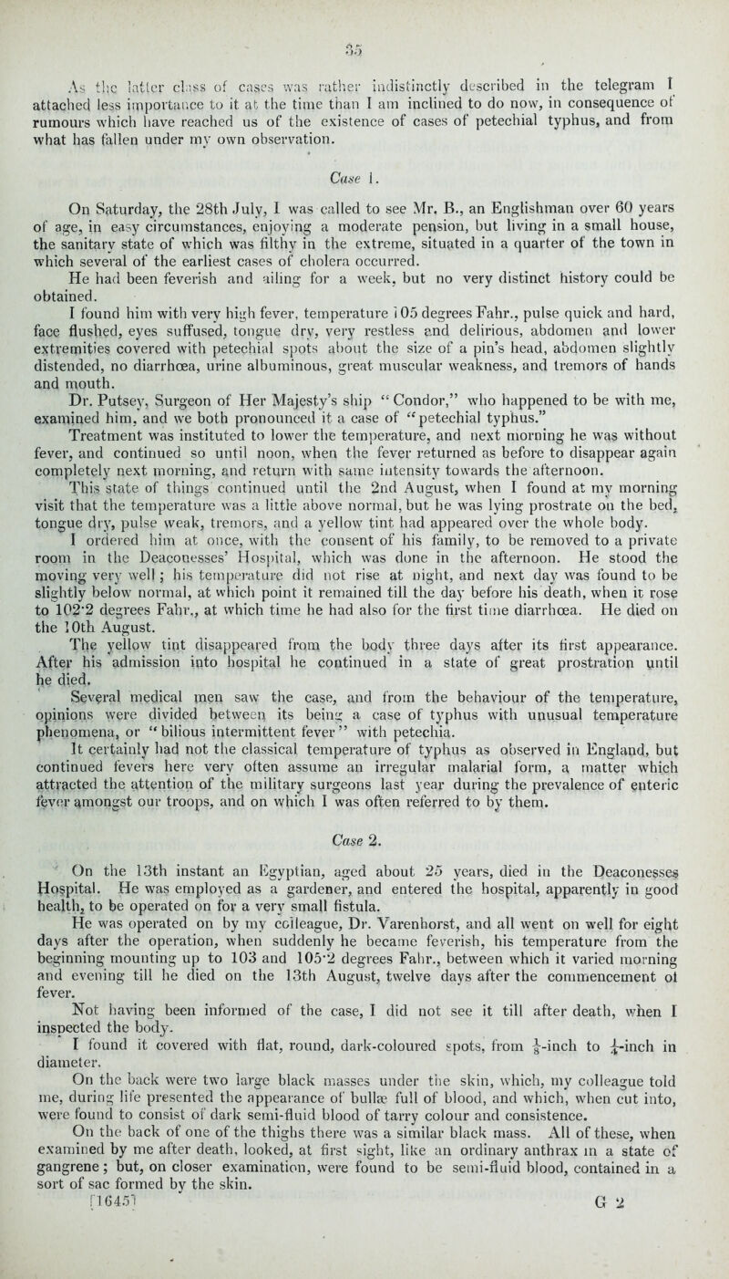 attached less importance to it at the time than I am inclined to do now, in consequence ot rumours which have reached us of the existence of cases of petechial typhus, and from what has fallen under my own observation. Case 1. On Saturday, the 28th Julv, I was called to see Mr. B., an Englishman over 60 years of age, in easy circumstances, enjoying a moderate pension, but living in a small house, the sanitary state of which was filthy in the extreme, situated in a quarter of the town in which several of the earliest cases of cholera occurred. He had been feverish and ailing for a week, but no very distinct history could be obtained. I found him with very high fever, temperature 105 degrees Fahr., pulse quick and hard, face flushed, eyes suffused, tongue dry, very restless and delirious, abdomen and lower extremities covered with petechial spots about the size of a pin’s head, abdomen slightly distended, no diarrhoea, urine albuminous, great muscular weakness, and tremors of hands and mouth. Dr. Putsey, Surgeon of Her Majesty’s ship “ Condor,” who happened to be with me, examined him, and we both pronounced it a case of “petechial typhus.” Treatment was instituted to lower the temperature, and next morning he was without fever, and continued so until noon, when the fever returned as before to disappear again completely next morning, and return with same intensity towards the afternoon. This state of things continued until the 2nd August, when I found at my morning visit that the temperature was a little above normal, but he was lying prostrate on the bed. tongue dry, pulse weak, tremors, and a yellow' tint had appeared over the whole body. I ordered him at once, with the consent of his family, to be removed to a private room in the Deaconesses’ Hospital, which was done in the afternoon. He stood the moving very well; his temperature did not rise at night, and next day was found to be slightly below' normal, at which point it remained till the day before his death, when it rose to 1C2‘2 degrees Fahr., at which time he had also for the first time diarrhoea. He died on the 10th August. The yellow tint disappeared from the body three days after its first appearance. After his admission into hospital he continued in a state of great prostration until he died. Several medical men saw the case, and from the behaviour of the temperature, opinions were divided between its being a case of typhus with unusual temperature phenomena, or “bilious intermittent fever” with petechia. It certainly had not the classical temperature of typhus as observed in England, but continued fevers here very often assume an irregular malarial form, a matter which attracted the attention of the military surgeons last year during the prevalence of enteric fever amongst our troops, and on which I was often referred to by them. Case 2. On the 13th instant an Egyptian, aged about 25 years, died in the Deaconesses Hospital. He was employed as a gardener, and entered the hospital, apparently in good health, to be operated on for a very small fistula. He was operated on by my colleague. Dr. Varenhorst, and all went on well for eight days after the operation, when suddenly he became feverish, his temperature from the beginning mounting up to 103 and 105’2 degrees Fahr., between which it varied morning and evening till he died on the 13th August, twelve days after the commencement ot fever. Not having been informed of the case, I did not see it till after death, when I inspected the body. I found it covered with flat, round, dark-coloured spots, from |--inch to £-inch in diameter. On the back were tw'o large black masses under the skin, which, my colleague told me, during life presented the appearance of bullse full of blood, and which, when cut into, were found to consist of dark semi-fluid blood of tarry colour and consistence. On the back of one of the thighs there was a similar black mass. All of these, when examined by me after death, looked, at first sight, like an ordinary anthrax in a state of gangrene; but, on closer examination, were found to be semi-fluid blood, contained in a sort of sac formed by the skin. [16451 G 2