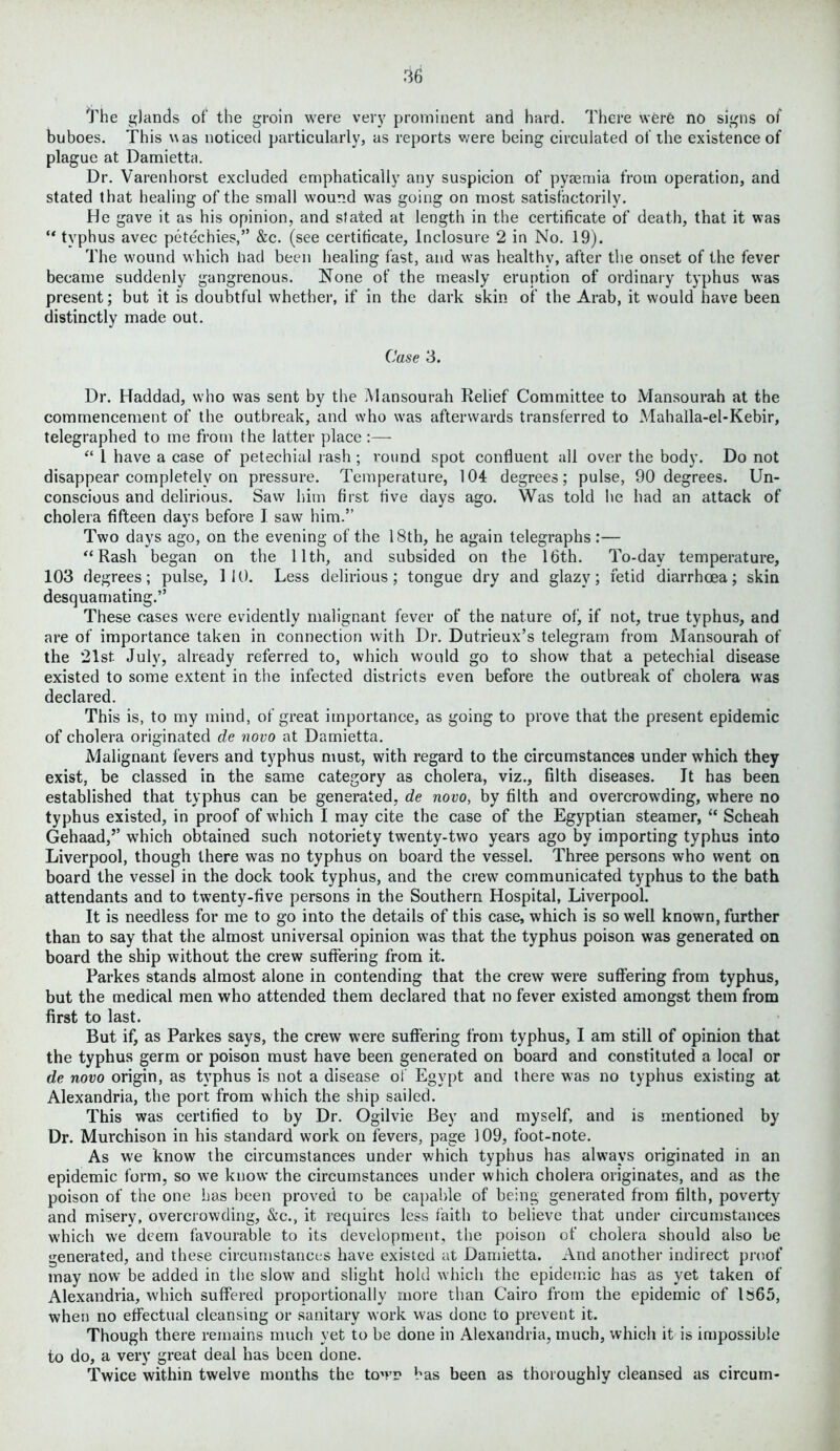 The glands of the groin were very prominent and hard. There were no signs of buboes. This was noticed particularly, as reports were being circulated of the existence of plague at Damietta. Dr. Varenhorst excluded emphatically any suspicion of pyaemia from operation, and stated that healing of the small wound was going on most satisfactorily. He gave it as his opinion, and stated at length in the certificate of death, that it was “ typhus avec petechies,” &c. (see certificate, Inclosure 2 in No. 19). The wound which bad been healing fast, and wras healthy, after the onset of the fever became suddenly gangrenous. None of the measly eruption of ordinary typhus was present; but it is doubtful whether, if in the dark skin of the Arab, it would have been distinctly made out. Case 3. Dr. Haddad, who was sent by the Mansourah Relief Committee to Mansourah at the commencement of the outbreak, and who was afterwards transferred to Mahalla-el-Kebir, telegraphed to me from the latter place :— 1(4 1 have a case of petechial rash ; round spot confluent all over the body. Do not disappear completely on pressure. Temperature, 104 degrees; pulse, 90 degrees. Un- conscious and delirious. Saw him first five days ago. Was told he had an attack of cholera fifteen days before I saw him.” Two days ago, on the evening of the 18th, he again telegraphs :— “Rash began on the 11th, and subsided on the 16th. To-day temperature, 103 degrees; pulse, 110. Less delirious; tongue dry and glazy; fetid diarrhoea; skin desquamating.” These cases were evidently malignant fever of the nature of, if not, true typhus, and are of importance taken in connection with Dr. Dutrieux’s telegram from Mansourah of the 21st- July, already referred to, which would go to show that a petechial disease existed to some extent in the infected districts even before the outbreak of cholera was declared. This is, to my mind, of great importance, as going to prove that the present epidemic of cholera originated de novo at Damietta. Malignant fevers and typhus must, with regard to the circumstances under which they exist, be classed in the same category as cholera, viz., filth diseases. It has been established that typhus can be generated, de novo, by filth and overcrowding, where no typhus existed, in proof of which I may cite the case of the Egyptian steamer, “ Scheah Gehaad,’’ which obtained such notoriety twenty-two years ago bv importing typhus into Liverpool, though there was no typhus on board the vessel. Three persons who went on board the vessel in the dock took typhus, and the crew communicated typhus to the bath attendants and to twenty-five persons in the Southern Hospital, Liverpool. It is needless for me to go into the details of this case, which is so well known, further than to say that the almost universal opinion was that the typhus poison was generated on board the ship without the crew suffering from it. Parkes stands almost alone in contending that the crew were suffering from typhus, but the medical men who attended them declared that no fever existed amongst them from first to last. But if, as Parkes says, the crew were suffering from typhus, I am still of opinion that the typhus germ or poison must have been generated on board and constituted a local or de novo origin, as typhus is not a disease of Egypt and there was no typhus existing at Alexandria, the port from which the ship sailed. This was certified to by Dr. Ogilvie Bey and myself, and is mentioned by Dr. Murchison in his standard work on fevers, page 109, foot-note. As we know the circumstances under which typhus has always originated in an epidemic form, so we know the circumstances under which cholera originates, and as the poison of the one has been proved to be capable of being generated from filth, poverty and misery, overcrowding, &c., it requires less faith to believe that under circumstances which we deem favourable to its development, the poison of cholera should also be generated, and these circumstances have existed at Damietta. And another indirect proof may now be added in the slow and slight hold which the epidemic has as yet taken of Alexandria, which suffered proportionally more than Cairo from the epidemic of 1565, when no effectual cleansing or sanitary work was done to prevent it. Though there remains much yet to be done in Alexandria, much, which it is impossible to do, a very great deal has been clone. Twice within twelve months the town has been as thoroughly cleansed as circum-