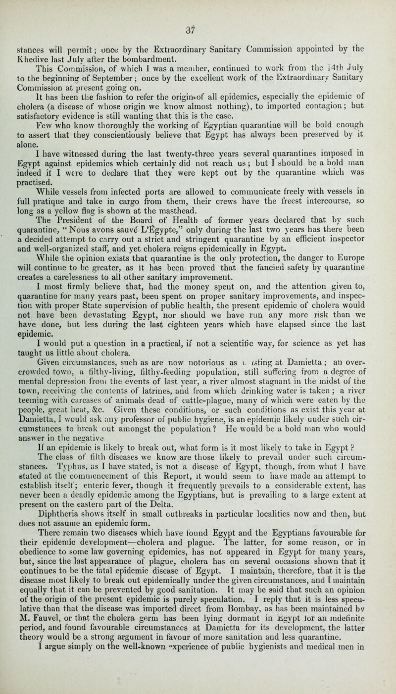 stances will permit; once by the Extraordinary Sanitary Commission appointed by the Khedive last July after the bombardment. This Commission, of which I was a member, continued to work from the i4th July to the beginning of September; once by the excellent work of the Extraordinary Sanitary Commission at present going on. It has been the fashion to refer the origin«of all epidemics, especially the epidemic of cholera (a disease of whose origin we know almost nothing), to imported contagion; but satisfactory evidence is still wanting that this is the case. Few who know thoroughly the working of Egyptian quarantine will be bold enough to assert that they conscientiously believe that Egypt has always been preserved by it alone. I have witnessed during the last twenty-three years several quarantines imposed in Egypt against epidemics which certainly did not reach us; but I should be a bold man indeed it I were to declare that they were kept out by the quarantine which was practised. While vessels from infected ports are allowed to communicate freely with vessels in full pratique and take in cargo from them, their crews have the freest intercourse, so long as a yellow flag is shown at the masthead. The President of the Board of Health of former years declared that by such quarantine, “Nous avons sauve L’Egypte,” only during the last two years has there been a decided attempt to carry out a strict and stringent quarantine by an efficient inspector and well-organized staff, and yet cholera reigns epidemically in Egypt. While the opinion exists that quarantine is the only protection, the danger to Europe will continue to be greater, as it has been proved that the fancied safety by quarantine creates a carelessness to all other sanitary improvement. 1 most firmly believe that, had the money spent on, and the attention given to, quarantine for many years past, been spent on proper sanitary improvements, and inspec- tion with proper State supervision of public health, the present epidemic of cholera would not have been devastating Egypt, nor should we have run any more risk than we have done, but less during the last eighteen years which have elapsed since the last epidemic. I would put a question in a practical, if not a scientific wav, for science as yet has taught us little about cholera. Given circumstances, such as are now notorious as c isfcing at Damietta; an over- crowded town, a filthy-living, filthy-feeding population, still suffering from a degree of mental depression from the events of last year, a river almost stagnant in the midst of the town, receiving the contents of latrines, and from which drinking water is taken ; a river teeming with carcases of animals dead of cattle-plague, many of which were eaten by the people, great heat, &c. Given these conditions, or such conditions as exist this year at Damietta, I would ask any professor of public hygiene, is an epidemic likely under such cir- cumstances to break out amongst the population ? He would be a bold man who would answer in the negative If an epidemic is likely to break out, what form is it most likely to take in Egypt ? The class of filth diseases we know are those likely to prevail under such circum- stances. Typhus, as I have stated, is not a disease of Egypt, though, from what I have stated at the commencement of this Report, it would seem to have made an attempt to establish itself; enteric fever, though it frequently prevails to a considerable extent, has never been a deadly epidemic among the Egyptians, but is prevailing to a large extent at present on the eastern part of the Delta. Diphtheria shows itself in small outbreaks in particular localities now and then, but does not assume an epidemic form. There remain two diseases which have found Egypt and the Egyptians favourable for their epidemic development—cholera and plague. The latter, for some reason, or in obedience to some law governing epidemics, has not appeared in Egypt for many years, but, since the last appearance of plague, cholera has on several occasions shown that it continues to be the fatal epidemic disease of Egypt. I maintain, therefore, that it is the disease most likely to break out epidemically under the given circumstances, and I maintain equally that it can be prevented by good sanitation. It may be said that such an opinion of the origin of the present epidemic is purely speculation. I reply that it is less specu- lative than that the disease was imported direct from Bombay, as has been maintained bv M. Fauvel, or that the cholera germ has been lying dormant in Jiigypt tor an indefinite period, and found favourable circumstances at Damietta for its development, the latter theory would be a strong argument in favour of more sanitation and less quarantine. I argue simply on the well-known experience of public hygienists and medical men in