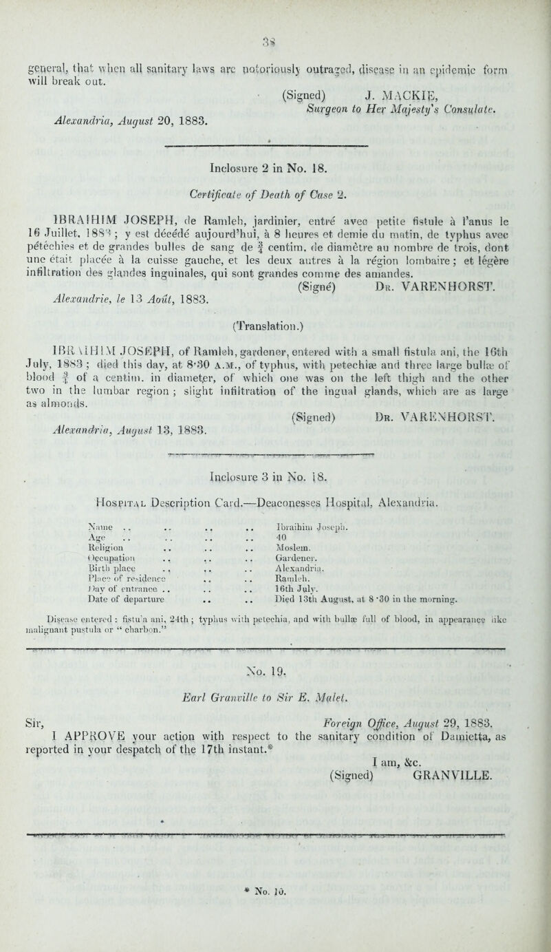 3$ general, that when all sanitary laws are notoriously outraged, disease in an epidemic form will break out. Alexandria, August 20, 1883. (Signed) J. MACK IB, Surgeon to Her Majesty's Consulate. Inclosure 2 in No. 18. Certificate of Death of Case 2. 1BRAIHIM JOSEPH, de Ramleh, jardinier, entre aveo petite fistule a I’anus le 16 Juillet, 188'’ ; y est decede aujourd’hui, a 8 lieures et demie du matin, de typhus avec petechies et de grandes bulies de sang de | centim. de diametre au nombre de trois, dont une etait placee a la cuisse gauche, et les deux autres a la region lornbaire ; et leg&re infiltration des glandes inguinales, qui sont grandes com me des amandes. (Signe) Dr. VARENHORST. Alexandrie, le 13 Aout, 1883. (Translation.) IBR UH1M JOSEPH, of Ramleh, gardener, entered with a small fistula ani, the 16th July, 1883 ; died this day, at 8'30 a.m., of typhus, with petechise and three large bullre of blood | of a centim. in diamet.er, of which one was on the left thigh and the other two in the lumbar region ; slight infiltration of the ingual glands, which are as large as almonds. (Signed) Dr. VAREN HORST. Alexandria, August 13, 1888. Inclosure 3 in No. 18. Hospital Description Card.—Deaconesses Hospital, Alexandria. Name Age _ .. Religion Occupation Birth place Place of residence Day of entrance .. Date of departure Ibraihim Joseph. 40 Moslem. Gardener. Alexandria. Ramleh. 16 tli July. Died 13th August, at 8 ’30 in the morning. Disease entered : fistu’a ani, 24th; typhus with petechia, and with bullae full of blood, in appearance nkc malignant pustula or “ charbon.” No. 19. Earl Granville to Sir E. Malet. Sir, Foreign Office, August 29, 1883. I APPROVE your action with respect to the sanitary condition of Dainietta, as reported in your despatch of the 17th instant.* * I am, &c. (Signed) GRANVILLE. tttt