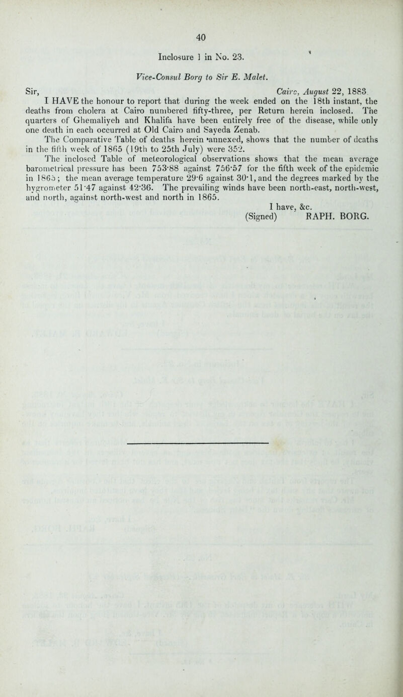 Inclosure 1 in No. 23. Vice-Consul Borg to Sir E. Malet. Sir, Cairo, August 22, 1883 I HAVE the honour to report that during the week ended on the 18th instant, the deaths from cholera at Cairo numbered fifty-three, per Return herein inclosed. The quarters of Ghemaliyeh and Khalifa have been entirely free of the disease, while only one death in each occurred at Old Cairo and Sayeda Zenab. The Comparative Table of deaths herein ‘annexed, shows that the number of deaths in the fifth week of 1865 (19th to 25th July) were 352. The inclosed Table of meteorological observations shows that the mean average barometrical pressure has been 753'88 against 756’57 for the fifth week of the epidemic in I860; the mean average temperature 29’6 against 30’ l, and the degrees marked by the hygrometer 5T47 against 42,36. The prevailing winds have been north-east, north-west, and north, against north-west and north in 1865. I have, &c. (Signed) RAPH. BORG.