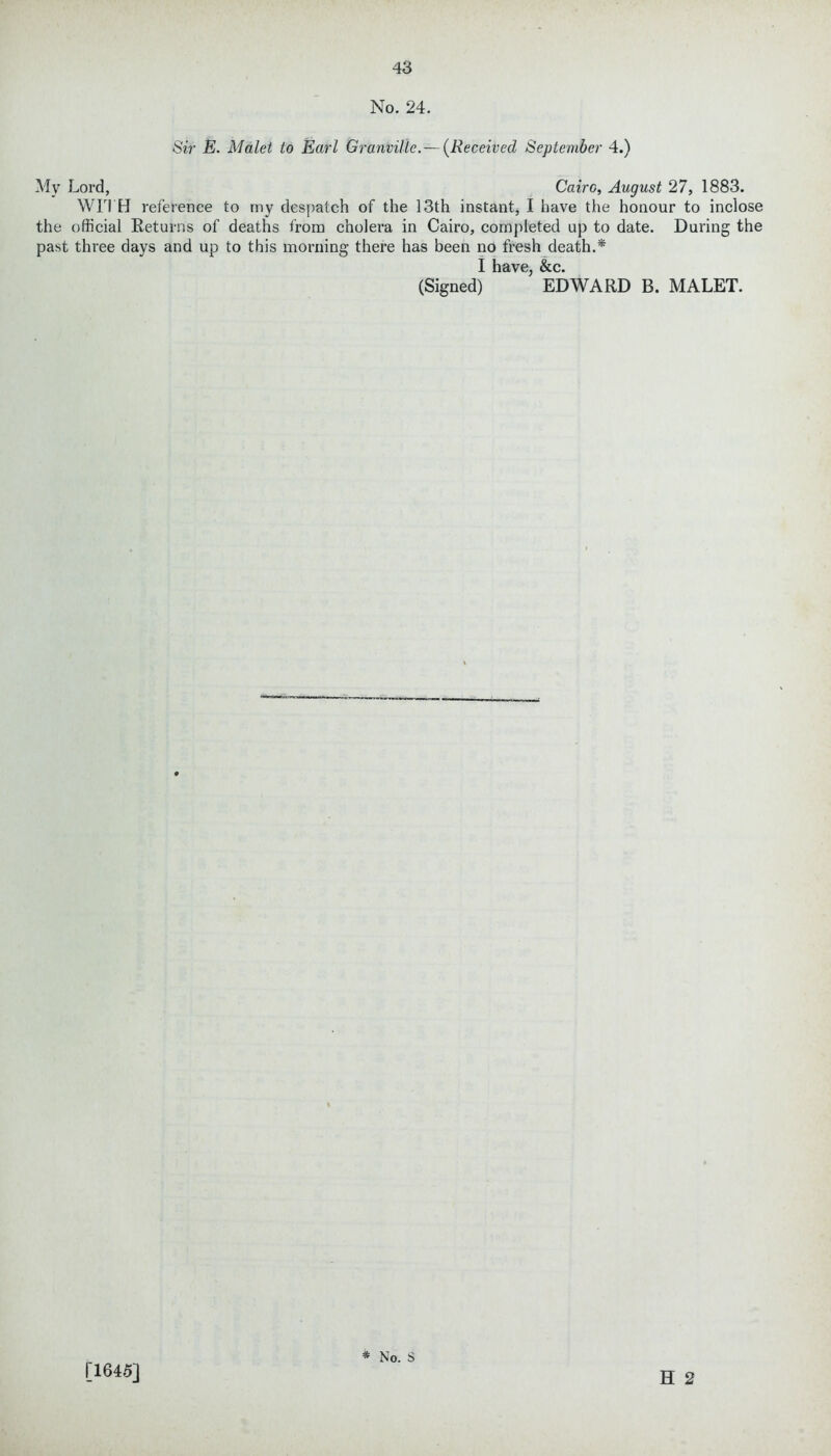 No. 24. Sir E. Malet to Earl Granville. — (Received September 4.) My Lord, Cairo, August 27, 1883. WITH reference to my despatch of the 13th instant, I have the honour to inclose the official Returns of deaths from cholera in Cairo, completed up to date. During the past three days and up to this morning there has been no fresh death.* I llSVC &iC (Signed) ’ EDWARD B. MALET. H 2 [1645]