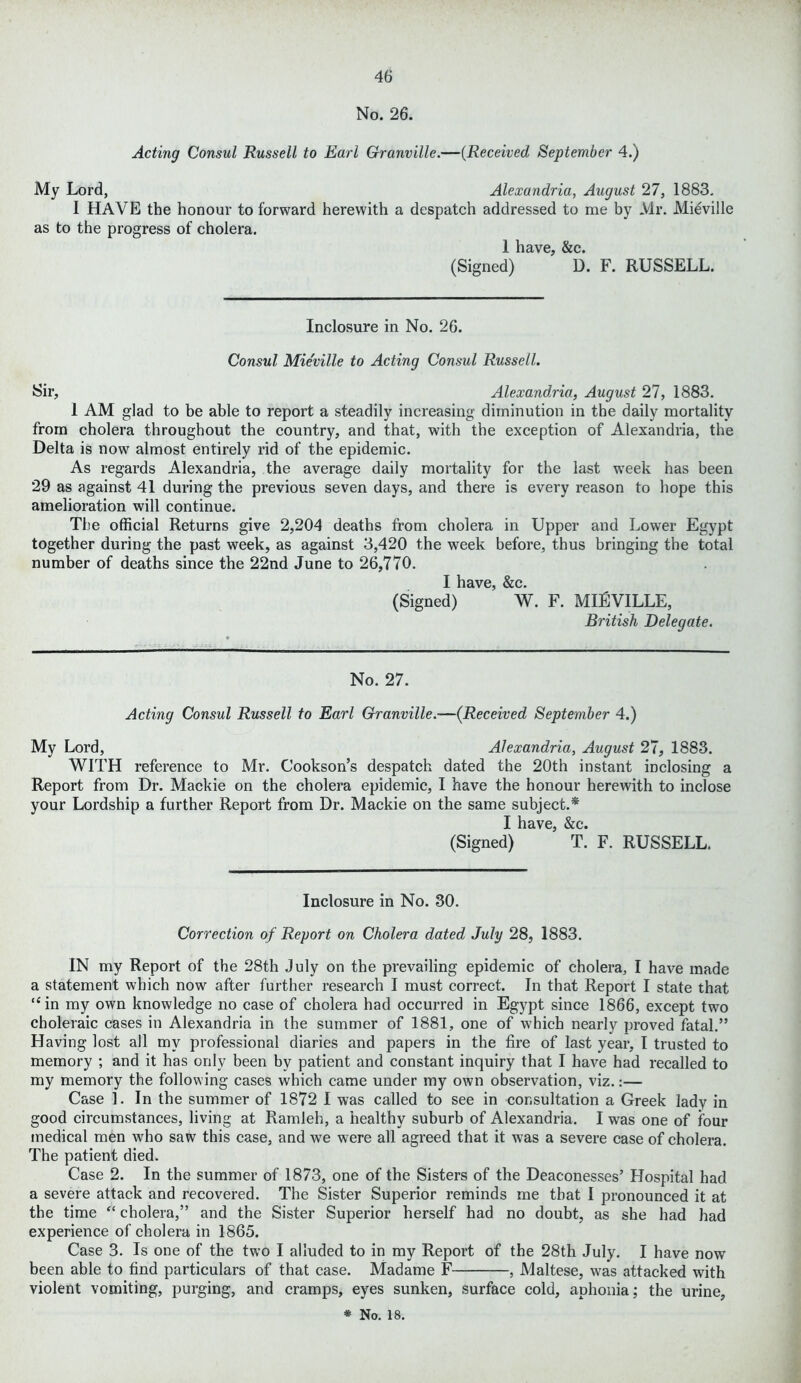 No. 26. Acting Consul Russell to Earl Granville.—(Received September 4.) My Lord, Alexandria, August 27, 1883. I HAVE the honour to forward herewith a despatch addressed to me by Mr. Mieville as to the progress of cholera. 1 have, &c. (Signed) D. F. RUSSELL. Inclosure in No. 26. Consul Mieville to Acting Consul Russell. Sir, Alexandria, August 27, 1883. I AM glad to be able to report a steadily increasing diminution in the daily mortality from cholera throughout the country, and that, with the exception of Alexandria, the Delta is now almost entirely rid of the epidemic. As regards Alexandria, the average daily mortality for the last week has been 29 as against 41 during the previous seven days, and there is every reason to hope this amelioration will continue. The official Returns give 2,204 deaths from cholera in Upper and Lower Egypt together during the past week, as against 3,420 the week before, thus bringing the total number of deaths since the 22nd June to 26,770. I have, &c. (Signed) W. F. MIEVILLE, British Delegate. No. 27. Acting Consul Russell to Earl Granville.—(.Received September 4.) My Lord, Alexandria, August 27, 1883. WITH reference to Mr. Cookson’s despatch dated the 20th instant inclosing a Report from Dr. Mackie on the cholera epidemic, I have the honour herewith to inclose your Lordship a further Report from Dr. Mackie on the same subject.* I have, &c. (Signed) T. F. RUSSELL. Inclosure in No. 30. Correction of Report on Cholera dated July 28, 1883. IN my Report of the 28th July on the prevailing epidemic of cholera, I have made a statement which now after further research I must correct. In that Report I state that “in my own knowledge no case of cholera had occurred in Egypt since 1866, except two choleraic cases in Alexandria in the summer of 1881, one of which nearly proved fatal.” Having lost all my professional diaries and papers in the fire of last year, I trusted to memory ; and it has only been by patient and constant inquiry that I have had recalled to my memory the following cases which came under my own observation, viz.:— Case 1. In the summer of 1872 I was called to see in consultation a Greek lady in good circumstances, living at Ramleh, a healthy suburb of Alexandria. I was one of four medical men who saw this case, and we were all agreed that it was a severe case of cholera. The patient died. Case 2. In the summer of 1873, one of the Sisters of the Deaconesses’ Hospital had a severe attack and recovered. The Sister Superior reminds me that I pronounced it at the time “ cholera,” and the Sister Superior herself had no doubt, as she had had experience of cholera in 1865. Case 3. Is one of the two I alluded to in my Report of the 28th July. I have now been able to find particulars of that case. Madame F , Maltese, was attacked with violent vomiting, purging, and cramps, eyes sunken, surface cold, aphonia; the urine,