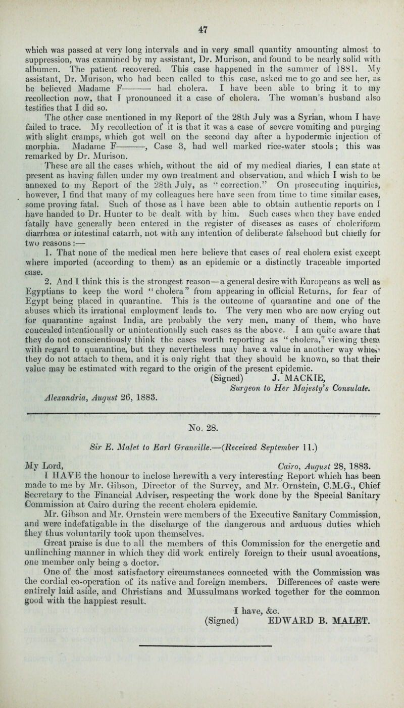 which was passed at very long intervals and in very small quantity amounting almost to suppression, was examined by my assistant. Dr. Murison, and found to be nearly solid with albumen. The patient recovered. This case happened in the summer of 1881. My assistant, Dr. Murison, who had been called to this case, asked me to go and see her, as he believed Madame F had cholera. I have been able to bring it to my recollection now, that I pronounced it a case of cholera. The woman’s husband also testifies that I did so. The other case mentioned in my Report of the 28th July was a Syrian, whom I have failed to trace. My recollection of it is that it was a case of severe vomiting and purging with slight cramps, which got well on the second day after a hypodermic injection of morphia. Madarne F , Case 3, had well marked rice-water stools; this was remarked by Dr. Murison. These are all the cases which, without the aid of my medical diaries, I can state at present as having fallen under my own treatment and observation, and which I wish to he annexed to my Report of the 28th July, as “ correction.” On prosecuting inquiries, however, I find that many of my colleagues here have seen from time to time similar cases, some proving fatal. Such of those as I have been able to obtain authentic reports on I have handed to Dr. Hunter to be dealt with by him. Such cases when they have ended fatally have generally been entered in the register of diseases as cases of cholerifonn diarrhoea or intestinal catarrh, not with any intention of deliberate falsehood but chiefly for two reasons:— 1. That none of the medical men here believe that cases of real cholera exist except where imported (according to them) as an epidemic or a distinctly traceable imported case. 2. And I think this is the strongest reason—a general desire with Europeans as well as Egyptians to keep the word “cholera” from appearing in official Returns, for fear of Egypt being placed in quarantine. This is the outcome of quarantine and one of the abuses which its irrational employment leads to. The very men who are now crying out for quarantine against India, are probably the very men, many of them, who have concealed intentionally or unintentionally such cases as the above. I am quite aware that they do not conscientiously think the cases worth reporting as “ cholera,” viewing them with regard to quarantine, but they nevertheless may have a value in another way whicv* they do not attach to them, and it is only right that they should be known, so that their value mav be estimated with regard to the origin of the present epidemic. (Signed) J. MACKIE, Surgeon to Her Majesty's Consulate. Alexandria, August 26, 1883. No. 28. Sir E. Malet to Earl Granville.—(Received September 11.) My Lord, Cairo, August 28, 1883. I HAVE the honour to inclose herewith a very interesting Report which has been made to me by Mr. Gibson, Director of the Survey, and Mr. Ornstein, C.M.G., Chief Secretary to the Financial Adviser, respecting the work done by the Special Sanitary Commission at Cairo during the recent cholera epidemic. Mr. Gibson and Mr. Ornstein were members of the Executive Sanitary Commission, and were indefatigable in the discharge of the dangerous and arduous duties which they thus voluntarily took upon themselves. Great praise is due to all the members of this Commission for the energetic and unflinching manner in which they did work entirely foreign to their usual avocations, one member only being a doctor. One of the most satisfactory circumstances connected with the Commission was the cordial co-operation of its native and foreign members. Differences of caste were entirely laid aside, and Christians and Mussulmans worked together for the common good with the happiest result. I have, &c. (Signed) EDWARD B. MALET.