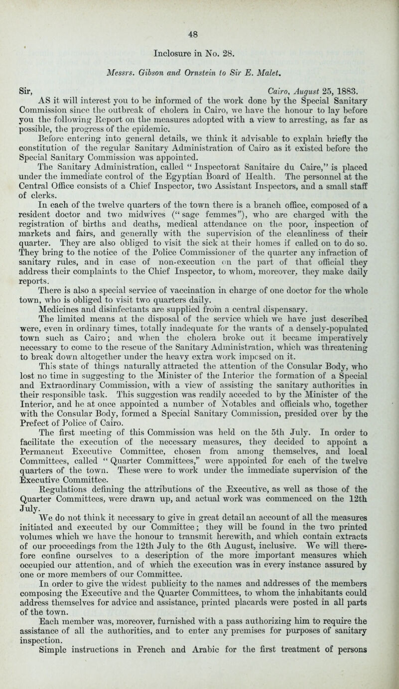 Inclosure in No. 28. Messrs. Gibson and Ornstein to Sir E. Maiet. Sir, Cairo, August 25, 1883. AS it will interest you to he informed of the work done by the Special Sanitary Commission since the outbreak of cholera in Cairo, we have the honour to lay before you the following Report on the measures adopted with a view to arresting, as far as possible, the progress of the epidemic. Before entering into general details, we think it advisable to explain briefly the constitution of the regular Sanitary Administration of Cairo as it existed before the Special Sanitary Commission was appointed. The Sanitary Administration, called “ Inspectorat Sanitaire du Cane,” is placed under the immediate control of the Egyptian Board of Health. The personnel at the Central Office consists of a Chief Inspector, two Assistant Inspectors, and a small staff of clerks. In each of the twelve quarters of the town there is a branch office, composed of a resident doctor and two midwives (“sage femmes”), who are charged with the registration of births and deaths, medical attendance on the poor, inspection of markets and fairs, and generally with the supervision of the cleanliness of their quarter. They are also obliged to visit the sick at their homes if called on to do so. They bring to the notice of the Police Commissioner of the quarter any infraction of sanitary rules, and in case of non*execution on the part of that official they address their complaints to the Chief Inspector, to whom, moreover, they make daily reports. There is also a special service of vaccination in charge of one doctor for the whole town, who is obliged to visit two quarters daily. Medicines and disinfectants are supplied from a central dispensary. The limited means at the disposal of the service which we have just described were, even in ordinary times, totally inadequate for the wants of a densely-populated town such as Cairo; and when the cholera broke out it became imperatively necessary to come to the rescue of the Sanitary Administration, which was threatening to break down altogether under the heavy extra work imposed on it. This state of things naturally attracted the attention of the Consular Body, who lost no time in suggesting to the Minister of the Interior the formation of a Special and Extraordinary Commission, with a vieAV of assisting the sanitary authorities in their responsible task. This suggestion was readily acceded to by the Minister of the Interior, and he at once appointed a number of Notables and officials who, together with the Consular Body, formed a Special Sanitary Commission, presided over by the Prefect of Police of Cairo. The first meeting of this Commission was held on the 5th July. In order to facilitate the execution of the necessary measures, they decided to appoint a Permanent Executive Committee, chosen from among themselves, and local Committees, called “ Quarter Committees,” were appointed for each of the twelve quarters of the town. These were to work under the immediate supervision of the Executive Committee. Regulations defining the attributions of the Executive, as well as those of the Quarter Committees, were drawn up, and actual work was commenced on the 12th July. We do not think it necessary to give in great detail an account of all the measures initiated and executed by our Committee; they will be found in the two printed volumes which we have the honour to transmit herewith, and which contain extracts of our proceedings from the 12th July to the 6th August, inclusive. We will there- fore confine ourselves to a description of the more important measures which occupied our attention, and of which the execution was in every instance assured by one or more members of our Committee. In order to give the widest publicity to the names and addresses of the members composing the Executive and the Quarter Committees, to whom the inhabitants could address themselves for advice and assistance, printed placards were posted in all parts of the town. Each member was, moreover, furnished with a pass authorizing him to require the assistance of all the authorities, and to enter any premises for purposes of sanitary inspection. Simple instructions in Erench and Arabic for the first treatment of persons