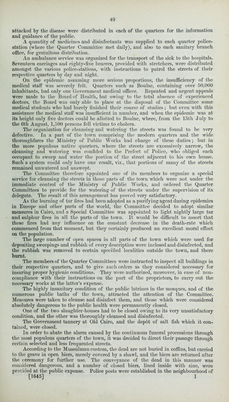 attacked by the disease were distributed in each of the quarters for the information and guidance of the public. A quantity of medicines and disinfectants was supplied to each quarter police- station (where the Quarter Committee met daily), and also to each sanitary branch office, for gratuitous distribution. An ambulance service was organized for the transport of the sick to the hospitals. Seventeen carriages and eighty-five bearers, provided with stretchers, were distributed amongst the various police-stations, with instructions to patrol the streets of their respective quarters by day and night. On the epidemic assuming more serious proportions, the insufficiency of the medical staff was severely felt. Quarters such as Boulac, containing over 50,000 inhabitants, had only one Government medical officer. Repeated and urgent appeals were made to the Board of Health, but owing to the total absence of experienced doctors, the Board was only able to place at the disposal of the Committee some medical students who had barely finished their course of studies ; but even with this assistance the medical staff was insufficient in number, and when the epidemic was at its height only five doctors could be allotted to Boulac, where, from the 15tli July to the 6th August, 1,700 persons fell victims to cholera. The organization for cleansing and watering the streets was found to be very defective. In a part of the town comprising the modern quarters and the wide thoroughfares the Ministry of Public Works had charge of these duties; but in the more populous native quarters, where the streets are excessively narrow, the cleansing and watering was confided to the Prefect of Police, who obliged each occupant to sweep and water the portion of the street adjacent to his own house. Such a system could only have one result, viz., that portions of many of the streets remained umvatered and unswept. The Committee therefore appointed one of its members to organize a special service for cleansing the streets in those parts of the town which were not under the immediate control of the Ministry of Public Works, and ordered the Quarter Committees to provide for the watering of the streets under the supervision of its delegate. The result of this arrangement has proved very satisfactory. As the burning of tar fires had been adopted as a purifying agent during epidemics in Europe and other parts of the world, the Committee decided to adopt similar measures in Cairo, and a Special Committee was appointed to light nightly large tar and sulphur fires in all the parts of the town. It would be difficult to assert that these fires had any influence on the constant decrease in the death-rate which commenced from that moment, but they certainly produced an excellent moral effect on the population. The large number of open spaces in all parts of the town which were used for depositing sweepings and rubbish of every description were inclosed and disinfected, and the rubbish was removed to certain specified localities outside the town, and there burnt. The members of the Quarter Committees were instructed to inspect all buildings in their respective quarters, and to give such orders as they considered necessary for insuring proper hygienic conditions. They were authorized, moreover, in case of non- compliance with their instructions on the part of the proprietors, to carry out the necessary works at the latter’s expense. The highly insanitary condition of the public latrines in the mosques, and of the numerous public baths of the town, attracted the attention of the Committee. Measures were taken to cleanse and disinfect them, and those which were considered absolutely dangerous to the public health were permanently closed. One of the two slaughter-houses had to be closed owing to its very unsatisfactory condition, and the other was thoroughly cleansed and disinfected. The Government tannery at Old Cairo, and the depot of salt fish which it con- tained, were closed. In order to abate the alarm caused by the continuous funeral processions through the most populous quarters of the town, it was decided to direct their passage through certain selected and less frequented streets. According to the Mussulman custom, the dead are not buried in coffins, but carried to the grave in open biers, merely covered by a shawl, and the biers are returned after the ceremony for further use. The conveyance of the dead in this manner was considered dangerous, and a number of closed biers, lined inside with zinc, were provided at the public expense. Police posts were established in the neighbourhood of [1645] I