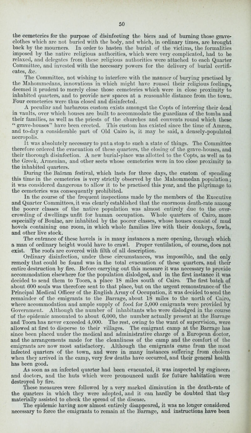 the cemeteries for the purpose of disinfecting the biers and of burning those grave- clothes which are not buried with the body, and which, in ordinary times, are brought back by the mourners. In order to hasten the burial of the victims, the formalities imposed by the native religious authorities, which were very complicated, had to be relaxed, and delegates from these religious authorities were attached to each Quarter Committee, and invested with the necessary powers for the delivery of burial certifi- cates, &c. The Committee, not wishing to interfere with the manner of burying practised by the Mahommedans, innovations in which might have roused their religious feelings, deemed it prudent to merely close those cemeteries which were in close proximity to inhabited quarters, and to provide new spaces at a reasonable distance from the town. Four cemeteries were thus closed and disinfected. A peculiar and barbarous custom exists amongst the Copts of interring their dead in vaults, over which houses are built to accommodate the guardians of the tombs and their families, as well as the priests of the churches and convents round which these “ grave-houses” have been erected. This custom has existed since the time of Amron, and to-day a considerable part of Old Cairo is, it may be said, a densely-populated necropolis. It was absolutely necessary to put a stop to such a state of things. The Committee therefore ordered the evacuation of these quarters, the closing of the grave-houses, and their thorough disinfection. A new burial-place was allotted to the Copts, as well as to the Greek, Armenian, and other sects whose cemeteries were in too close proximity to the inhabited quarters. During the Bairam festival, which lasts for three days, the custom of spending this time in the cemeteries is very strictly observed by the Mahommedan population; it was considered dangerous to allow it to be practised this year, and the pilgrimage to the cemeteries was consequently prohibited. In the course of the frequent inspections made by the members of the Executive and Quarter Committees, it was clearly established that the enormous death-rate among the poorer classes of the native population was almost entirely due to the over- crowding of dwellings unfit for liumqn occupation. Whole quarters of Cairo, more especially of Boulac, are inhabited by the poorer classes, whose houses consist of mud hovels containing one room, in which whole families live with their donkeys, fowls, and other live stock. The entrance of these hovels is in many instances a mere opening, through which a man of ordinary height would have to crawl. Proper ventilation, of course, does not exist. The roofs are covered with filth of all description. Ordinary disinfection, under these circumstances, was impossible, and the only remedy that could be found was in the total evacuation of these quarters, and their entire destruction by fire. Before carrying out this measure it was necessary to provide accommodation elsewhere for the population dislodged, and in the first instance it was decided to send them to Toora, a place 18 miles south of Cairo. The first batch of about 600 souls was therefore sent to that place, but on the urgent remonstrance of the Principal Medical Officer of the English Army of Occupation, it was decided to send the remainder of the emigrants to the Barrage, about 18 miles to the north of Cairo, where accommodation and ample supply of food for 5,000 emigrants were provided by Government. Although the number of inhabitants who were dislodged in the course of the epidemic amounted to about 6,000, the number actually present at the Barrage and Toora has never exceeded 4,000. The rest, owing to the want of supervision, were allowed at first to disperse to their villages. The emigrant camp at the Barrage has since been placed under the medical and administrative charge of a European doctor, and the arrangements made for the cleanliness of the camp and the comfort of the emigrants are now most satisfactory. Although the emigrants came from the most infected quarters of the town, and were in many instances suffering from cholera when they arrived in the camp, very few deaths have occurred, and their general health has been good. As soon as an infected quarter had been evacuated, it was inspected by engineers and doctors, and the huts which were pronounced unfit for future habitation were destroyed by fire. These measures were followed by a very marked diminution in the death-rate of the quarters in which they were adopted, and it can hardly be doubted that they materially assisted to check the spread of the disease. The epidemic having now almost entirely disappeared, it was no longer considered necessary to force the emigrants to remain at the Barrage, and instructions have been