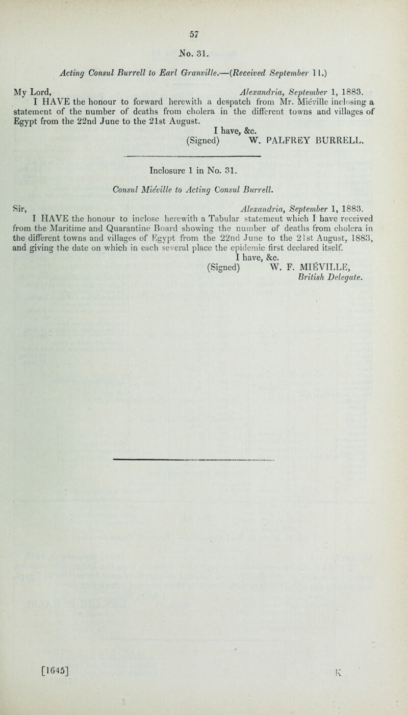 No. 31. Acting Consul Burrell to Earl Granville.—(Received September 11.) My Lord, Alexandria, September 1, 1883. I HAVE the honour to forward herewith a despatch from Mr. Mieville inclosing a statement of the number of deaths from cholera in the different towns and villages of Egypt from the 22nd June to the 21st August. I have, &c. (Signed) W. PALFREY BURRELL. Inclosure 1 in No. 31. Consul Mieville to Acting Consul Burrell. Sir, Alexandria, September 1, 1883. I HAVE the honour to inclose herewith a Tabular statement which I have received from the Maritime and Quarantine Board showing the number of deaths from cholera in the different towns and villages of Egypt from the 22nd June to the 21st August, 1883, and giving the date on which in each several place the epidemic first declared itself. I have, &c. (Signed) W. F. MIEVILLE, British Delegate. !v [1645]