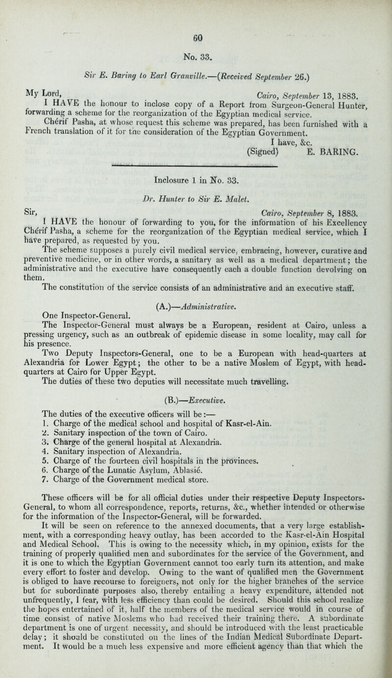 No. 33. Sir E. Baring to Earl Granville.—(Received September 26.) My Lord, Cairo, September 13, 1883. I HAVE the honour to inclose copy of a Report from Surgeon-General Hunter, forwarding a scheme for the reorganization of the Egyptian medical service. Ch6rif Pasha, at whose request this scheme was prepared, has been furnished with a french translation of it for tne consideration of the Egyptian Government. I have, &c. (Signed) E. BARING. Inclosure 1 in No. 33. Dr. Hunter to Sir E. Malet. Sir> Cairo, September 8, 1883. 1 HAVE the honour of forwarding to you, for the information of his Excellencv Cherif Pasha, a scheme for the reorganization of the Egyptian medical service, which I have prepared, as requested by you. The scheme supposes a purely civil medical service, embracing, however, curative and preventive medicine, or in other words, a sanitary as well as a medical department; the administrative and the executive have consequently each a double function devolving on them. The constitution of the service consists of an administrative and an executive staff'. (A.) —Administrative. One Inspector-General. The Inspector-General must always be a European, resident at Cairo, unless a pressing urgency, such as an outbreak of epidemic disease in some locality, may call for his presence. Two Deputy Inspectors-General, one to be a European with head-quarters at Alexandria for Lower Egypt; the other to be a native Moslem of Egypt, with head- quarters at Cairo for Upper Egypt. The duties of these two deputies will necessitate much travelling. (B.)—Executive. The duties of the executive officers will be :— 1. Charge of the medical school and hospital of Kasr-el-Ain. 2. Sanitary inspection of the town of Cairo. 3. Charge of the general hospital at Alexandria. 4. Sanitary inspection of Alexandria. 5. Charge of the fourteen civil hospitals in the provinces. 6. Charge of the Lunatic Asylum, Ablasie. 7. Charge of the Government medical store. These officers will be for all official duties under their respective Deputy Inspectors- General, to whom all correspondence, reports, returns, &c., whether intended or otherwise for the information of the Inspector-General, will be forwarded. It will be seen on reference to the annexed documents, that a very large establish- ment, with a corresponding heavy outlay, has been accorded to the Kasr-el-Ain Hospital and Medical School. This is owing to the necessity which, in my opinion, exists for the training of properly qualified men and subordinates for the service of the Government, and it is one to which the Egyptian Government cannot too early turn its attention, and make every effort to foster and develop. Owing to the want of qualified men the Government is obliged to have recourse to foreigners, not only for the higher branches of the service but for subordinate purposes also, thereby entailing a heavy expenditure, attended not unfrequently, I fear, with less efficiency than could be desired. Should this school realize the hopes entertained of it, half the members of the medical service would in course of time consist of native Moslems who had received their training there. A subordinate department is one of urgent necessity, and should be introduced with the least practicable delay; it should be constituted on the lines of the Indian Medical Subordinate Depart- ment. It would be a much less expensive and more efficient agency than that which the