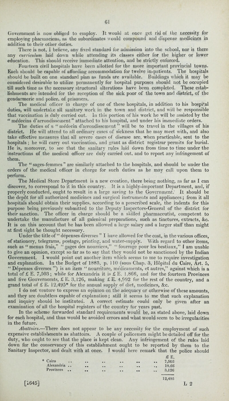 Government is now obliged to employ. It would at once get rid ol the necessity for employing pharmaciens, as the subordinates would compound and dispense medicines in addition to their other duties. There is not, I believe, any fixed standard for admission into the school, nor is there any curriculum laid down while attending its classes either for the higher or lower education. This should receive immediate attention, and be strictly enforced. Fourteen civil hospitals have been allotted for the more important provincial towns. Each should be capable of affording accommodation for twelve in-patients. The hospitals should be built on one standard plan as funds are available. Buildings which it may be considered desirable to utilize permanently for hospital purposes should not be occupied till such time as the necessary structural alterations have been completed. These estab- lishments are intended for the reception of the sick poor of the town and district, of the gendarmerie and police, of prisoners. The medical officer in charge of one of these hospitals, in addition to his hospital duties, will undertake all sanitary work in the town and district, and will be responsible that vaccination is duly carried out. In this portion of his work he will be assisted by the “ medecins d’arrondissement” attached to his hospital, and under his immediate orders. The duties of a “ medecin d’arrondissement ” will be to travel in the villages of his district. He will attend to all ordinary cases of sickness that he may meet with, and also take effective measures that all severe cases of disease are, when practicable, sent to the hospitals ; he will carry out vaccination, and grant as district registrar permits for burial. He is, moreover, to see that the sanitary rules laid down from time to time under the instructions of the medical officer are duly carried out, and to report any infringement of them. The “ sages-femmes ” are similarly attached to the hospitals, and should be under the orders of the medical officer in charge for such duties as he may call upon them to perform. The Medical Store Department is a new creation, there being nothing, as far as I can discover, to correspond to it in this country. It is a highly-important Department, and, if properly conducted, ought to result in a large saving to the Government.' It should be the depot for all authorized medicines and surgical instruments and appliances; from it all hospitals should obtain their supplies, according to a prescribed scale, the indents for this purpose being previously submitted to the Deputy Inspectors-General of the district for their sanction. The officer in charge should be a skilled pharmaceutist, competent to undertake the manufacture of all galenical preparations, such as tinctures, extracts, &c. It is on this account that he has been allowed a large salary and a larger staff than might at first sight be thought necessary. Under the title of “ depenses diverses ” I have allowed for the cost, in the various offices, of stationery, telegrams, postage, printing, and water-supply. With regard to other items, such as “ menus frais,” “ gages des nourrices,” “ fourrage pour les bestiaux,” I am unable to give an opinion, except so far as to say that they would not be sanctioned by the Indian Government. I would point out another item which seems to me to require investigation and explanation. In the Budget of 1883, p. 110 (sous Chap. 3, Hopital du Caire, Art. 5, “ Depenses diverses ”) is an item “ nourriture, medicaments, et autres,” against which is a total of £ E. 7,503; while for Alexandria it is £ E. 1,866, and for the fourteen Provinces and five Gouvernorats, £ E. 3,126, making £ E. 4,992 for the rest of the country, and a grand total of £ E. 12,495* for the annual supply of diet, medicines, &c. I do not venture to express an opinion on the adequacy or otherwise of these amounts, and they are doubtless capable of explanation; still it seems to me that such explanation and inquiry should be instituted. A correct estimate could only be given after an examination of all the hospital registers of the country for years past. In the scheme forwarded standard requirements would be, as stated above, laid dowm for each hospital, and thus would be avoided errors and what would seem to be irregularities in the future. Abattoirs.—There does not appear to be any necessity for the employment of such expensive establishments as abattoirs. A couple of policemen might be detailed off for the duty, who ought to see that the place is kept clean. Any infringement of the rules laid down for the conservancy of this establishment ought to be reported by them to the Sanitary Inspector, and dealt with at once. I would here remark that the police should £ E. * Cairo .. .. .. .. .. .. 7,503 Alexandria .. .. .. .. .. .. 18.66 Provihces .. .. .. .. .. .. 3,126 12,495 [1645] L 2