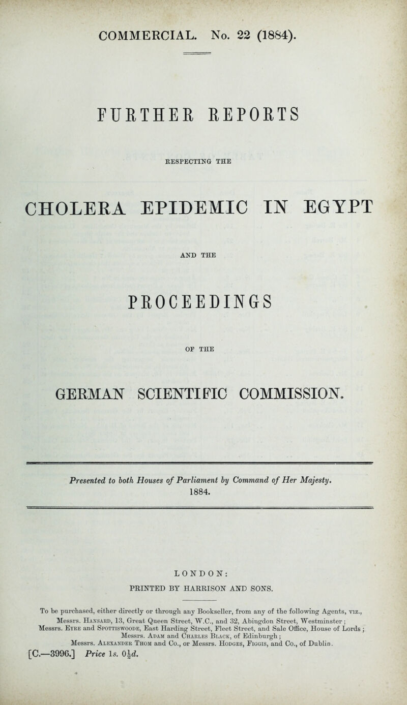 COMMERCIAL. No. 22 (1884). FURTHER REPORTS RESPECTING THE CHOLERA EPIDEMIC IN EGYPT AND THE PROCEEDINGS OF THE GERMAN SCIENTIFIC COMMISSION. Presented to both Houses of Parliament by Command of Her Majesty. 1884. LONDON: PRINTED BY HARRISON AND SONS. To be purchased, either directly or through any Bookseller, from any of the following Agents, viz., Messrs. Hansard, 13, Great Queen Street, W.C., and 32, Abingdon Street, Westminster; Messrs. Eyre and Spottiswoode, East Harding Street, Fleet Street, and Sale Office, House of Lords ; Messrs. Adam and Charles Black, of Edinburgh; Messrs. Alexander Thom and Co., or Messrs. Hodges, Figgis, and Co., of Dublin. [C.—3996.] Price Is. 0\d.