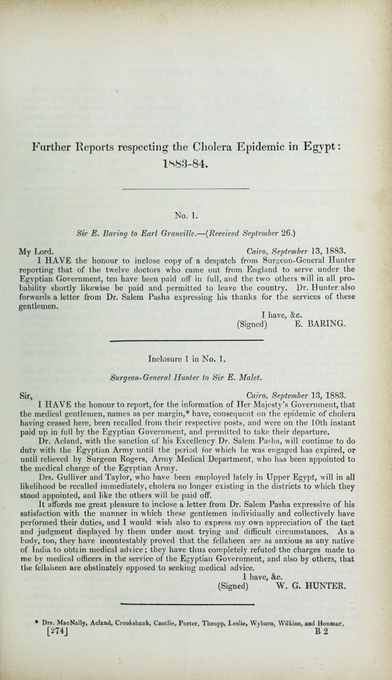 Farther Reports respecting the Cholera Epidemic in Egypt: 1*83-84. No. 1. Sir E. Baring to Earl Granville.—(Received September 26.) My Lord. Cairo, September 13, 1883. I HAVE the honour to inclose copy of a despatch from Surgeon-General Hunter reporting that of the twelve doctors who came out from England to serve under the Egyptian Government, ten have been paid off in full, and the two others will in all pro- bability shortly likewise be paid and permitted to leave the country. Dr. Hunter also forwards a letter from Dr. Salem Pasha expressing his thanks for the services of these gentlemen. I have, &c. (Signed) E. BARING.. Inclosure 1 in No. 1. Surgeon-General Hunter to Sir E. Malet. Sir, Cairo, September 13, 1883. I HAVE the honour to report, for the information of Her Majesty’s Government, that the medical gentlemen, names as per margin,* have, consequent on the epidemic of cholera having ceased here, been recalled from their respective posts, and were on the 10th instant paid up in full by the Egyptian Government, and permitted to take their departure. Dr. Aeland, with the sanction of his Excellency Dr. Salem Pasha, will continue to do duty with the Egyptian Army until the period for which he was engaged has expired, or until relieved by Surgeon Rogers, Army Medical Department, who has been appointed to the medical charge of the Egyptian Army. Drs. Gulliver and Taylor, who have been employed lately in Upper Egypt, will in all likelihood be recalled immediately, cholera no longer existing in the districts to which they stood appointed, and like the others will be paid off. It affords me great pleasure to inclose a letter from Dr. Salem Pasha expressive of his satisfaction with the manner in which these gentlemen individually and collectively have performed their duties, and I would wish also to express my own appreciation of the tact and judgment displayed by them under most trying and difficult circumstances. As a body, too, they have incontestably proved that the fellaheen are as anxious as any native of India to obtain medical advice; they have thus completely refuted the charges made to me by medical officers in the service of the Egyptian Government, and also by others, that the fellaheen are obstinately opposed to seeking medical advice. 1 have, &e. (Signed) W. G. HUNTER. * Drs. MacNally, Aeland, Crookshank, Cantlie, Porter, Thrupp, Leslie, Wyborn, Wilkins, aad Honmar. [274J B 2