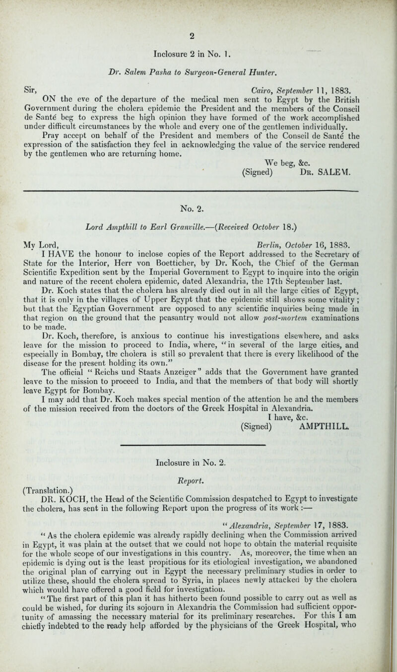 Inclosure 2 in No. 1. Dr. Salem Pasha to Surgeon-General Hunter. Sir, Cairo, September 11, 1S83. ON the eve of the departure of the medical men sent to Egypt by the British Government during the cholera epidemic the President and the members of the Conseil de Santd beg to express the high opinion they have formed of the work accomplished under difficult circumstances by the whole and every one of the gentlemen individually. Pray accept on behalf of the President and members of the Conseil de Sante the expression of the satisfaction they feel in acknowledging the value of the service rendered by the gentlemen who are returning home. We beg, &c. (Signed) Dr. SALEYT. No. 2. Lord Ampthill to Earl Granville.—(Received October 18.) My Lord, Berlin, October 16, 1883. I HAVE the honour to inclose copies of the Report addressed to the Secretarv of State for the Interior, Herr von Boetticher, by Dr. Koch, the Chief of the German Scientific Expedition sent by the Imperial Government to Egypt to inquire into the origin and nature of the recent cholera epidemic, dated Alexandria, the 17th September last. Dr. Koch states that the cholera has already died out in all the large cities of Egypt, that it is only in the villages of Upper Egypt that the epidemic still shows some vitality ; but that the Egyptian Government are opposed to any scientific inquiries being made in that region on the ground that the peasantry would not allow post-mortem examinations to be made. Dr. Koch, therefore, is anxious to continue his investigations elsewhere, and asks leave for the mission to proceed to India, where, “ in several of the large cities, and especially in Bombay, tire cholera is still so prevalent that there is every likelihood of the disease for the present holding its own.” The official “ Reichs und Staats Anzeiger” adds that the Government have granted leave to the mission to proceed to India, and that the members of that body will shortly leave Egypt for Bombay. I may add that Dr. Koch makes special mention of the attention he and the members of the mission received from the doctors of the Greek Hospital in Alexandria. I have, &c. (Signed) AMPTHILL. Inclosure in No. 2. Report. (Translation.) DR. KOCH, the Head of the Scientific Commission despatched to Egypt to investigate the cholera, has sent in the following Report upon the progress of its work :— “ Alexandria, September 17, 1883. “ As the cholera epidemic was already rapidly declining when the Commission arrived in Egypt, it was plain at the outset that we could not hope to obtain the material requisite for the whole scope of our investigations in this country. As, moreover, the time when an epidemic is dying out is the least propitious for its etiological investigation, we abandoned the original plan of carrying out in Egypt the necessary preliminary studies in order to utilize these, should the cholera spread to Syria, in places newly attacked by the cholera which would have offered a good field for investigation. “ The first part of this plan it has hitherto been found possible to carry out as well as could be wished, for during its sojourn in Alexandria the Commission had sufficient oppor- tunity of amassing the necessary material for its preliminary researches. For this I am chiefly indebted to the ready help afforded by the physicians of the Greek Hospital, who