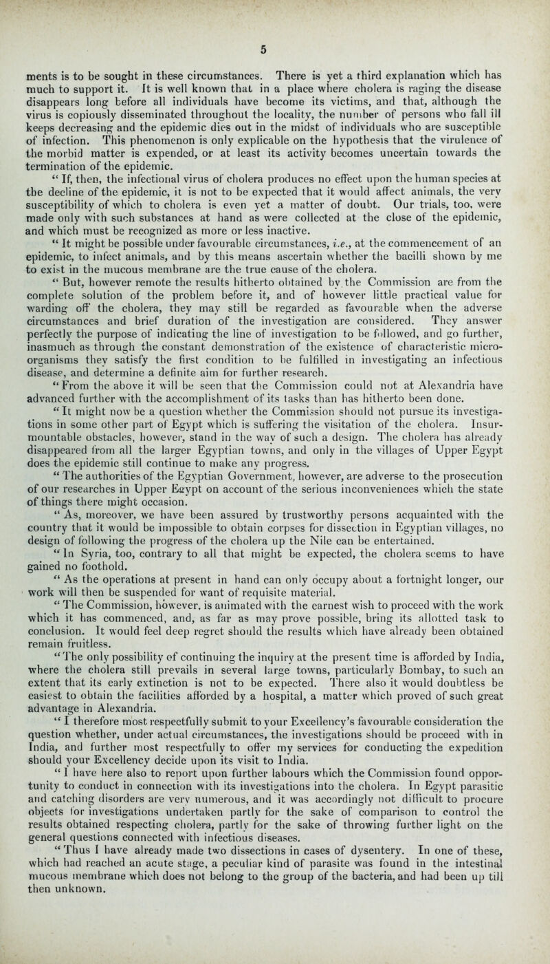 ments is to be sought in these circumstances. There is yet a third explanation which has much to support it. It is well known that in a place where cholera is raging the disease disappears long before all individuals have become its victims, and that, although the virus is copiously disseminated throughout the locality, the number of persons who fall ill keeps decreasing and the epidemic dies out in the midst of individuals who are susceptible of infection. This phenomenon is only explicable on the hypothesis that the virulence of the morbid matter is expended, or at least its activity becomes uncertain towards the termination of the epidemic. “ If, then, the infectional virus of cholera produces no effect upon the human species at the decline of the epidemic, it is not to be expected that it would affect animals, the very susceptibility of which to cholera is even yet a matter of doubt. Our trials, too, were made only with such substances at hand as were collected at the close of the epidemic, and which must be recognized as more or less inactive. “ It might be possible under favourable circumstances, i.e., at the commencement of an epidemic, to infect animals, and by this means ascertain whether the bacilli shown by me to exist in the mucous membrane are the true cause of the cholera. “ But, however remote the results hitherto obtained bv. the Commission are from the complete solution of the problem before it, and of however little practical value for warding off the cholera, they may still be regarded as favourable when the adverse circumstances and brief duration of the investigation are considered. They answer perfectly the purpose of indicating the line of investigation to be followed, and go further, inasmuch as through the constant demonstration of the existence of characteristic micro- organisms they satisfy the first condition to he fulfilled in investigating an infectious disease, and determine a definite aim for further research. “From the above it will be seen that the Commission could not at Alexandria have advanced further w'ith the accomplishment of its tasks than has hitherto been done. “It might now be a question whether the Commission should not pursue its investiga- tions in some other part of Egypt which is suffering the visitation of the cholera. Insur- mountable obstacles, however, stand in the wav of such a design. The cholera has already disappeared from all the larger Egyptian towns, and only in the villages of Upper Egypt does the epidemic still continue to make any progress. “ The authorities of the Egyptian Government, however, are adverse to the prosecution of our researches in Upper Eaypt on account of the serious inconveniences which the state of things there might occasion. “ As, moreover, we have been assured by trustworthy persons acquainted with the country that it would be impossible to obtain corpses for dissection in Egyptian villages, no design of following the progress of the cholera up the Nile can be entertained. “ In Syria, too, contrary to all that might be expected, the cholera seems to have gained no foothold. “ As the operations at present in hand can only occupy about a fortnight longer, our work will then be suspended for want of requisite material. “ The Commission, however, is animated with the earnest wish to proceed with the work which it has commenced, and, as far as may prove possible, bring its allotted task to conclusion. It would feel deep regret should the results which have already been obtained remain fruitless. “The only possibility of continuing the inquiry at the present time is afforded by India, where the cholera still prevails in several large towns, particularly Bombay, to such an extent that its early extinction is not to be expected. There also it would doubtless be easiest to obtain the facilities afforded by a hospital, a matter which proved of such great advantage in Alexandria. “ I therefore most respectfully submit to your Excellency’s favourable consideration the question whether, under actual circumstances, the investigations should be proceed with in India, and further most respectfully to offer my services for conducting the expedition should your Excellency decide upon its visit to India. “ 1 have here also to report upon further labours which the Commission found oppor- tunity to conduct in connection with its investigations into the cholera. In Egypt parasitic and catching disorders are very numerous, and it was accordingly not difficult to procure objects for investigations undertaken partly for the sake of comparison to control the results obtained respecting cholera, partly for the sake of throwing further light on the general questions connected with infectious diseases. “ Thus I have already made two dissections in cases of dysentery. In one of these, which had reached an acute stage, a peculiar kind of parasite was found in the intestinal mucous membrane which does not belong to the group of the bacteria, and had been up till then unknown.