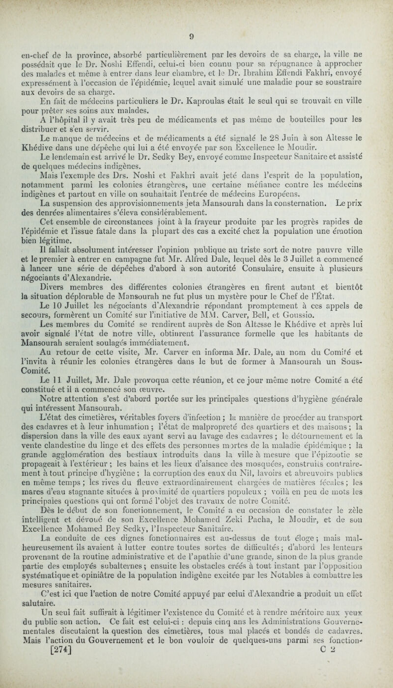 en-chef de la province, absorbe particulierement par les devoirs de sa charge, la ville ne possedait que le Dr. Noshi Effendi, celui-ci bien connu pour sa repugnance a approcher des malades et nieme a entrer dans leur chambre, et le Dr. Ibrahim Effendi Fakhri, envoye expressement a Foccasion de l’epidemie, lequel avait simule une maladie pour se soustraire aux devoirs de sa charge. En fait de medecins particuliers le Dr. Kaproulas e'tait le seul qui se trouvait en ville pour preter ses soins aux malades. A l’hopital il y avait trbs peu de medicaments et pas meme de bouteilles pour les distribuer et s‘en servir. Le manque de medecins et de medicaments a ete signale le 28 Juin a son Altesse le Khedive dans une depeche qui lui a ete envoyee par son Excellence le Moudir. Le lendemain est arrive le Dr. Sedky Bey, envoye comme Inspecteur Sanitaire et assiste de quelques medecins indigenes. Mais l’exemple des Drs. Noshi et Fakhri avait jete dans l’esprit de la population, notamment parmi les colonies etrangbres, une certaine mefiance contre les medecins indigenes et partout en ville on souhaitait l’entree de medecins Europeens. La suspension des approvisionnements ieta Mansourah dans la consternation. Le prix des denrees alimentaires s’eleva considerablement. Cet ensemble de circonstances joint a la frayeur produite par les progres rapides de l’epidemie et Tissue fatale dans la plupart des cas a excite chez la population une emotion bien legitime. II fallait absolument interesser l’opinion pnblique au triste sort de notre pauvre ville et le premier a entrer en campagne fut Mr. Alfred Dale, lequel des le 3 Juillet a commence a lancer une serie de depeches d’abord a son autorite Consulaire, ensuite a plusieurs negociants d’Alexandrie. Divers membres des differentes colonies etrangeres en firent autant et bientdt la situation deplorable de Mansourah ne fut plus un mystbre pour le Chef de I’Etat. Le 10 Juillet les negociants d’Alexandrie repondant promptement a ces appels de secours, formbrent un Comite sur l’initiative de MM. Carver, Bell, et Goussio. Les membres du Comite se rendirent aupres de Son Altesse le Khedive et aprbs lui avoir signale l’etat de notre ville, obtinrent l’assurance formelle que les habitants de Mansourah seraient soulages immediatement. Au retour de cette visite, Mr. Carver en informa Mr. Dale, au nom du Comifd et l’invita a reunir les colonies etrangeres dans le but de former a Mansourah un Sous- Comite. Le 11. Juillet, Mr. Dale provoqua cette reunion, et ce jour meme notre Comite a ete constitue et il a commence son oeuvre. Notre attention s’est d’abord portee sur les principals questions d’hygiene gendrale qui interessent Mansourah. L’etat des cimetieres, veritables foyers d’infection ; la maniere de proceder au transport des cadavres et a leur inhumation ; Fetat de malproprete des quartiers et des maisons; la dispersion dans la ville des eaux ayant servi au lavage des cadavres; le.detournernent et la vente clandestine du linge et des effets des persormes mortes de la maladie epidemique ; la grande agglomeration des bestiaux introduits dans la ville a mesure que Fepizootie se propageait a l’exterieur; les bains et les lieux d’aisance des mosquees, construiis contraire- ment a tout principe d’hygiene; la corruption des eaux du Nil, lavoirs et abreuvoirs publics en meme temps ; les rives du fleuve extraordinairernent chargees de matieres fecales; les mares d’eau stagnante situees a proximite de quartiers populeux ; voila en peu de mots les principales questions qui ont forme l’objet des travaux de notre ComitA Dbs le debut de son fonctionnement, le Comite a eu occasion de constater le zele intelligent et devoud de son Excellence Mobamed Zeki Pacha, le Moudir, et de son Excellence Mohamed Bey Sedky, l’lnspecteur Sanitaire. La conduite de ces dignes fonctionnaires est au-dessus de tout eloge; mais mal- heureusement ils avaient a lutter contre toutes sortes de dilhcultes; d’abord les lenteurs provenant de la routine administrative et de l’apathie d’une grande, sinon de la plus grande partie des employes subalternes; ensuite les obstacles crees a tout instant par l’opposition systematique et opiniatre de la population indigene excitee par les Notables a combattreles mesures sanitaires. C’est ici que Faction de notre Comite appuye par celui d’Alexandrie a produit un effet salutaire. Un seul fait suffirait a legitimer Fexistence du Comite et h rendre meritoire aux yeux du public son action. Ce fait est celui-ci: depuis cinq ans les Administrations Gouverne- mentales discutaient la question des cimetieres, tous mal places et bondes de cadavres. Mais Faction du Gouvernement et le bon vouloir de quelques-uns parmi ses fonction- [274] C 2