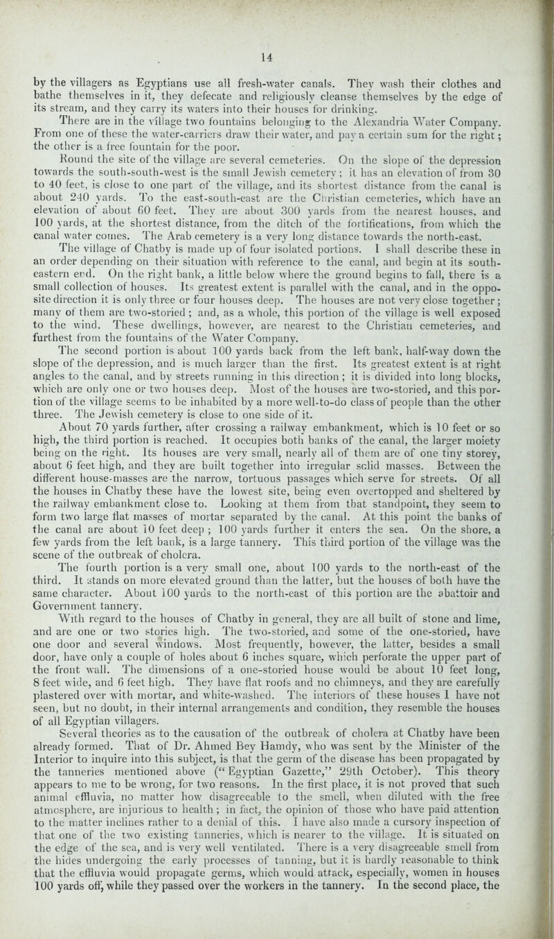 by the villagers as Egyptians use all fresh-water canals. They wash their clothes and bathe themselves in it, they defecate and religiously cleanse themselves by the edge of its stream, and they carry its waters into their houses for drinking. There are in the village two fountains belonging to the Alexandria Water Company. From one of these the water-carriers draw their water, and pay a certain sum for the right; the other is a free fountain for the poor. Round the site of the village are several cemeteries. On the slope of the depression towards the south-south-west is the small Jewish cemetery ; it has an elevation of from 30 to 40 feet, is close to one part of the village, and its shortest distance from the canal is about 240 yards. To the east-south-east are the Christian cemeteries, which have an elevation of about 60 feet. They are about 300 yards from the nearest houses, and 100 yards, at the shortest distance, from the ditch of the fortifications, from which the canal water comes. The Arab cemetery is a very long distance towards the north-east. The village of Chatby is made up of four isolated portions. I shall describe these in an order depending on their situation with reference to the canal, and begin at its south- eastern end. On the right bank, a little below where the ground begins to fall, there is a small collection of houses. Its greatest extent is parallel with the canal, and in the oppo- site direction it is only three or four houses deep. The houses are not very close together; many of them are two-storied ; and, as a whole, this portion of the village is well exposed to the wind. These dwellings, however, are nearest to the Christian cemeteries, and furthest from the fountains of the Water Company. The second portion is about 100 yards back from the left bank, half-way down the slope of the depression, and is much larger than the first. Its greatest extent is at right angles to the canal, and by streets running in this direction ; it is divided into long blocks, which are only one or two houses deep. Most of the houses are two-storied, and this por- tion of the village seems to be inhabited by a more well-to-do class of people than the other three. The Jewish cemetery is close to one side of it. About 70 yards further, after crossing a railway embankment, which is 10 feet or so high, the third portion is reached. It occupies both banks of the canal, the larger moiety being on the right. Its houses are very small, nearly all of them are of one tiny storey, about 6 feet high, and they are built together into irregular solid masses. Between the different house-masses are the narrow, tortuous passages which serve for streets. Of all the houses in Chatby these have the lowest site, being even overtopped and sheltered by the railway embankment close to. Looking at them from that standpoint, they seem to form two large flat masses of mortar separated by the canal. At this point the banks of the canal are about 10 feet deep ; 100 yards further it enters the sea. On the shore, a few yards from the left bank, is a large tannery. This third portion of the village was the scene of the outbreak of cholera. The fourth portion is a very small one, about 100 yards to the north-east of the third. It stands on more elevated ground than the latter, but the houses of both have the same character. About 100 yards to the north-east of this portion are the abattoir and Government tannery. With regard to the houses of Chatby in general, they are all built of stone and lime, and are one or two stories high. The two-storied, and some of the one-storied, have one door and several windows. Most frequently, however, the latter, besides a small door, have only a couple of holes about 6 inches square, which perforate the upper part of the front wall. The dimensions of a one-storied house would be about 10 feet long, 8 feet wide, and 6 feet high. They have flat roots and no chimneys, and they are carefully plastered over with mortar, and white-washed. The interiors of these houses 1 have not seen, but no doubt, in their internal arrangements and condition, they resemble the houses of all Egyptian villagers. Several theories as to the causation of the outbreak of cholera at Chatby have been already formed. That of Dr. Ahmed Bey Hamdy, who was sent by the Minister of the Interior to inquire into this subject, is that the germ of the disease has been propagated by the tanneries mentioned above (“ Egyptian Gazette,” 29th October). This theory appears to me to be wrong, for two reasons. In the first place, it is not proved that such animal effluvia, no matter how disagreeable to the smell, when diluted with the free atmosphere, are injurious to health ; in fact, the opinion of those who have paid attention to the matter inclines rather to a denial of this. I have also made a cursory inspection of that one of the two existing tanneries, which is nearer to the village. It is situated on the edge of the sea, and is very well ventilated. There is a very disagreeable smell from the hides undergoing the early processes of tanning, but it is hardly reasonable to think that the effluvia would propagate germs, which would attack, especially, women in houses 100 yards oft) while they passed over the workers in the tannery. In the second place, the