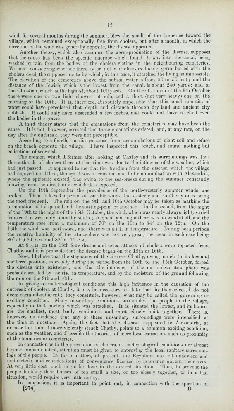 wind, for several months during the summer, blew the smell of the tanneries toward the village, which remained exceptionally free from cholera, but after a month, iti which the direction of the wind was generally opposite, the disease appeared. Another theory, which also assumes the germ-production of the disease, supposes that the cause has been the specific microbe which found its way into the canal, being washed by rain from the bodies of the cholera victims in the neighbouring cemeteries. Without considering whether there is or not a cholera-producing germ buried with the cholera dead, the supposed route by which, in this case, it attacked the living, is impossible. The elevation of the cemeteries above the subsoil water is from 20 to 50 feet; and the distance of the Jewish, which is the lowest from the canal, is about 240 yards; and of the Christian, which is the highest, about 100 yards. On the afternoon of the 9th October there were one or two light showers of rain, and a short (not very heavy) one on the morning of the 10th. It is, therefore, absobutely impossible that this small quantity of water could have percolated that depth and distance through dry land and ancient city rubbish. It could only have descended a few inches, and could not have reached even the bodies in the graves. A third theory states that the emanations from the cemeteries may have been the cause. It is not, however, asserted that these emanations existed, and, at any rate, on the day after the outbreak, they were not perceptible. According to a fourth, the disease arose from accumulations of night-soil and refuse on the beach opposite the village. I have inspected this beach, and found nothing but collections of seaweed. The opinion which I formed after looking at Chatby and its surroundings wras, that the outbreak of cholera there at that time was due to the influence of the weather, w'hich had just passed. It appeared to me that the freedom from the disease, which the village had enjoyed until then, though it w'as in constant and full communication with Alexandria, where the epidemic existed, was owing to the sea-breeze during the summer constantly blowing from the direction in which it is exposed. On the 19th September the prevalence of the north-westerly summer winds was broken. Then followed a period of variable winds, the easterly and southerly ones being the most frequent. The rain on the 9th and 10th October may be taken as marking the termination of this period and the starting-point of another. In the second, from the night of the 10th to the night of the 15th October, the wind, which was nearly always light, varied from east to west only round by south ; frequently at night there was no wind at all, and the temperature rose from a maximum of 70° on the 10th to 84° on the 15th. On the 16th the wind was northward, and there was a fall in temperature. During both periods the relative humidity of the atmosphere was not very great, the mean in each case being 80° at 9‘30 a.m. and S2° at 11 p.m. At 8 a.m. on the 18th four deaths and seven attacks of cholera were reported from Chatby, and it is probable that the disease began on the 15th or 16th. Now, I believe that the stagnancy of the air over Chatby, owing much to its low and sheltered position, especially during the period from the 10th to the 15th October, forced the disease into existence; and that the influence of the motionless atmosphere was probably assisted by the rise in temperature, and by the moisture of the ground following the rain on the 9th and iOth. In giving to meteorological conditions this high influence in the causation of the outbreak of cholera at Chatby, it may be necessary to state that, by themselves, I do not deem them ail-sufficient; they constitute, however, what may be called the governing or exciting condition. Many unsanitary conditions surrounded the people in the village, especially in that portion which was attacked. It is situated the lowest, and its houses are the smallest, most badly ventilated, and most closely built together. There is, however, no evidence that any of these unsanitary surroundings were intensified at the time in question. Again, the fact that the disease reappeared in Alexandria, at or near the time it more violently struck Chatby, points to a common exciting condition, such as the weather, and discredits the theories of mere local causation, such as proximity of the tanneries or cemeteries. In connection with the prevention of cholera, as meteorological conditions are almost beyond human control, attention must be given to improving the local sanitary surround- ings of the people. In these matters, at present, the Egyptians are left unadvised and undirected; and considerations of convenience licensed by ignorance govern their lives. At very little cost much might be done in the desired direction. Thus, to prevent the people building their houses of too small a size, or too closely together, or in a bad situation, would require very little outlay. In conclusion, it is important to point out, in connection with the question of [274] D