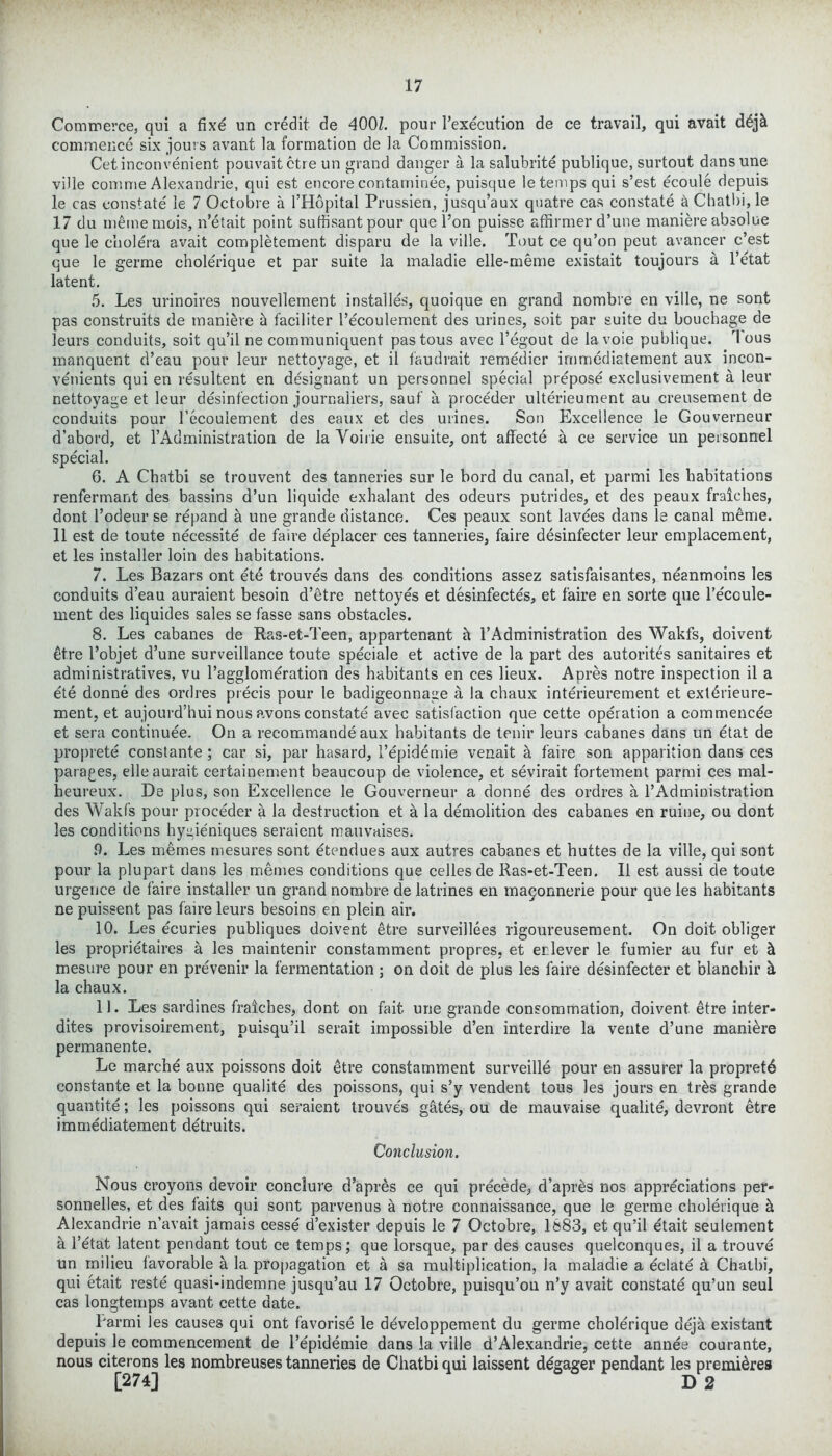 Commerce, qui a fixe un credit de 400/. pour 1’execution de ce travail, qui avait ddj& commence six jours avant la formation de la Commission. Cet inconvenient pouvaitctre un grand danger a la salubrite publique, surtout dansune vide comme Alexandrie, qui est encore contarninee, puisque le temps qui s’est ecoule depuis le cas constate' le 7 Octobre a l’Hopital Prussien, jusqu’aux quatre cas constate a Chatbi, le 17 du mememcis, n’etait point sufiisant pour que l’on puisse affirmer d’une maniere absolue que le cholera avait completement disparu de la ville. Tout ce qu’on peut avancer c’est que le germe cholerique et par suite la maladie elle-meme existait toujours a l’etat latent. 5. Les urinoires nouvellement installes, quoique en grand nombre en ville, ne sont pas construits de maniere k faciliter l’ecoulement des urines, soit par suite du bouchage de leurs conduits, soit qu’il ne communiquent pastous avec l’egout de lavoie publique. Tous manquent d’eau pour leur nettoyage, et il faudrait remedier irnmediatement aux incon- venients qui en resultent en designant un personnel special prepose exclusivement a leur nettoyage et leur disinfection journaliers, sauf a proceder ulterieument au creusement de conduits pour l’ecouiement des eaux et des urines. Son Excellence le Gouverneur d’abord, et l’Administration de la Voirie ensuite, ont affecte a ce service un personnel special. 6. A Chatbi se trouvent des tanneries sur le bord du canal, et parmi les habitations renfermant des bassins d’un liquide exhalant des odeurs putrides, et des peaux fraiches, dont l’odeur se repand a une grande distance. Ces peaux sont lavees dans le canal meme. 11 est de toute necessite de faire deplacer ces tanneries, faire desinfecter leur emplacement, et les installer loin des habitations. 7. Les Bazars ont ete trouves dans des conditions assez satisfaisantes, neanmoins les conduits d’eau auraient besoin d’etre nettoyes et desinfecte's, et faire en sorte que l’e'coule- ment des liquides sales se fasse sans obstacles. 8. Les cabanes de Ras-et-Teen, appartenant h 1’Administration des Wakfs, doivent itre l’objet d’une surveillance toute speciale et active de la part des autorites sanitaires et administratives, vu l’agglomeration des habitants en ces lieux. Am’es notre inspection il a ete donne des ordres precis pour le badigeonnage a la chaux interieurement et extdrieure- ment, et aujourd’hui nous avons constate avec satisfaction que cette operation a commencde et sera continuee. On a recommande aux habitants de tenir leurs cabanes dans un dtat de proprete constante ; car si, par hasard, 1’epidemie venait k faire son apparition dans ces parages, elleaurait certainement beaucoup de violence, et sevirait fortement parmi ces mal- heureux. De plus, son Excellence le Gouverneur a donne des ordres a 1’Ad ministration des Wakfs pour proceder a la destruction et a la demolition des cabanes en ruiue, ou dont les conditions hygie'niques seraient mauvaises. 9. Les memes mesuressont etendues aux autres cabanes et buttes de la ville, qui sont pour la plupart dans les memes conditions que celles de Ras-et-Teen. Il est aussi de toute urgence de faire installer un grand nombre de latrines en maijonnerie pour que les habitants ne puissent pas faire leurs besoins en plein air. 10. Les ecuries publiques doivent etre surveillees rigoureusement. On doit obliger les proprietaires a les maintenir constamment propres, et erlever le fumier au fur et cl mesure pour en prevenir la fermentation ; on doit de plus les faire desinfecter et blanchir it la chaux. 11. Les sardines fraiches, dont on fait une grande consommation, doivent etre inter- dites provisoirement, puisqu’il serait impossible d’en interdire la vente d’une maniere permanente. Le marchd aux poissons doit etre constamment surveille pour en assurer la propretd constante et la bonne qualite des poissons, qui s’y vendent tous les jours en tr&s grande quantite; les poissons qui seraient trouve's gfttes, ou de mauvaise qualite, devront etre irnmediatement detruits. Conclusion. Nous croyons devoir conclure d’apres ce qui precede, d’apr&s nos appreciations per- sonnelles, et des faits qui sont parvenus a notre connaissance, que le germe cholerique k Alexandrie n’avait jamais cesse d’exister depuis le 7 Octobre, 1883, et qu’il etait seulement k l’etat latent pendant tout ce temps; que lorsque, par des causes quelconques, il a trouve un milieu tavorable a la propagation et a sa multiplication, la maladie a eclate a Chatbi, qui etait reste quasi-indemne jusqu’au 17 Octobre, puisqu’ou n’y avait constate qu’un seul cas longtemps avant cette date. Tarmi les causes qui ont favorise le developpement du germe cholerique deja existant depuis le commencement de 1’epidemie dans la ville d’Alexandrie, cette annee courante, nous citerons les nombreuses tanneries de Chatbi qui laissent ddgager pendant les premieres [274] D 2