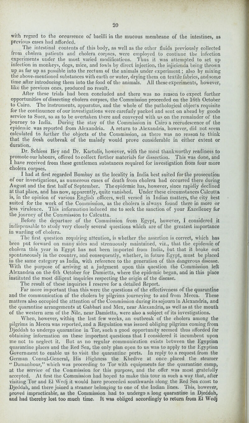 with regard to the occurrence of bacilli in the mucous membrane of the intestines, as previous cases had afforded. The intestinal contents of this body, as well as the other fluids previously collected from cholera patients and cholera corpses, were employed to continue the infection experiments under the most varied modifications. Thus it was attempted to set up infection in monkeys, dogs, mice, and fowls by direct injection, the injicienda being thrown up as far up as possible into the rectum of the animals under experiment; also by mixing the above-mentioned substances with earth or water, drying them on textile fabrics, and some time after introducing them into the food of the animals. All these experiments, however, like the previous ones, produced no result. After these trials had been concluded and there was no reason to expect further opportunities of dissecting cholera corpses, the Commission proceeded on the 16th October to Cairo. The instruments, apparatus, and the whole of the pathological objects requisite for the continuance of our investigations were carefully packed and sent on ahead by goods service to Suez, so as to be overtaken there and conveyed with us on the remainder of the journey to India. During the stay of the Commission in Cairo a recrudescence of the epidemic was reported from Alexandria. A return to Alexandria, however, did not seem calculated to further the objects of the Commission, as there was no reason to think that the fresh outbreak of the malady would prove considerable in either extent or duration. Dr. Schiess Bey and Dr. Kartulis, however, with the most thankworthy readiness to promote our labours, offered to collect further materials for dissectiou. This was done, and I have received from these gentlemen substances required for investigation from four more cholera corpses. I had at first regarded Bombay as the locality in India best suited for the prosecution of our investigations, as numerous cases of death from cholera had occurred there during August and the first half of September. The epidemic has, however, since rapidly declined at that place, and has now, apparently, quite vanished. Under these circumstances Calcutta is, in the opinion of various English officers, well versed in Indian matters, the city best suited for the work of the Commission, as the cholera is always found there in more or less virulence. T his information induced me to seek the sanction of your Excellency for the journey of the Commission to Calcutta. Before the departure of the Commission from Egypt, however, I considered it indispensable to study very closely several questions which are of the greatest importance in warding off cholera. The first question requiring attention, is whether the assertion is correct, which has been put forward on many sides and strenuously maintained, viz., that the epidemic of cholera this year in Egypt has not been imported from India, but that it broke out spontaneously in the country, and consequently, whether, in future Egypt, must be placed in the same category as India, with reference to the generation of this dangerous disease. With the purpose of arriving at a judgment upon this question the Commission left Alexandria on the 6th October for Damietta, where the epidemic began, and in this place instituted the most diligent inquiries respecting the origin of the disease. The result of these inquiries I reserve for a detailed Report. Far more important than this were the questions of the effectiveness of the quarantine and the communication of the cholera by pilgrims journeying to and from Mecca. These matters also occupied the attention of the Commission during its sojourn in Alexandria, and the quarantine arrangements at Gabbari and Mex, near Alexandria, as well as at the mouth of the western arm of the Nile, near Damietta, were also a subject of its investigations. When, however, within the last few weeks, an outbreak of the cholera among the pilgrims in Mecca was reported, and a Regulation was issued obliging pilgrims coming from Djeddah to undergo quarantine in Tor, such a good opportunity seemed thus afforded for obtaining information on these important questions that I considered it incumbent upon me not to neglect it. But as no regular communication exists between the Egyptian quarantine places and the Red Sea, the only plan open to us was to apply to the Egyptian Government to enable us to visit the quarantine ports. In reply to a request from the German Consul-General, His Highness the Khedive at once placed the steamer “ Damanhour,” which was proceeding to Tor with equipments for the quarantine camp, at the service of the Commission for this purpose, and the offer was most gratefully accepted. At first the Commission had hoped to make this tour in such a way that, after visiting Tor and El Wedj it would have proceeded southwards along the Red Sea coast to Djeddah, and there joined a steamer belonging to one of the Indian lines. This, however, proved impracticable, as the Commission had to undergo a long quarantine in Djeddah, and had thereby lost too much time. It was obliged accordingly to return from El Wedj