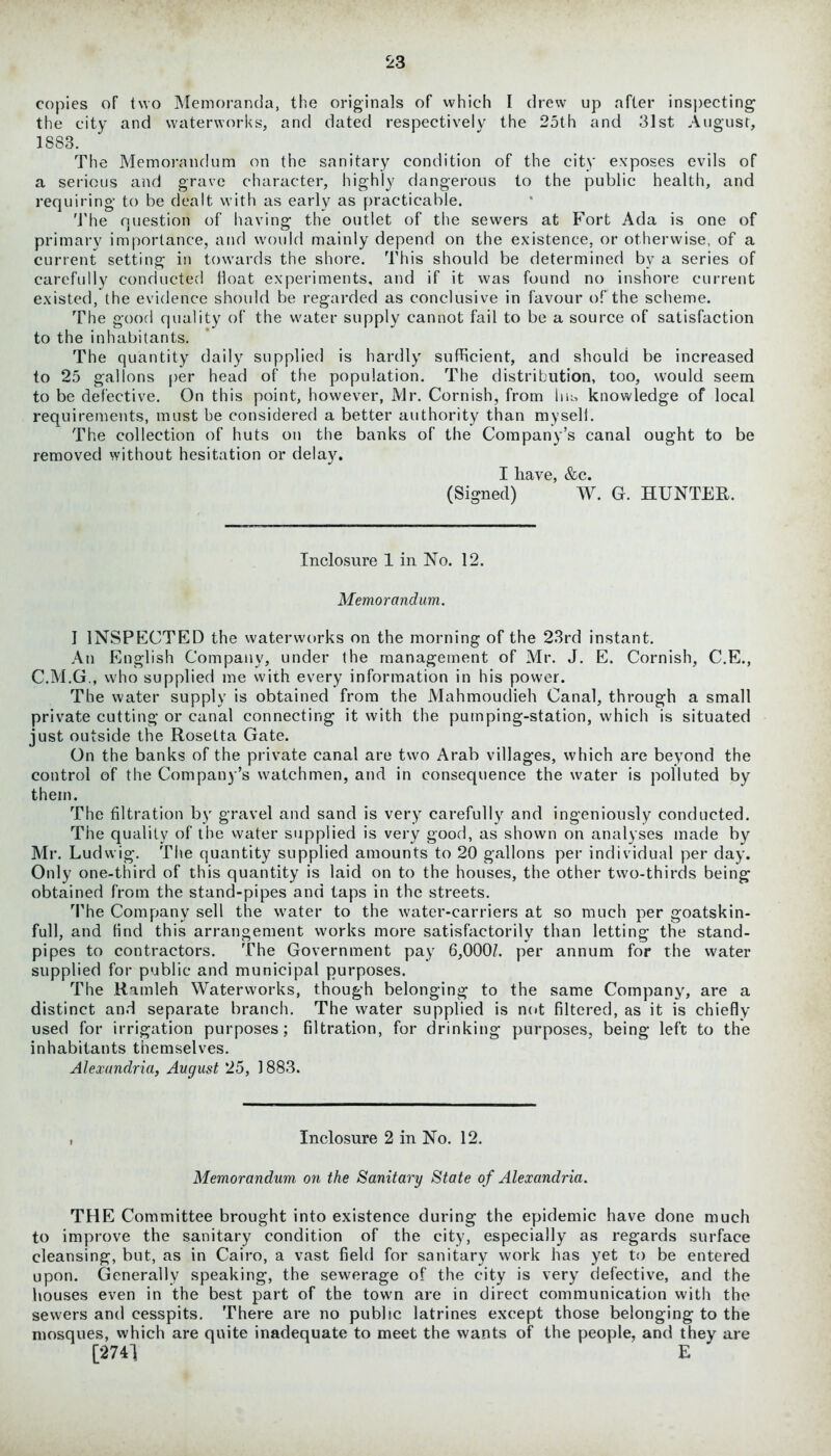 copies of two Memoranda, the originals of which I drew up after inspecting the city and waterworks, and dated respectively the 25th and 31st August, 1883. The Memorandum on the sanitary condition of the city exposes evils of a serious and grave character, highly dangerous to the public health, and requiring to be dealt with as early as practicable. The question of having the outlet of the sewers at Fort Ada is one of primary importance, and would mainly depend on the existence, or otherwise, of a current setting in towards the shore. This should be determined by a series of carefully conducted Hoat experiments, and if it was found no inshore current existed, the evidence should be regarded as conclusive in favour of the scheme. The good quality of the water supply cannot fail to be a source of satisfaction to the inhabitants. The quantity daily supplied is hardly sufficient, and should be increased to 25 gallons per head of the population. The distribution, too, would seem to be defective. On this point, however, Mr. Cornish, from hm knowledge of local requirements, must be considered a better authority than my sell. The collection of huts on the banks of the Company’s canal ought to be removed without hesitation or delay. I have, &c. (Signed) W. G. HUNTER. Inclosure 1 in No. 12. Memorandum. I INSPECTED the waterworks on the morning of the 23rd instant. An English Company, under the management of Mr. J. E. Cornish, C.E., C.M.G., who supplied me with every information in his power. The water supply is obtained from the Mahmoudieh Canal, through a small private cutting or canal connecting it with the pumping-station, which is situated just outside the Rosetta Gate. On the banks of the private canal are two Arab villages, which are beyond the control of the Company’s watchmen, and in consequence the water is polluted by them. The filtration by gravel and sand is very carefully and ingeniously conducted. The quality of the water supplied is very good, as shown on analyses made by Mr. Ludwig. The quantity supplied amounts to 20 gallons per individual per day. Only one-third of this quantity is laid on to the houses, the other two-thirds being obtained from the stand-pipes and taps in the streets. The Company sell the water to the water-carriers at so much per goatskin- full, and find this arrangement works more satisfactorily than letting the stand- pipes to contractors. The Government pay 6,000/. per annum for the water supplied for public and municipal purposes. The Ramleh Waterworks, though belonging to the same Company, are a distinct and separate branch. The water supplied is not filtered, as it is chiefly used for irrigation purposes; filtration, for drinking purposes, being left to the inhabitants themselves. Alexandria, August 25, 1883. , Inclosure 2 in No. 12. Memorandum on the Sanitary State of Alexandria. THE Committee brought into existence during the epidemic have done much to improve the sanitary condition of the city, especially as regards surface cleansing, but, as in Cairo, a vast field for sanitary work has yet to be entered upon. Generally speaking, the sewerage of the city is very defective, and the houses even in the best part of the town are in direct communication with the sewers and cesspits. There are no public latrines except those belonging to the mosques, which are quite inadequate to meet the wants of the people, and they are [2741 E