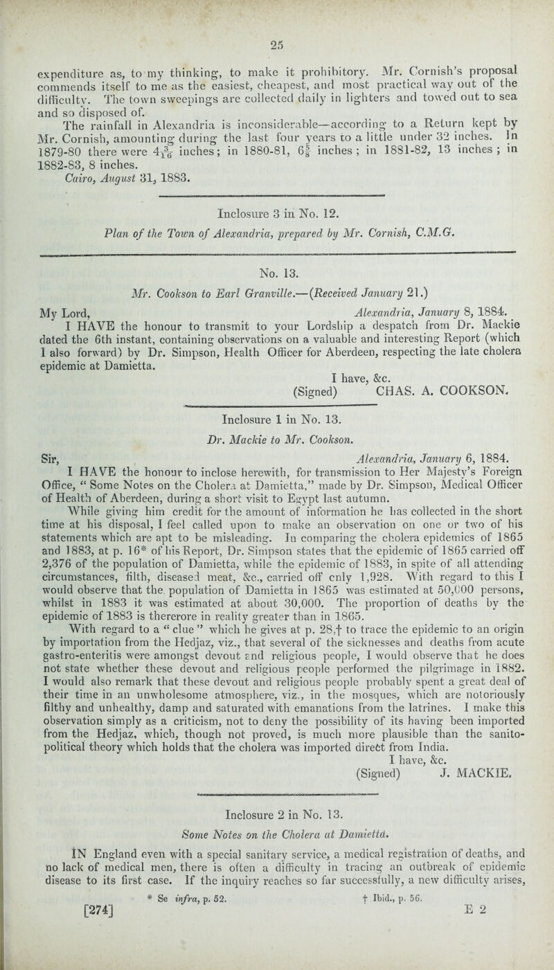 expenditure as, to my thinking, to make it prohibitory. Mr. Cornish’s proposal commends itself to me as the easiest, cheapest, and most practical way out of the difficulty. The town sweepings are collected daily in lighters and towed out to sea and so disposed of. The rainfall in Alexandria is inconsiderable—according to a Return kept by Mr. Cornish, amounting during the last four years to a little under 32 inches, in 1879-80 there were inches; in 1880-81, 6f inches; in 1881-82, 13 inches; in 1882-83, 8 inches. Cairo, August 31, 1883. Inclosure 3 in No. 12. Plan of the Town of Alexandria, prepared by Mr. Cornish, C.M.G. No. 13. Mr. Cookson to Earl Granville.—(Received January 21.) My Lord, Alexandria, January 8, 1884. I HAVE the honour to transmit to your Lordship a despatch from Dr. Mackie dated the 6th instant, containing observations on a valuable and interesting Report (which I also forward) by Dr. Simpson, Health Officer for Aberdeen, respecting the late cholera epidemic at Damietta. I have, &c. (Signed) CHAS. A. COOKSON. Inclosure 1 in No. 13. Dr. Mackie to Mr. Cookson. Sir, Alexandria, January 6, 1884. I HAVE the honour to inclose herewith, for transmission to Her Majesty’s Foreign Office, “ Some Notes on the Cholera at Damietta,” made by Dr. Simpson, Medical Officer of Health of Aberdeen, during a short visit to Egypt last autumn. While giving him credit for the amount of information he has collected in the short time at his disposal, I feel called upon to make an observation on one or two of his statements which are apt to be misleading. In comparing the cholera epidemics of 1865 and 1883, at p. 16* of his Report, Dr. Simpson states that the epidemic of 1865 carried off 2,376 of the population of Damietta, while the epidemic of 1883, in spite of all attending circumstances, tilth, diseased meat, &c., carried off cnly 1,928. With regard to this I would observe that the. population of Damietta in 1865 was estimated at 50,COO persons, whilst in 1883 it was estimated at about 30,000. The proportion of deaths by the epidemic of 1883 is thererore in reality greater than in 1865. With regard to a “ clue ” which he gives at p. 28,f to trace the epidemic to an origin by importation from the Hedjaz, viz., that several of the sicknesses and deaths from acute gastro-enteritis were amongst devout and religious people, I would observe that he does not state whether these devout and religious people performed the pilgrimage in 1882. I would also remark that these devout and religious people probably spent a great deal of their time in an unwholesome atmosphere, viz., in the mosques, which are notoriously filthy and unhealthy, damp and saturated with emanations from the latrines. I make this observation simply as a criticism, not to deny the possibility of its having been imported from the Hedjaz, which, though not proved, is much more plausible than the sanito- political theory which holds that the cholera was imported direct from India. I have, &c. (Signed) J. MACKIE. Inclosure 2 in No. 13. Some Notes on the Cholera at Damiettd. IN England even with a special sanitary service, a medical registration of deaths, and no lack of medical men, there is often a difficulty in tracing an outbreak of eDidemic disease to its first case. If the inquiry reaches so far successfully, a new difficulty arises, * Se infra, p. 52. t Ibid., p. 56. E 2 [274]