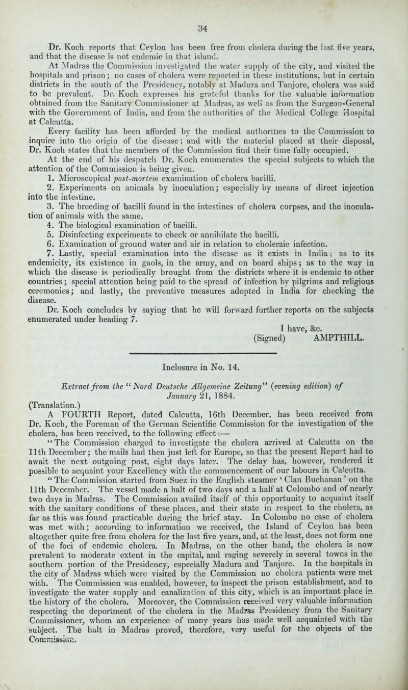 Dr. Koch reports that Ceylon has been free from cholera during the last five years, and that the disease is not endemic in that island. At Madras the Commission investigated the water supply of the city, and visited the hospitals and prison; no cases of cholera were reported in these institutions, but in certain districts in the south of the Presidency, notably at Madura and Tanjore, cholera was said to be prevalent. Dr. Koch expresses his grateful thanks for the valuable information obtained from the Sanitary Commissioner at Madras, as well as from the Surgeon-General with the Government of India, and from the authorities of the Medical College Hospital at Calcutta. Every facility has been afforded by the medical authorities to the Commission to inquire into the origin of the disease; and with the material placed at their disposal, Dr. Koch states that the members of the Commission find their time fully occupied. At the end of his despatch Dr. Koch enumerates the special subjects to which the attention of the Commission is being given. 1. Microscopical post-mortem examination of cholera bacilli. 2. Experiments on animals by inoculation; especially by means of direct injection into the intestine. 3. The breeding of bacilli found in the intestines of cholera corpses, and the inocula- tion of animals with the same. 4. The biological examination of bacilli. 5. Disinfecting experiments to check or annihilate the bacilli. 6. Examination of ground water and air in relation to choleraic infection. 7. Lastly, special examination into the disease as it exists in India; as to its endemicity, its existence in gaols, in the army, and on board ships; as to the way in which the disease is periodically brought from the districts where it is endemic to other countries; special attention being paid to the spread of infection by pilgrims and religious ceremonies; and lastly, the preventive measures adopted in India for checking the disease. Dr. Koch concludes by saying that he will forward further reports on the subjects enumerated under heading 7. I have, &c. (Signed) AMPTHILL. Inclosure in No. 14. Extract from the “ JSlord Deutsche Allgemeine Zeitung ” (evening edition) of January 21, 1884. (Translation.) A FOURTH Report, dated Calcutta, 16th December, has been received from Dr. Koch, the Foreman of the German Scientific Commission for the investigation of the cholera, has been received, to the following effect:— “The Commission charged to investigate the cholera arrived at Calcutta on the 11th December; the mails had then just left for Europe, so that the present Report had to await the next outgoing post, eight days later. The delay has, howTever, rendered it possible to acquaint your Excellency with the commencement of our labours in Calcutta. “ The Commission started from Suez in the English steamer { Clan Buchanan ’ on the 11th December. The vessel made a halt of two days and a half at Colombo and of nearly two days in Madras. The Commission availed itself of this opportunity to acquaint itself with the sanitary conditions of these places, and their state in respect to the cholera, as far as this was found practicable during the brief stay. In Colombo no case ot cholera was met with; according to information we received, the Island of Ceylon has been altogether quite free from cholera for the last five years, and, at the least, does not form one of the foci of endemic cholera. In Madras, on the other hand, the cholera is now prevalent to moderate extent in the capital, and raging severely in several towns in the southern portion of the Presidency, especially Madura and Tanjore. In the hospitals in the city of Madras which were visited by the Commission no cholera patients were met with. The Commission was enabled, however, to inspect the prison establishment, and to investigate the water supply and canalization of this city, which is an important place in the history of the cholera. Moreover, the Commission received very valuable information respecting the deportment of the cholera in the Madras Presidency from the Sanitary Commissioner, whom an experience of many years has made well acquainted with the subject. The halt in Madras proved, therefore, very useful tor the objects of the Commission.