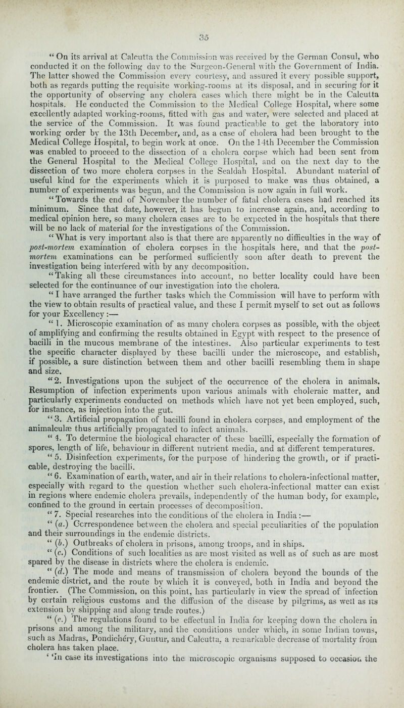 “ On its arrival at Calcutta the Commission was received by the German Consul, who conducted it on the following day to the Surgeon-General with the Government of India. The latter showed the Commission every courtesy, and assured it every possible support, both as regards putting the requisite working-rooms at its disposal, and in securing for it the opportunity of observing any cholera cases which there might be in the Calcutta hospitals. He conducted the Commission to the Medical College Hospital, where some excellently adapted working-rooms, fitted with gas and water, were selected and placed at the service of the Commission. It was found practicable to get the laboratory into working order by the 13th December, and, as a case of cholera had been brought to the Medical College Hospital, to begin work at once. On the 14th December the Commission was enabled to proceed to the dissection of a cholera corpse which had been sent from the General Hospital to the Medical College Hospital, and on the next day to the dissection of two more cholera corpses in the Sealdah Hospital. Abundant material of useful kind for the experiments which it is purposed to make was thus obtained, a number of experiments was begun, and the Commission is now again in full work. “Towards the end of November the number of fatal cholera cases had reached its minimum. Since that date, however, it has begun to increase again, and, according to medical opinion here, so many cholera cases are to be expected in the hospitals that there will be no lack of material for the investigations of the Commission. “What is very important also is that there are apparently no difficulties in the way of post-mortem examination of cholera corpses in the hospitals here, and that the post- mortem examinations can be performed sufficiently soon after death to prevent the investigation being interfered with by any decomposition. “Taking all these circumstances into account, no better locality could have been selected for the continuance of our investigation into the cholera. “ I have arranged the further tasks which the Commission will have to perform with the view to obtain results of practical value, and these I permit myself to set out as follows for your Excellency :— “ 1. Microscopic examination of as many cholera corpses as possible, with the object of amplifying and confirming the results obtained in Egypt with respect to the presence of bacilli in the mucous membrane of the intestines. Also particular experiments to test the specific character displayed by these bacilli under the microscope, and establish, if possible, a sure distinction between them and other bacilli resembling them in shape and size. “2. Investigations upon the subject of the occurrence of the cholera in animals. Resumption of infection experiments upon various animals with choleraic matter, and particularly experiments conducted on methods which have not yet been employed, such, for instance, as injection into the gut. “3. Artificial propagation of bacilli found in cholera corpses, and employment of the animalculae thus artificially propagated to infect animals. “ 4. To determine the biological character of these bacilli, especially the formation of spores, length of life, behaviour in different nutrient media, and at different temperatures. “ 5. Disinfection experiments, for the purpose of hindering the growth, or if practi- cable, destroying the bacilli. “ 6. Examination of earth, water, and air in their relations to cholera-infectional matter, especially with regard to the question whether such cholera-infectional matter can exist in regions where endemic cholera prevails, independently of the human body, for example, confined to the ground in certain processes of decomposition. “ 7. Special researches into the conditions of the cholera in India :— “ (a.) Correspondence between the cholera and special peculiarities of the population and their surroundings in the endemic districts. “ (b.) Outbreaks of cholera in prisons, among troops, and in ships. “ (c.) Conditions of such localities as are most visited as well as of such as are most spared by the disease in districts where the cholera is endemic. “ (d.) The mode and means of transmission of cholera beyond the bounds of the endemic district, and the route by which it is conveyed, both in India and beyond the frontier. (The Commission, on this point, has particularly in view the spread of infection by certain religious customs and the diffusion of the disease by pilgrims, as well as us extension by shipping and along trade routes.) “ (e.) The regulations found to be effectual in India for keeping down the cholera in prisons and among the military, and the conditions under which, in some Indian towns, such as Madras, Pondichery, Guntur, and Calcutta, a remarkable decrease of mortality from cholera has taken place. k ‘an case its investigations into the microscopic organisms supposed to occasion the