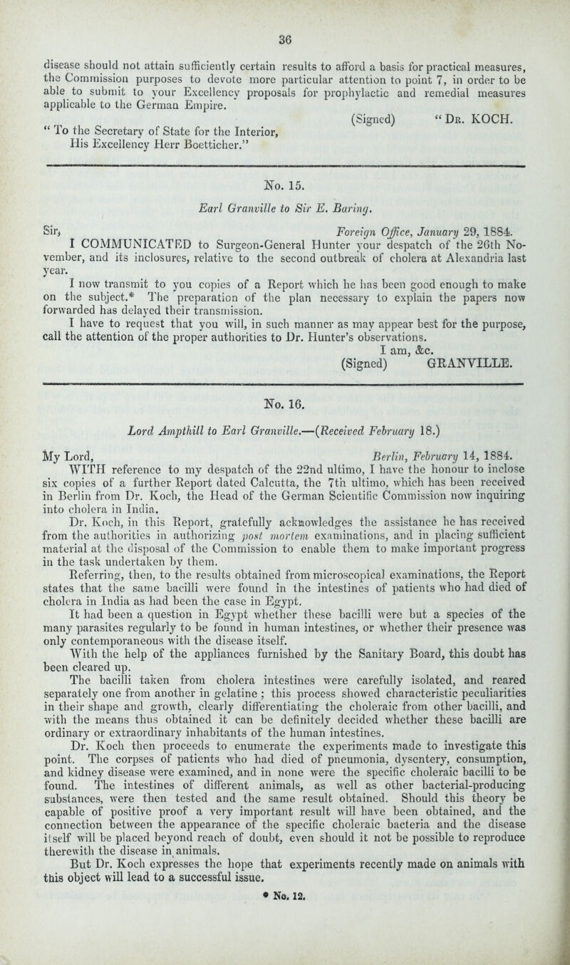 disease should not attain sufficiently certain results to afford a basis for practical measures, the Commission purposes to devote more particular attention to point 7, in order to be able to submit to your Excellency proposals for prophylactic and remedial measures applicable to the German Empire. (Signed) “ Dr. KOCH. “ To the Secretary of State for the Interior, His Excellency Herr Boetticher.” No. 15. Earl Granville to Sir E. Baring. Sir* Foreign Office, January 29, 1884. I COMMUNICATED to Surgeon-General Hunter your despatch of the 26th No- vember, and its inclosures, relative to the second outbreak of cholera at Alexandria last year. I now transmit to you copies of a Report which lie has been good enough to make on the subject.* The preparation of the plan necessary to explain the papers now forwarded has delayed their transmission. I have to request that you will, in such manner as may appear best for the purpose, call the attention of the proper authorities to Dr. Hunter’s observations. I am, &c. (Signed) GRANVILLE. No. 16. Lord Ampthill to Earl Granville.—(Received February 18.) My Lord, Berlin, February 14, 1884. WITH reference to my despatch of the 22nd ultimo, I have the honour to inclose six copies of a farther Report dated Calcutta, the 7th ultimo, which has been received in Berlin from Dr. Koch, the Head of the German Scientific Commission now inquiring into cholera in India. Dr. Koch, in this Report, gratefully acknowledges the assistance he has received from the authorities in authorizing post mortem examinations, and in placing sufficient material at the disposal of the Commission to enable them to make important progress in the task undertaken by them. Referring, then, to the results obtained from microscopical examinations, the Report states that the same bacilli were found in the intestines of patients who had died of cholera in India as had been the case in Egypt. It had been a question in Egypt whether these bacilli were but a species of the many parasites regularly to be found in human intestines, or whether their presence was only contemporaneous with the disease itself. With the help of the appliances furnished by the Sanitary Board, this doubt has been cleared up. The bacilli taken from cholera intestines were carefully isolated, and reared separately one from another in gelatine ; this process showed characteristic peculiarities in their shape and growth, clearly differentiating the choleraic from other bacilli, and with the means thus obtained it can be definitely decided W'hether these bacilli are ordinary or extraordinary inhabitants of the human intestines. Dr. Koch then proceeds to enumerate the experiments made to investigate this point. The corpses of patients who had died of pneumonia, dysentery, consumption, and kidney disease were examined, and in none were the specific choleraic bacilli to be found. The intestines of different animals, as well as other bacterial-producing substances, w*ere then tested and the same result obtained. Should this theory be capable of positive proof a very important result will have been obtained, and the connection between the appearance of the specific choleraic bacteria and the disease itself will be placed beyond reach of doubt, even should it not be possible to reproduce therewith the disease in animals. But Dr. Koch expresses the hope that experiments recently made on animals with this object will lead to a successful issue. • No. 12.